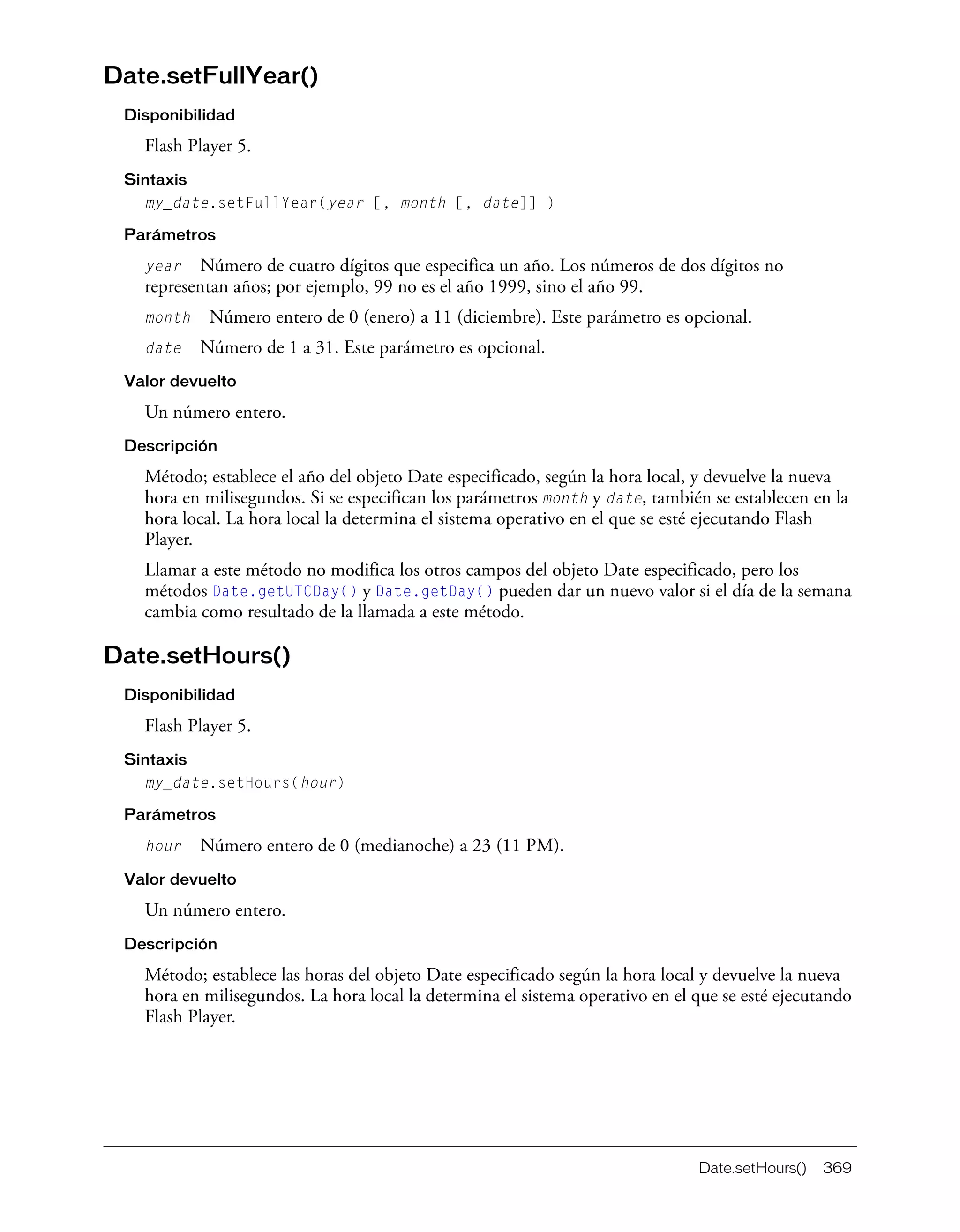 Date.setHours() 369
Date.setFullYear()
Disponibilidad
Flash Player 5.
Sintaxis
my_date.setFullYear(year [, month [, date]] )
Parámetros
year Número de cuatro dígitos que especifica un año. Los números de dos dígitos no
representan años; por ejemplo, 99 no es el año 1999, sino el año 99.
month Número entero de 0 (enero) a 11 (diciembre). Este parámetro es opcional.
date Número de 1 a 31. Este parámetro es opcional.
Valor devuelto
Un número entero.
Descripción
Método; establece el año del objeto Date especificado, según la hora local, y devuelve la nueva
hora en milisegundos. Si se especifican los parámetros month y date, también se establecen en la
hora local. La hora local la determina el sistema operativo en el que se esté ejecutando Flash
Player.
Llamar a este método no modifica los otros campos del objeto Date especificado, pero los
métodos Date.getUTCDay() y Date.getDay() pueden dar un nuevo valor si el día de la semana
cambia como resultado de la llamada a este método.
Date.setHours()
Disponibilidad
Flash Player 5.
Sintaxis
my_date.setHours(hour)
Parámetros
hour Número entero de 0 (medianoche) a 23 (11 PM).
Valor devuelto
Un número entero.
Descripción
Método; establece las horas del objeto Date especificado según la hora local y devuelve la nueva
hora en milisegundos. La hora local la determina el sistema operativo en el que se esté ejecutando
Flash Player.
 