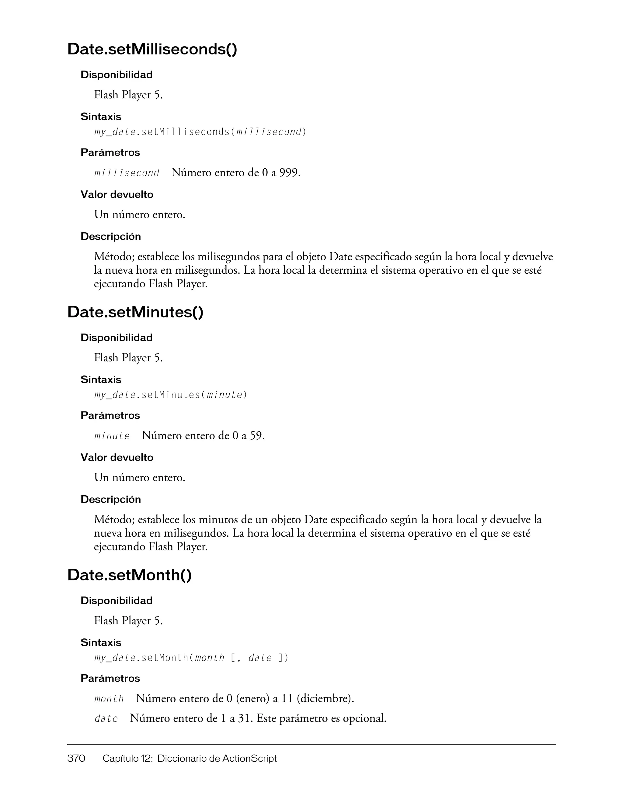 370 Capítulo 12: Diccionario de ActionScript
Date.setMilliseconds()
Disponibilidad
Flash Player 5.
Sintaxis
my_date.setMilliseconds(millisecond)
Parámetros
millisecond Número entero de 0 a 999.
Valor devuelto
Un número entero.
Descripción
Método; establece los milisegundos para el objeto Date especificado según la hora local y devuelve
la nueva hora en milisegundos. La hora local la determina el sistema operativo en el que se esté
ejecutando Flash Player.
Date.setMinutes()
Disponibilidad
Flash Player 5.
Sintaxis
my_date.setMinutes(minute)
Parámetros
minute Número entero de 0 a 59.
Valor devuelto
Un número entero.
Descripción
Método; establece los minutos de un objeto Date especificado según la hora local y devuelve la
nueva hora en milisegundos. La hora local la determina el sistema operativo en el que se esté
ejecutando Flash Player.
Date.setMonth()
Disponibilidad
Flash Player 5.
Sintaxis
my_date.setMonth(month [, date ])
Parámetros
month Número entero de 0 (enero) a 11 (diciembre).
date Número entero de 1 a 31. Este parámetro es opcional.
 