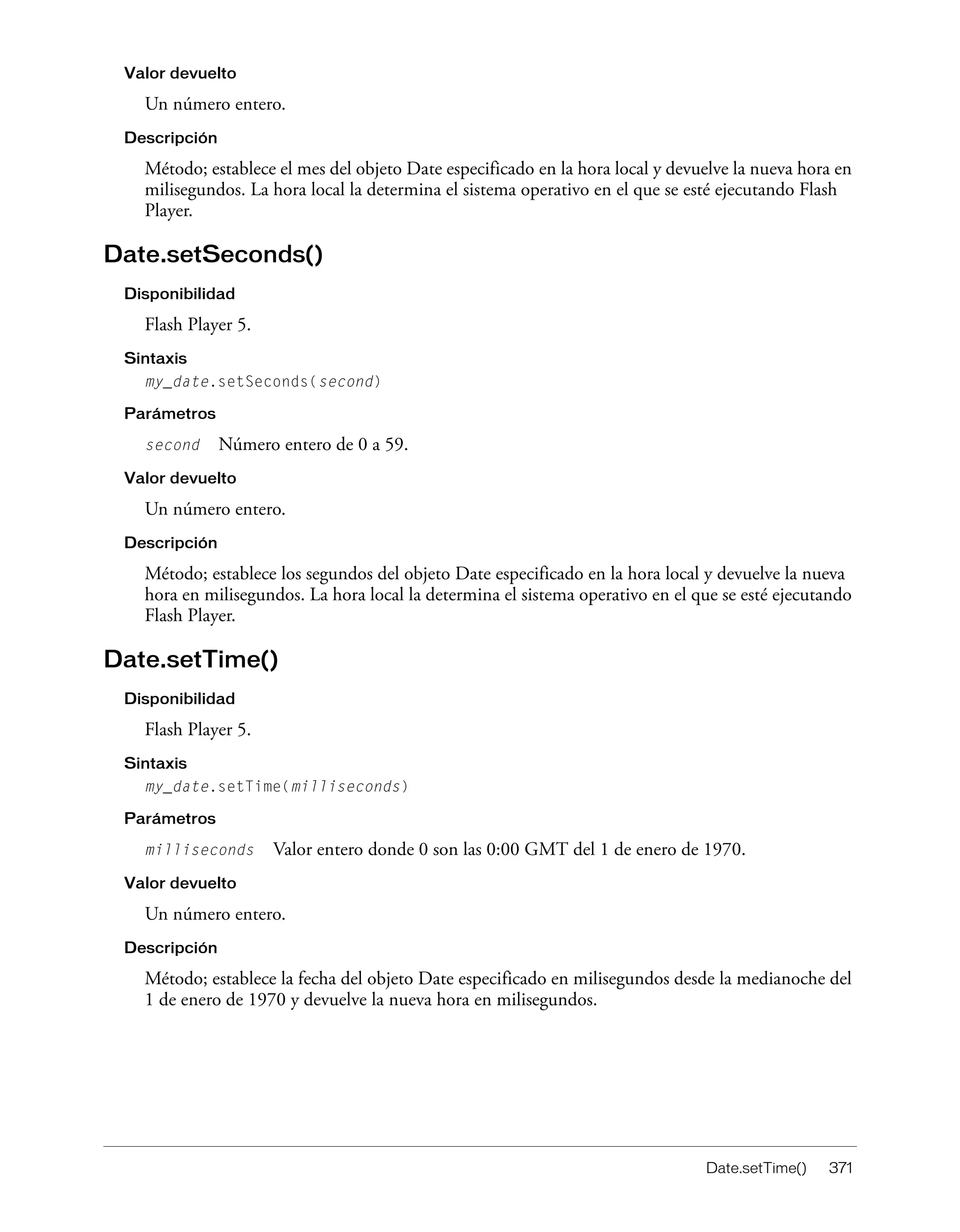 Date.setTime() 371
Valor devuelto
Un número entero.
Descripción
Método; establece el mes del objeto Date especificado en la hora local y devuelve la nueva hora en
milisegundos. La hora local la determina el sistema operativo en el que se esté ejecutando Flash
Player.
Date.setSeconds()
Disponibilidad
Flash Player 5.
Sintaxis
my_date.setSeconds(second)
Parámetros
second Número entero de 0 a 59.
Valor devuelto
Un número entero.
Descripción
Método; establece los segundos del objeto Date especificado en la hora local y devuelve la nueva
hora en milisegundos. La hora local la determina el sistema operativo en el que se esté ejecutando
Flash Player.
Date.setTime()
Disponibilidad
Flash Player 5.
Sintaxis
my_date.setTime(milliseconds)
Parámetros
milliseconds Valor entero donde 0 son las 0:00 GMT del 1 de enero de 1970.
Valor devuelto
Un número entero.
Descripción
Método; establece la fecha del objeto Date especificado en milisegundos desde la medianoche del
1 de enero de 1970 y devuelve la nueva hora en milisegundos.
 