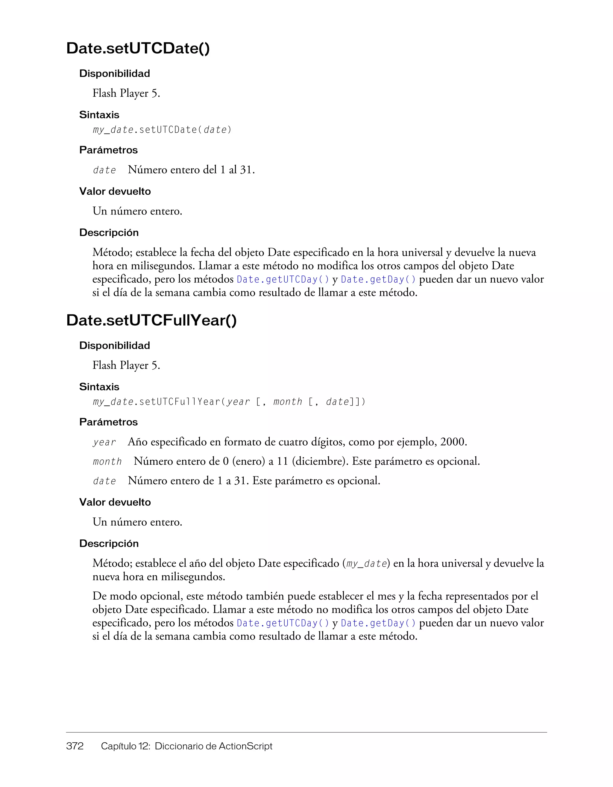 372 Capítulo 12: Diccionario de ActionScript
Date.setUTCDate()
Disponibilidad
Flash Player 5.
Sintaxis
my_date.setUTCDate(date)
Parámetros
date Número entero del 1 al 31.
Valor devuelto
Un número entero.
Descripción
Método; establece la fecha del objeto Date especificado en la hora universal y devuelve la nueva
hora en milisegundos. Llamar a este método no modifica los otros campos del objeto Date
especificado, pero los métodos Date.getUTCDay() y Date.getDay() pueden dar un nuevo valor
si el día de la semana cambia como resultado de llamar a este método.
Date.setUTCFullYear()
Disponibilidad
Flash Player 5.
Sintaxis
my_date.setUTCFullYear(year [, month [, date]])
Parámetros
year Año especificado en formato de cuatro dígitos, como por ejemplo, 2000.
month Número entero de 0 (enero) a 11 (diciembre). Este parámetro es opcional.
date Número entero de 1 a 31. Este parámetro es opcional.
Valor devuelto
Un número entero.
Descripción
Método; establece el año del objeto Date especificado (my_date) en la hora universal y devuelve la
nueva hora en milisegundos.
De modo opcional, este método también puede establecer el mes y la fecha representados por el
objeto Date especificado. Llamar a este método no modifica los otros campos del objeto Date
especificado, pero los métodos Date.getUTCDay() y Date.getDay() pueden dar un nuevo valor
si el día de la semana cambia como resultado de llamar a este método.
 