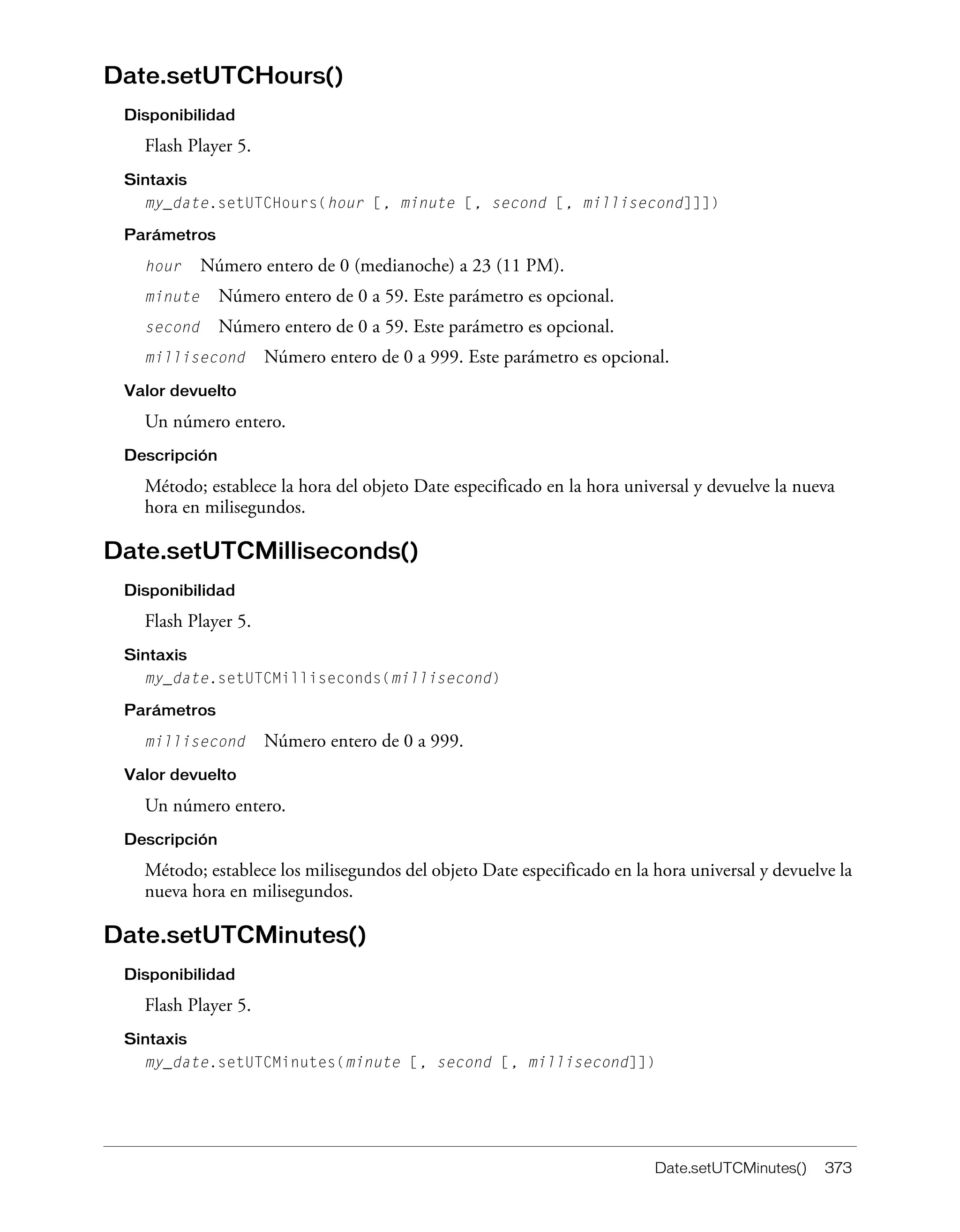 Date.setUTCMinutes() 373
Date.setUTCHours()
Disponibilidad
Flash Player 5.
Sintaxis
my_date.setUTCHours(hour [, minute [, second [, millisecond]]])
Parámetros
hour Número entero de 0 (medianoche) a 23 (11 PM).
minute Número entero de 0 a 59. Este parámetro es opcional.
second Número entero de 0 a 59. Este parámetro es opcional.
millisecond Número entero de 0 a 999. Este parámetro es opcional.
Valor devuelto
Un número entero.
Descripción
Método; establece la hora del objeto Date especificado en la hora universal y devuelve la nueva
hora en milisegundos.
Date.setUTCMilliseconds()
Disponibilidad
Flash Player 5.
Sintaxis
my_date.setUTCMilliseconds(millisecond)
Parámetros
millisecond Número entero de 0 a 999.
Valor devuelto
Un número entero.
Descripción
Método; establece los milisegundos del objeto Date especificado en la hora universal y devuelve la
nueva hora en milisegundos.
Date.setUTCMinutes()
Disponibilidad
Flash Player 5.
Sintaxis
my_date.setUTCMinutes(minute [, second [, millisecond]])
 