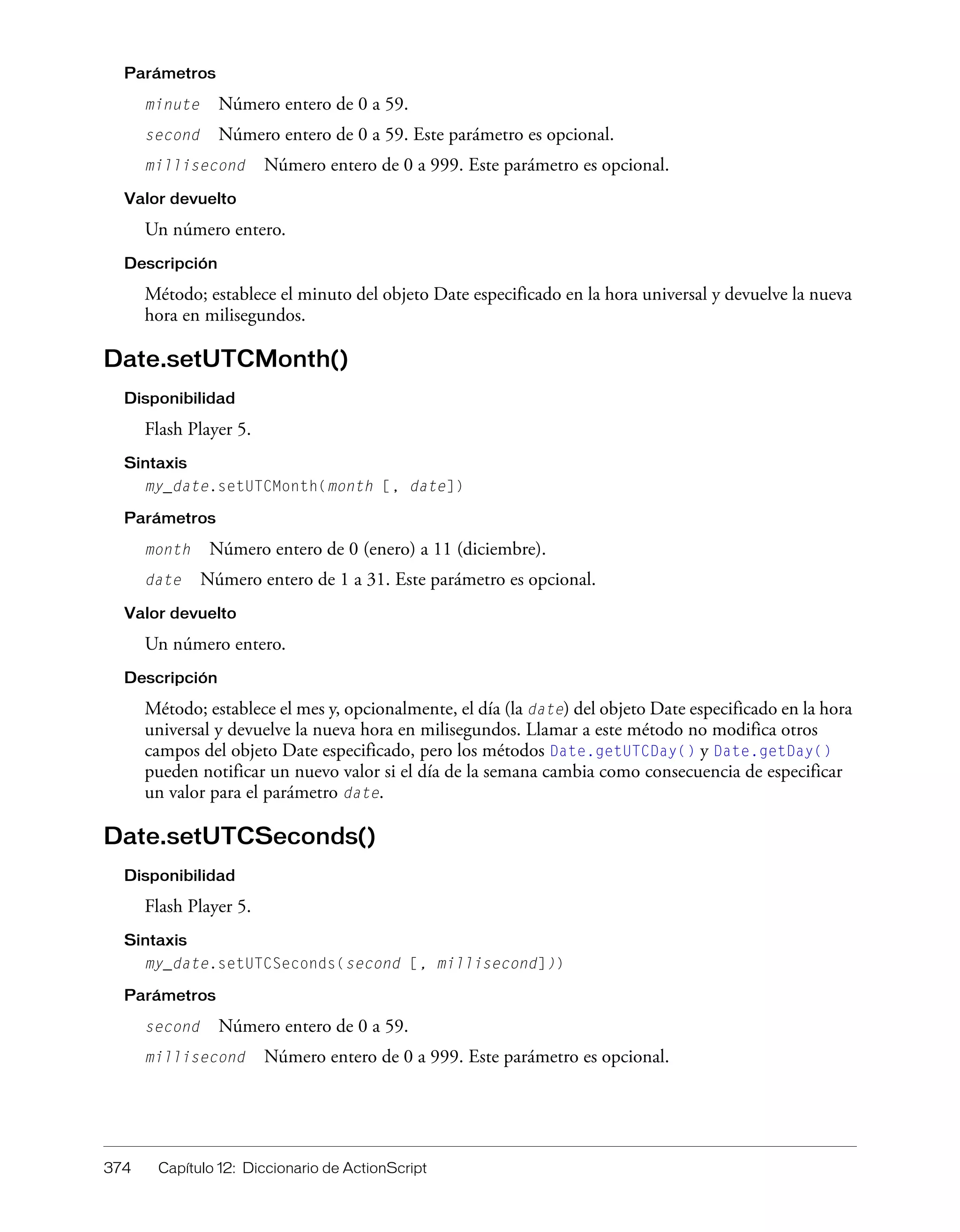 374 Capítulo 12: Diccionario de ActionScript
Parámetros
minute Número entero de 0 a 59.
second Número entero de 0 a 59. Este parámetro es opcional.
millisecond Número entero de 0 a 999. Este parámetro es opcional.
Valor devuelto
Un número entero.
Descripción
Método; establece el minuto del objeto Date especificado en la hora universal y devuelve la nueva
hora en milisegundos.
Date.setUTCMonth()
Disponibilidad
Flash Player 5.
Sintaxis
my_date.setUTCMonth(month [, date])
Parámetros
month Número entero de 0 (enero) a 11 (diciembre).
date Número entero de 1 a 31. Este parámetro es opcional.
Valor devuelto
Un número entero.
Descripción
Método; establece el mes y, opcionalmente, el día (la date) del objeto Date especificado en la hora
universal y devuelve la nueva hora en milisegundos. Llamar a este método no modifica otros
campos del objeto Date especificado, pero los métodos Date.getUTCDay() y Date.getDay()
pueden notificar un nuevo valor si el día de la semana cambia como consecuencia de especificar
un valor para el parámetro date.
Date.setUTCSeconds()
Disponibilidad
Flash Player 5.
Sintaxis
my_date.setUTCSeconds(second [, millisecond]))
Parámetros
second Número entero de 0 a 59.
millisecond Número entero de 0 a 999. Este parámetro es opcional.
 