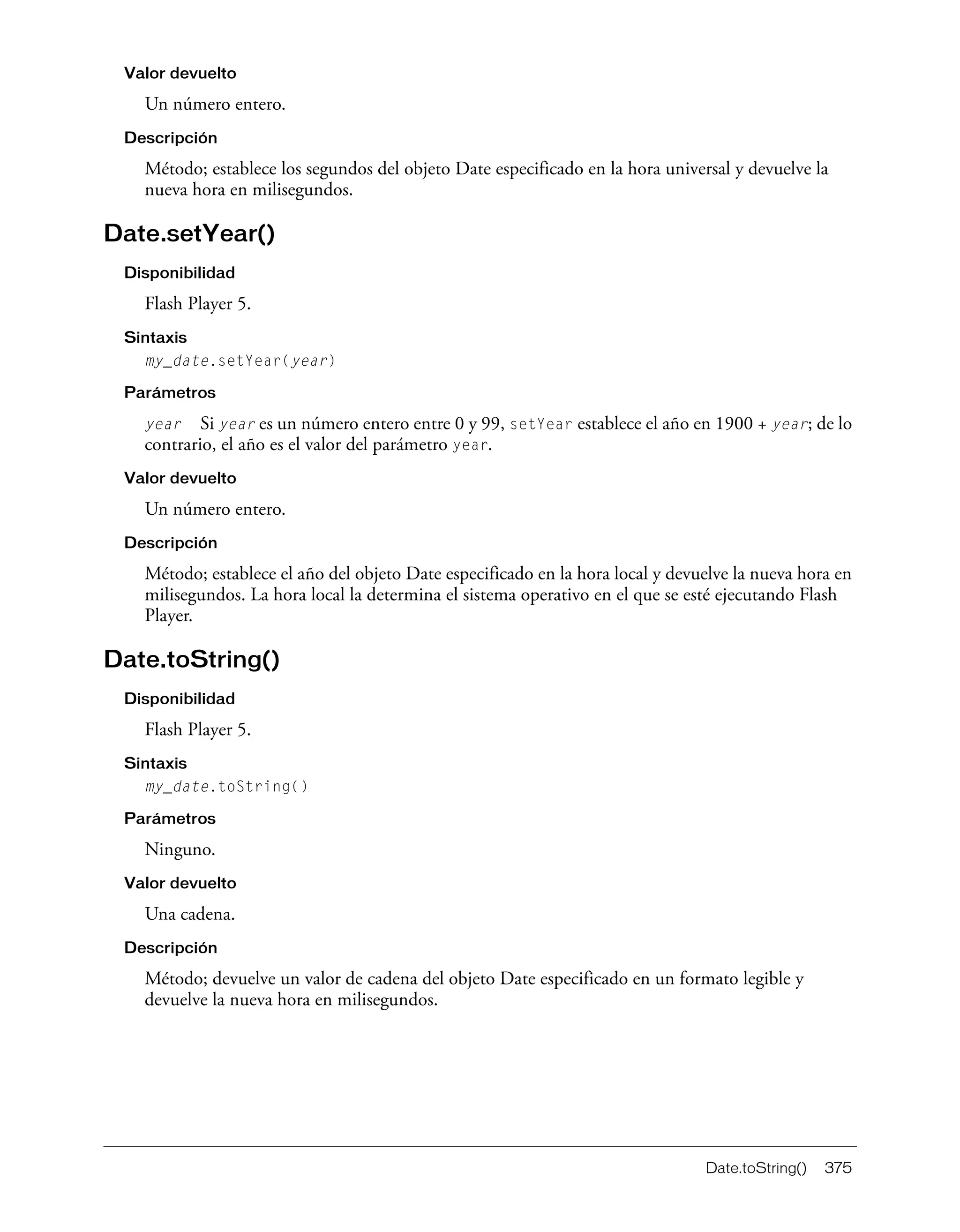 Date.toString() 375
Valor devuelto
Un número entero.
Descripción
Método; establece los segundos del objeto Date especificado en la hora universal y devuelve la
nueva hora en milisegundos.
Date.setYear()
Disponibilidad
Flash Player 5.
Sintaxis
my_date.setYear(year)
Parámetros
year Si year es un número entero entre 0 y 99, setYear establece el año en 1900 + year; de lo
contrario, el año es el valor del parámetro year.
Valor devuelto
Un número entero.
Descripción
Método; establece el año del objeto Date especificado en la hora local y devuelve la nueva hora en
milisegundos. La hora local la determina el sistema operativo en el que se esté ejecutando Flash
Player.
Date.toString()
Disponibilidad
Flash Player 5.
Sintaxis
my_date.toString()
Parámetros
Ninguno.
Valor devuelto
Una cadena.
Descripción
Método; devuelve un valor de cadena del objeto Date especificado en un formato legible y
devuelve la nueva hora en milisegundos.
 