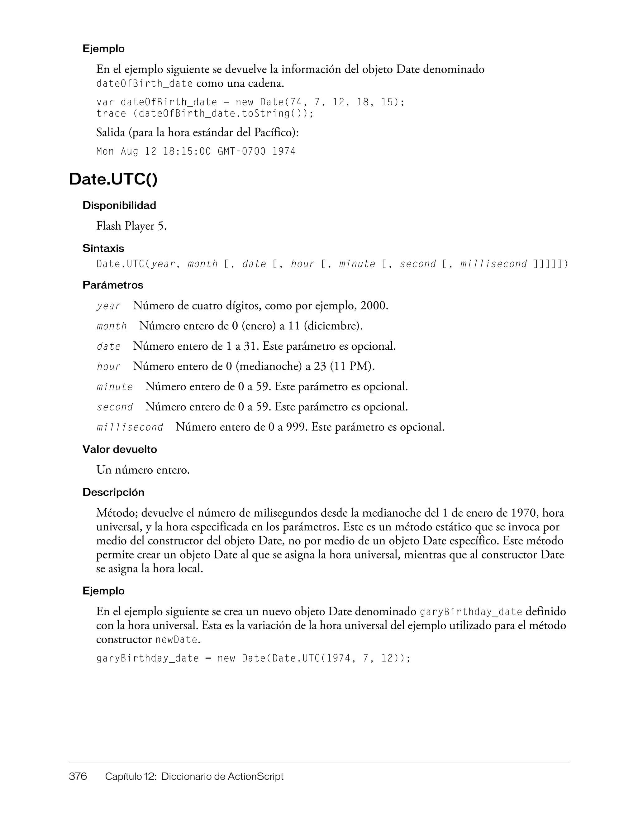 376 Capítulo 12: Diccionario de ActionScript
Ejemplo
En el ejemplo siguiente se devuelve la información del objeto Date denominado
dateOfBirth_date como una cadena.
var dateOfBirth_date = new Date(74, 7, 12, 18, 15);
trace (dateOfBirth_date.toString());
Salida (para la hora estándar del Pacífico):
Mon Aug 12 18:15:00 GMT-0700 1974
Date.UTC()
Disponibilidad
Flash Player 5.
Sintaxis
Date.UTC(year, month [, date [, hour [, minute [, second [, millisecond ]]]]])
Parámetros
year Número de cuatro dígitos, como por ejemplo, 2000.
month Número entero de 0 (enero) a 11 (diciembre).
date Número entero de 1 a 31. Este parámetro es opcional.
hour Número entero de 0 (medianoche) a 23 (11 PM).
minute Número entero de 0 a 59. Este parámetro es opcional.
second Número entero de 0 a 59. Este parámetro es opcional.
millisecond Número entero de 0 a 999. Este parámetro es opcional.
Valor devuelto
Un número entero.
Descripción
Método; devuelve el número de milisegundos desde la medianoche del 1 de enero de 1970, hora
universal, y la hora especificada en los parámetros. Este es un método estático que se invoca por
medio del constructor del objeto Date, no por medio de un objeto Date específico. Este método
permite crear un objeto Date al que se asigna la hora universal, mientras que al constructor Date
se asigna la hora local.
Ejemplo
En el ejemplo siguiente se crea un nuevo objeto Date denominado garyBirthday_date definido
con la hora universal. Esta es la variación de la hora universal del ejemplo utilizado para el método
constructor newDate.
garyBirthday_date = new Date(Date.UTC(1974, 7, 12));
 