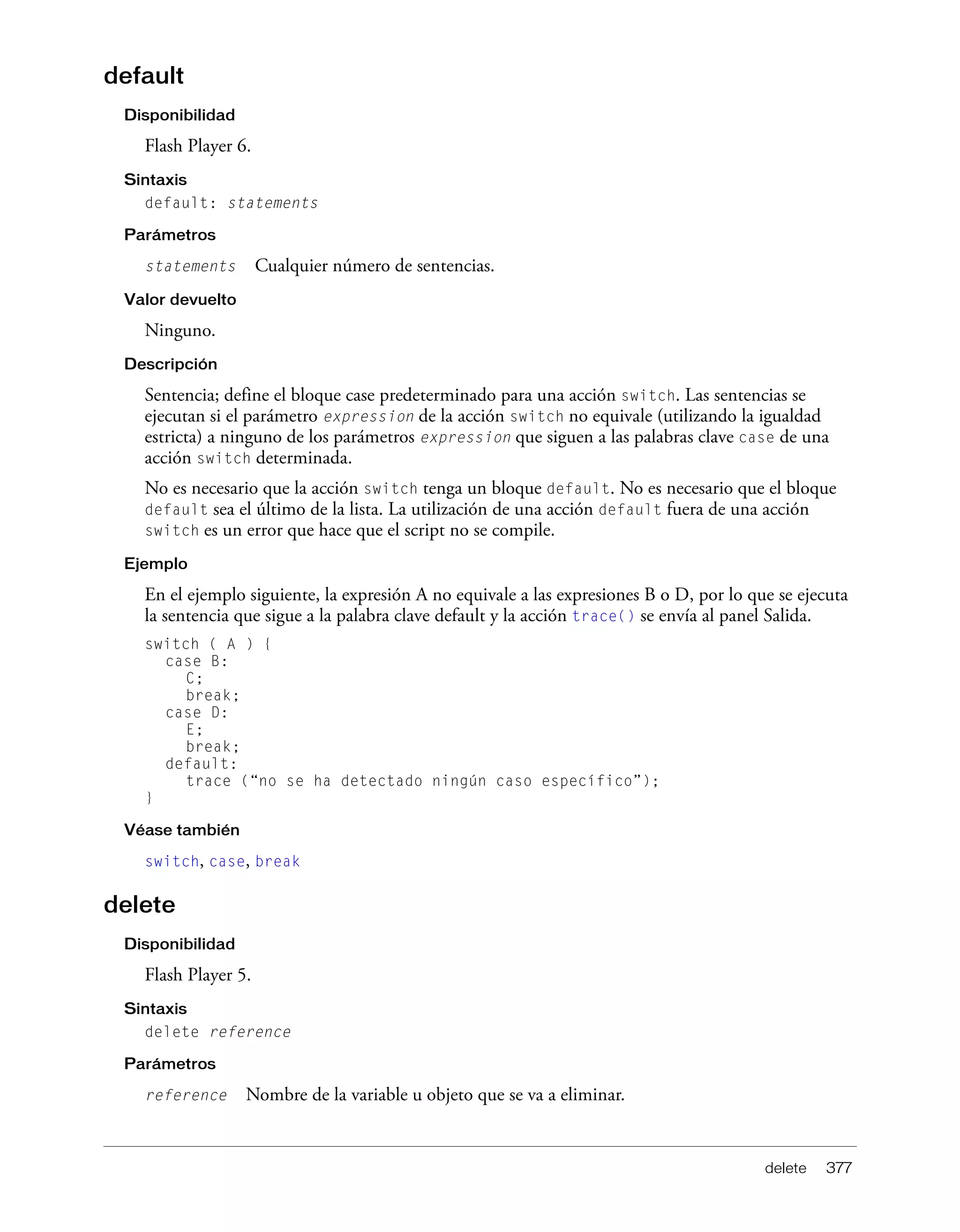 delete 377
default
Disponibilidad
Flash Player 6.
Sintaxis
default: statements
Parámetros
statements Cualquier número de sentencias.
Valor devuelto
Ninguno.
Descripción
Sentencia; define el bloque case predeterminado para una acción switch. Las sentencias se
ejecutan si el parámetro expression de la acción switch no equivale (utilizando la igualdad
estricta) a ninguno de los parámetros expression que siguen a las palabras clave case de una
acción switch determinada.
No es necesario que la acción switch tenga un bloque default. No es necesario que el bloque
default sea el último de la lista. La utilización de una acción default fuera de una acción
switch es un error que hace que el script no se compile.
Ejemplo
En el ejemplo siguiente, la expresión A no equivale a las expresiones B o D, por lo que se ejecuta
la sentencia que sigue a la palabra clave default y la acción trace() se envía al panel Salida.
switch ( A ) {
case B:
C;
break;
case D:
E;
break;
default:
trace (“no se ha detectado ningún caso específico”);
}
Véase también
switch, case, break
delete
Disponibilidad
Flash Player 5.
Sintaxis
delete reference
Parámetros
reference Nombre de la variable u objeto que se va a eliminar.
 