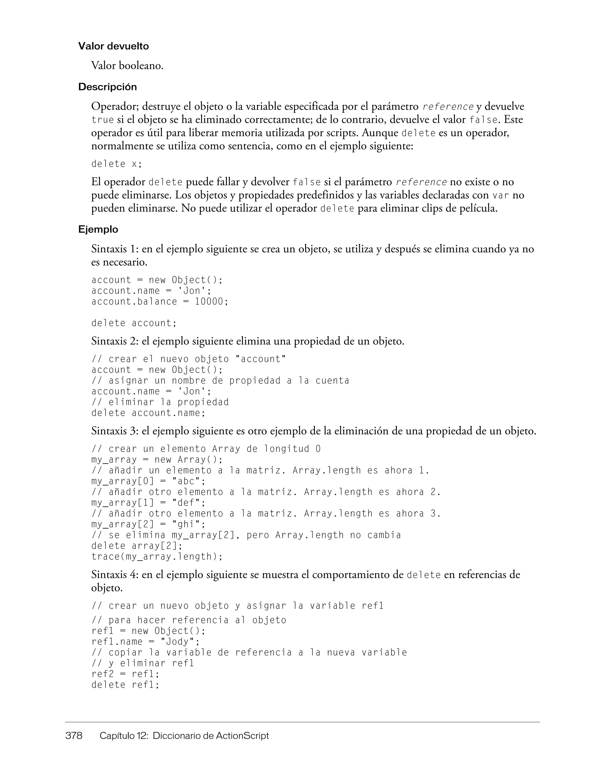 378 Capítulo 12: Diccionario de ActionScript
Valor devuelto
Valor booleano.
Descripción
Operador; destruye el objeto o la variable especificada por el parámetro reference y devuelve
true si el objeto se ha eliminado correctamente; de lo contrario, devuelve el valor false. Este
operador es útil para liberar memoria utilizada por scripts. Aunque delete es un operador,
normalmente se utiliza como sentencia, como en el ejemplo siguiente:
delete x;
El operador delete puede fallar y devolver false si el parámetro reference no existe o no
puede eliminarse. Los objetos y propiedades predefinidos y las variables declaradas con var no
pueden eliminarse. No puede utilizar el operador delete para eliminar clips de película.
Ejemplo
Sintaxis 1: en el ejemplo siguiente se crea un objeto, se utiliza y después se elimina cuando ya no
es necesario.
account = new Object();
account.name = 'Jon';
account.balance = 10000;
delete account;
Sintaxis 2: el ejemplo siguiente elimina una propiedad de un objeto.
// crear el nuevo objeto "account"
account = new Object();
// asignar un nombre de propiedad a la cuenta
account.name = 'Jon';
// eliminar la propiedad
delete account.name;
Sintaxis 3: el ejemplo siguiente es otro ejemplo de la eliminación de una propiedad de un objeto.
// crear un elemento Array de longitud 0
my_array = new Array();
// añadir un elemento a la matriz. Array.length es ahora 1.
my_array[0] = "abc";
// añadir otro elemento a la matriz. Array.length es ahora 2.
my_array[1] = "def";
// añadir otro elemento a la matriz. Array.length es ahora 3.
my_array[2] = "ghi";
// se elimina my_array[2], pero Array.length no cambia
delete array[2];
trace(my_array.length);
Sintaxis 4: en el ejemplo siguiente se muestra el comportamiento de delete en referencias de
objeto.
// crear un nuevo objeto y asignar la variable ref1
// para hacer referencia al objeto
ref1 = new Object();
ref1.name = "Jody";
// copiar la variable de referencia a la nueva variable
// y eliminar ref1
ref2 = ref1;
delete ref1;
 