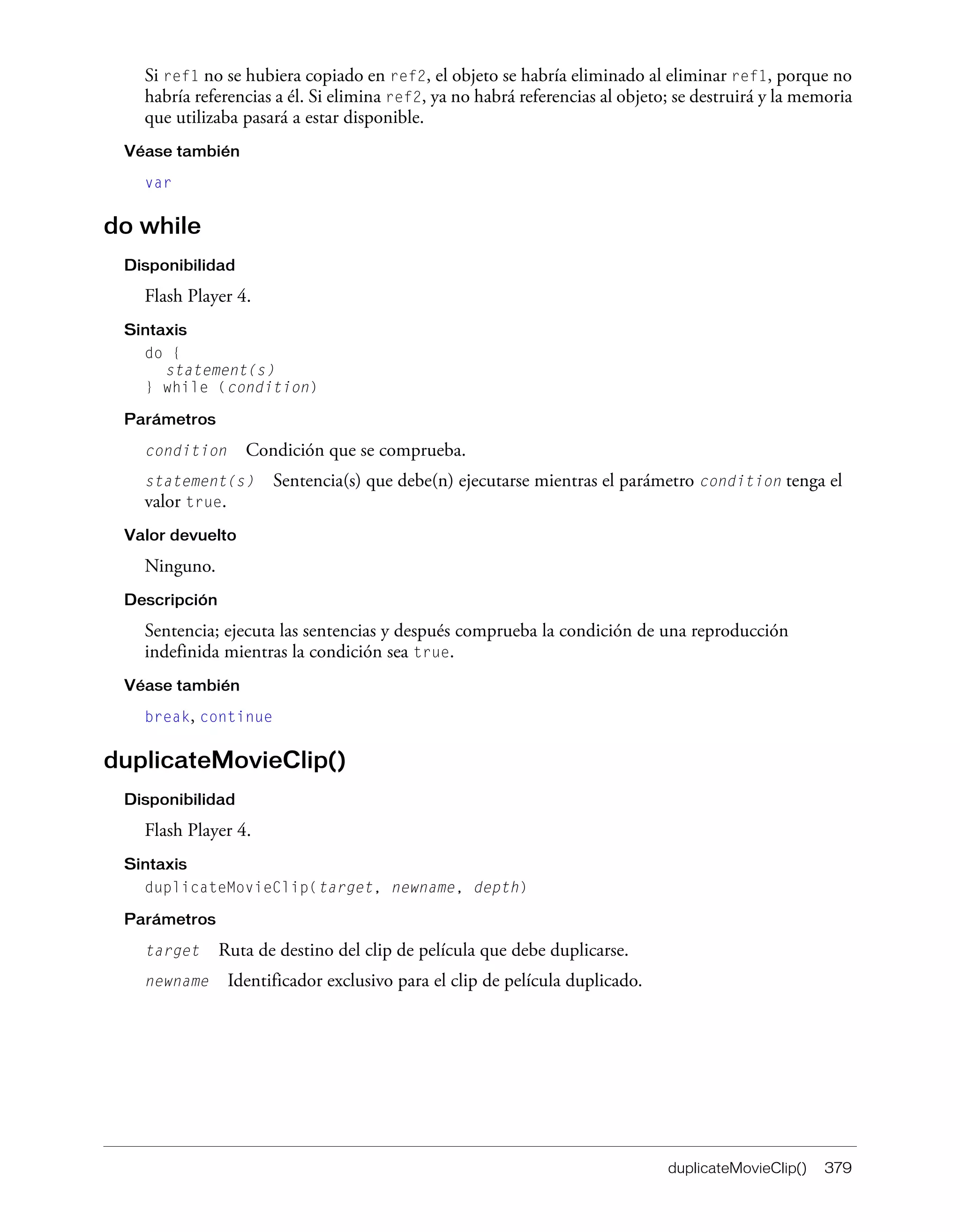 duplicateMovieClip() 379
Si ref1 no se hubiera copiado en ref2, el objeto se habría eliminado al eliminar ref1, porque no
habría referencias a él. Si elimina ref2, ya no habrá referencias al objeto; se destruirá y la memoria
que utilizaba pasará a estar disponible.
Véase también
var
do while
Disponibilidad
Flash Player 4.
Sintaxis
do {
statement(s)
} while (condition)
Parámetros
condition Condición que se comprueba.
statement(s) Sentencia(s) que debe(n) ejecutarse mientras el parámetro condition tenga el
valor true.
Valor devuelto
Ninguno.
Descripción
Sentencia; ejecuta las sentencias y después comprueba la condición de una reproducción
indefinida mientras la condición sea true.
Véase también
break, continue
duplicateMovieClip()
Disponibilidad
Flash Player 4.
Sintaxis
duplicateMovieClip(target, newname, depth)
Parámetros
target Ruta de destino del clip de película que debe duplicarse.
newname Identificador exclusivo para el clip de película duplicado.
 