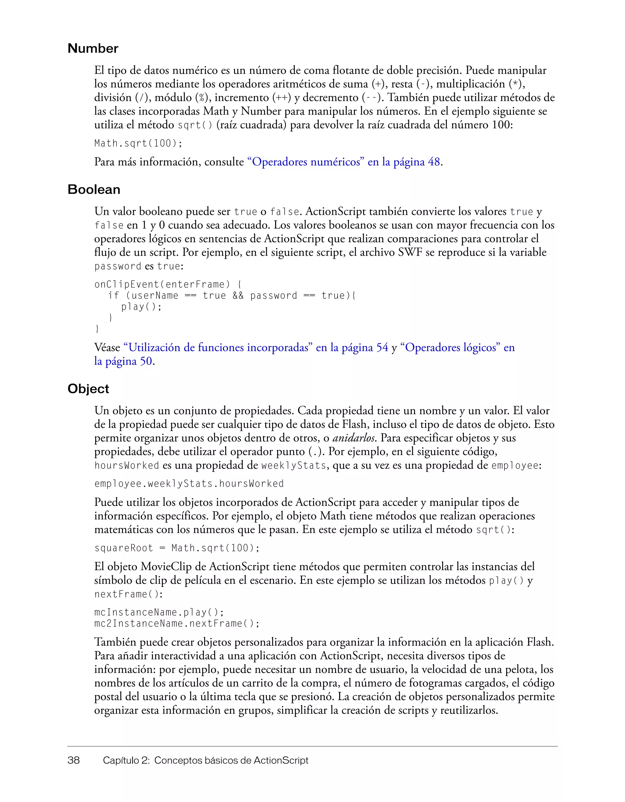 38 Capítulo 2: Conceptos básicos de ActionScript
Number
El tipo de datos numérico es un número de coma flotante de doble precisión. Puede manipular
los números mediante los operadores aritméticos de suma (+), resta (-), multiplicación (*),
división (/), módulo (%), incremento (++) y decremento (--). También puede utilizar métodos de
las clases incorporadas Math y Number para manipular los números. En el ejemplo siguiente se
utiliza el método sqrt() (raíz cuadrada) para devolver la raíz cuadrada del número 100:
Math.sqrt(100);
Para más información, consulte “Operadores numéricos” en la página 48.
Boolean
Un valor booleano puede ser true o false. ActionScript también convierte los valores true y
false en 1 y 0 cuando sea adecuado. Los valores booleanos se usan con mayor frecuencia con los
operadores lógicos en sentencias de ActionScript que realizan comparaciones para controlar el
flujo de un script. Por ejemplo, en el siguiente script, el archivo SWF se reproduce si la variable
password es true:
onClipEvent(enterFrame) {
if (userName == true && password == true){
play();
}
}
Véase “Utilización de funciones incorporadas” en la página 54 y “Operadores lógicos” en
la página 50.
Object
Un objeto es un conjunto de propiedades. Cada propiedad tiene un nombre y un valor. El valor
de la propiedad puede ser cualquier tipo de datos de Flash, incluso el tipo de datos de objeto. Esto
permite organizar unos objetos dentro de otros, o anidarlos. Para especificar objetos y sus
propiedades, debe utilizar el operador punto (.). Por ejemplo, en el siguiente código,
hoursWorked es una propiedad de weeklyStats, que a su vez es una propiedad de employee:
employee.weeklyStats.hoursWorked
Puede utilizar los objetos incorporados de ActionScript para acceder y manipular tipos de
información específicos. Por ejemplo, el objeto Math tiene métodos que realizan operaciones
matemáticas con los números que le pasan. En este ejemplo se utiliza el método sqrt():
squareRoot = Math.sqrt(100);
El objeto MovieClip de ActionScript tiene métodos que permiten controlar las instancias del
símbolo de clip de película en el escenario. En este ejemplo se utilizan los métodos play() y
nextFrame():
mcInstanceName.play();
mc2InstanceName.nextFrame();
También puede crear objetos personalizados para organizar la información en la aplicación Flash.
Para añadir interactividad a una aplicación con ActionScript, necesita diversos tipos de
información: por ejemplo, puede necesitar un nombre de usuario, la velocidad de una pelota, los
nombres de los artículos de un carrito de la compra, el número de fotogramas cargados, el código
postal del usuario o la última tecla que se presionó. La creación de objetos personalizados permite
organizar esta información en grupos, simplificar la creación de scripts y reutilizarlos.
 