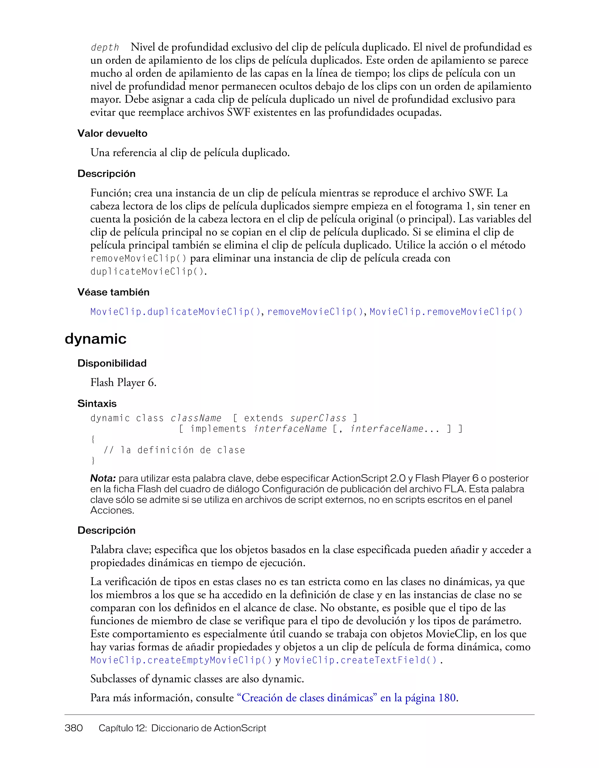 380 Capítulo 12: Diccionario de ActionScript
depth Nivel de profundidad exclusivo del clip de película duplicado. El nivel de profundidad es
un orden de apilamiento de los clips de película duplicados. Este orden de apilamiento se parece
mucho al orden de apilamiento de las capas en la línea de tiempo; los clips de película con un
nivel de profundidad menor permanecen ocultos debajo de los clips con un orden de apilamiento
mayor. Debe asignar a cada clip de película duplicado un nivel de profundidad exclusivo para
evitar que reemplace archivos SWF existentes en las profundidades ocupadas.
Valor devuelto
Una referencia al clip de película duplicado.
Descripción
Función; crea una instancia de un clip de película mientras se reproduce el archivo SWF. La
cabeza lectora de los clips de película duplicados siempre empieza en el fotograma 1, sin tener en
cuenta la posición de la cabeza lectora en el clip de película original (o principal). Las variables del
clip de película principal no se copian en el clip de película duplicado. Si se elimina el clip de
película principal también se elimina el clip de película duplicado. Utilice la acción o el método
removeMovieClip() para eliminar una instancia de clip de película creada con
duplicateMovieClip().
Véase también
MovieClip.duplicateMovieClip(), removeMovieClip(), MovieClip.removeMovieClip()
dynamic
Disponibilidad
Flash Player 6.
Sintaxis
dynamic class className [ extends superClass ]
[ implements interfaceName [, interfaceName... ] ]
{
// la definición de clase
}
Nota: para utilizar esta palabra clave, debe especificar ActionScript 2.0 y Flash Player 6 o posterior
en la ficha Flash del cuadro de diálogo Configuración de publicación del archivo FLA. Esta palabra
clave sólo se admite si se utiliza en archivos de script externos, no en scripts escritos en el panel
Acciones.
Descripción
Palabra clave; especifica que los objetos basados en la clase especificada pueden añadir y acceder a
propiedades dinámicas en tiempo de ejecución.
La verificación de tipos en estas clases no es tan estricta como en las clases no dinámicas, ya que
los miembros a los que se ha accedido en la definición de clase y en las instancias de clase no se
comparan con los definidos en el alcance de clase. No obstante, es posible que el tipo de las
funciones de miembro de clase se verifique para el tipo de devolución y los tipos de parámetro.
Este comportamiento es especialmente útil cuando se trabaja con objetos MovieClip, en los que
hay varias formas de añadir propiedades y objetos a un clip de película de forma dinámica, como
MovieClip.createEmptyMovieClip() y MovieClip.createTextField() .
Subclasses of dynamic classes are also dynamic.
Para más información, consulte “Creación de clases dinámicas” en la página 180.
 