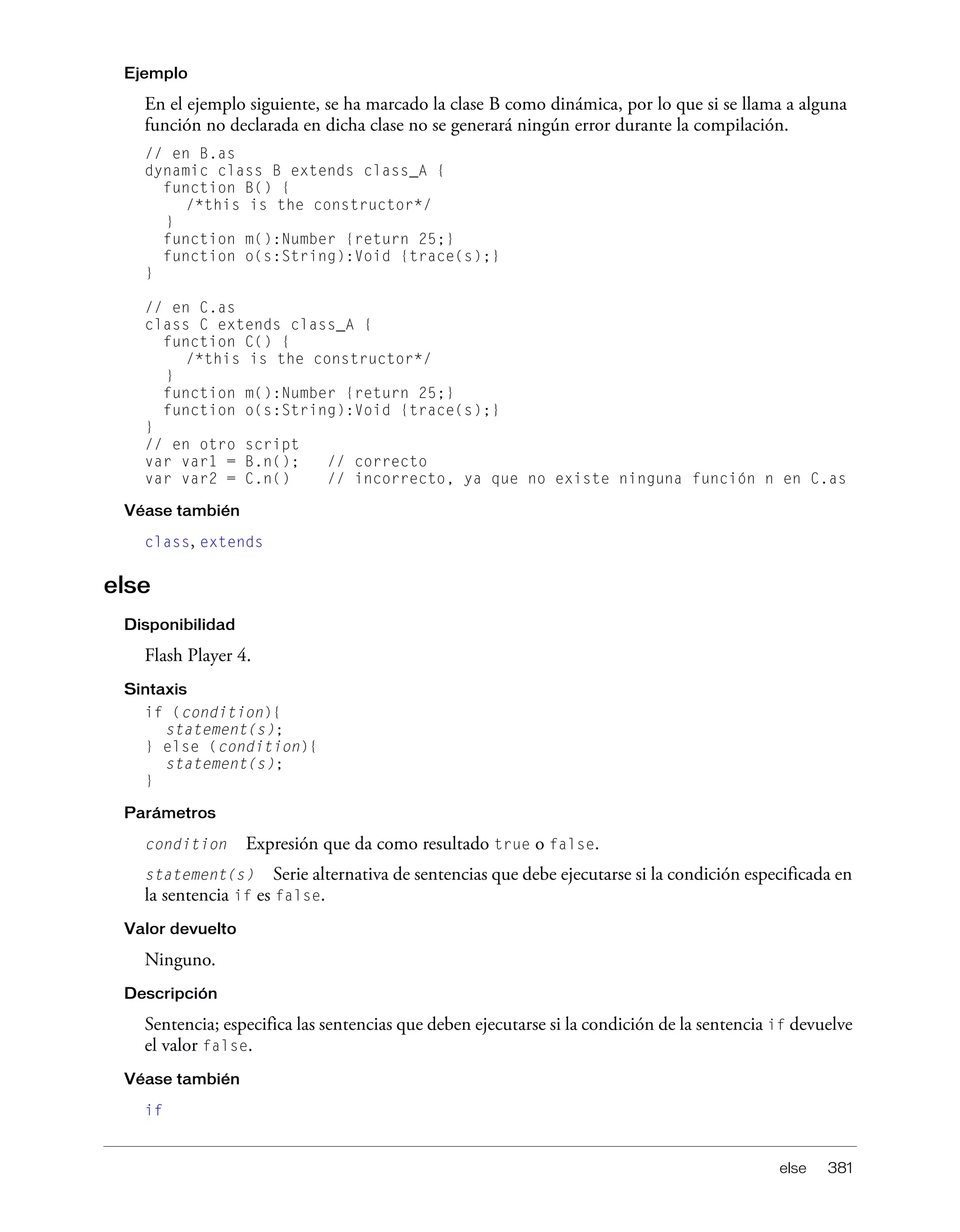 else 381
Ejemplo
En el ejemplo siguiente, se ha marcado la clase B como dinámica, por lo que si se llama a alguna
función no declarada en dicha clase no se generará ningún error durante la compilación.
// en B.as
dynamic class B extends class_A {
function B() {
/*this is the constructor*/
}
function m():Number {return 25;}
function o(s:String):Void {trace(s);}
}
// en C.as
class C extends class_A {
function C() {
/*this is the constructor*/
}
function m():Number {return 25;}
function o(s:String):Void {trace(s);}
}
// en otro script
var var1 = B.n(); // correcto
var var2 = C.n() // incorrecto, ya que no existe ninguna función n en C.as
Véase también
class, extends
else
Disponibilidad
Flash Player 4.
Sintaxis
if (condition){
statement(s);
} else (condition){
statement(s);
}
Parámetros
condition Expresión que da como resultado true o false.
statement(s) Serie alternativa de sentencias que debe ejecutarse si la condición especificada en
la sentencia if es false.
Valor devuelto
Ninguno.
Descripción
Sentencia; especifica las sentencias que deben ejecutarse si la condición de la sentencia if devuelve
el valor false.
Véase también
if
 