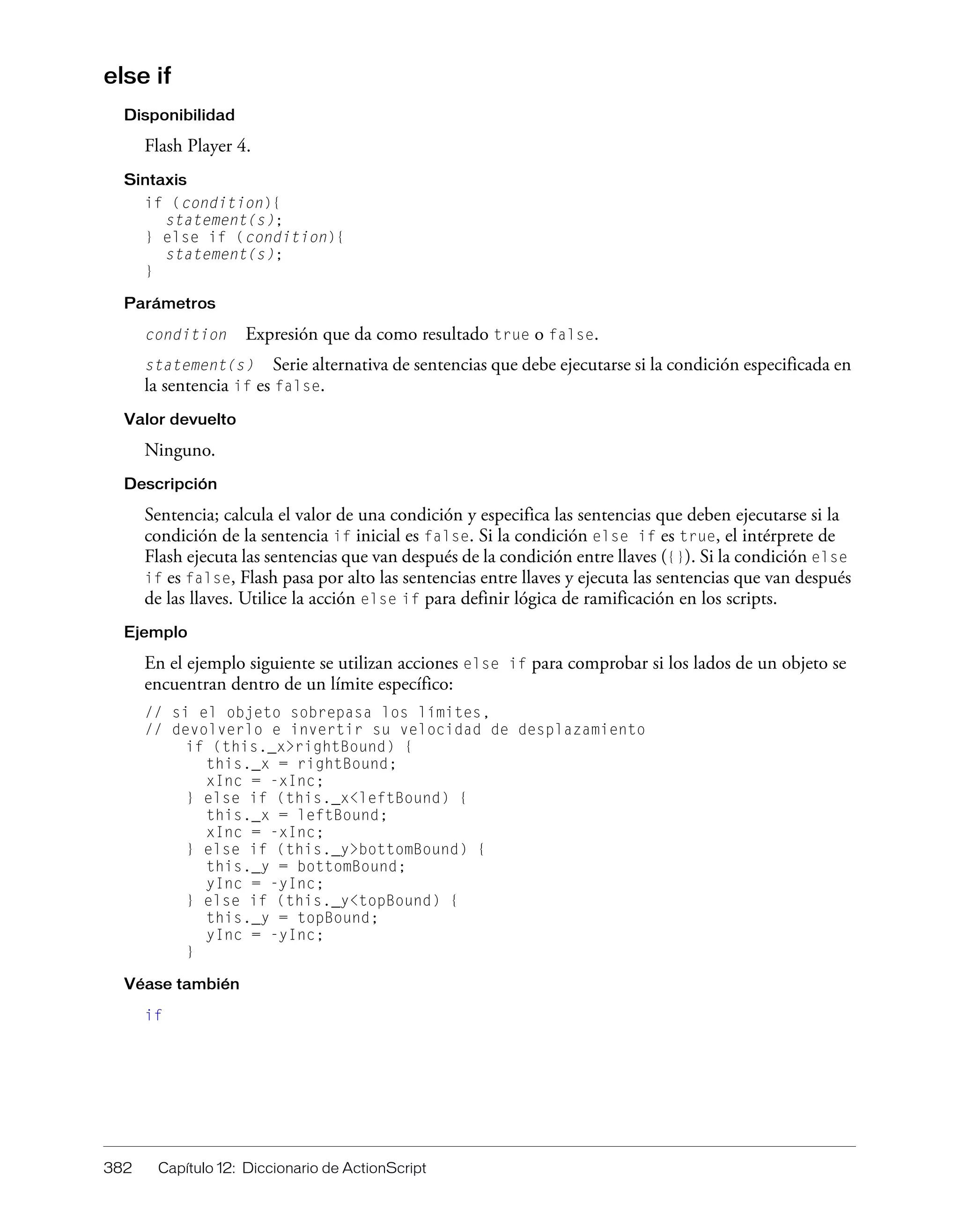 382 Capítulo 12: Diccionario de ActionScript
else if
Disponibilidad
Flash Player 4.
Sintaxis
if (condition){
statement(s);
} else if (condition){
statement(s);
}
Parámetros
condition Expresión que da como resultado true o false.
statement(s) Serie alternativa de sentencias que debe ejecutarse si la condición especificada en
la sentencia if es false.
Valor devuelto
Ninguno.
Descripción
Sentencia; calcula el valor de una condición y especifica las sentencias que deben ejecutarse si la
condición de la sentencia if inicial es false. Si la condición else if es true, el intérprete de
Flash ejecuta las sentencias que van después de la condición entre llaves ({}). Si la condición else
if es false, Flash pasa por alto las sentencias entre llaves y ejecuta las sentencias que van después
de las llaves. Utilice la acción else if para definir lógica de ramificación en los scripts.
Ejemplo
En el ejemplo siguiente se utilizan acciones else if para comprobar si los lados de un objeto se
encuentran dentro de un límite específico:
// si el objeto sobrepasa los límites,
// devolverlo e invertir su velocidad de desplazamiento
if (this._x>rightBound) {
this._x = rightBound;
xInc = -xInc;
} else if (this._x<leftBound) {
this._x = leftBound;
xInc = -xInc;
} else if (this._y>bottomBound) {
this._y = bottomBound;
yInc = -yInc;
} else if (this._y<topBound) {
this._y = topBound;
yInc = -yInc;
}
Véase también
if
 