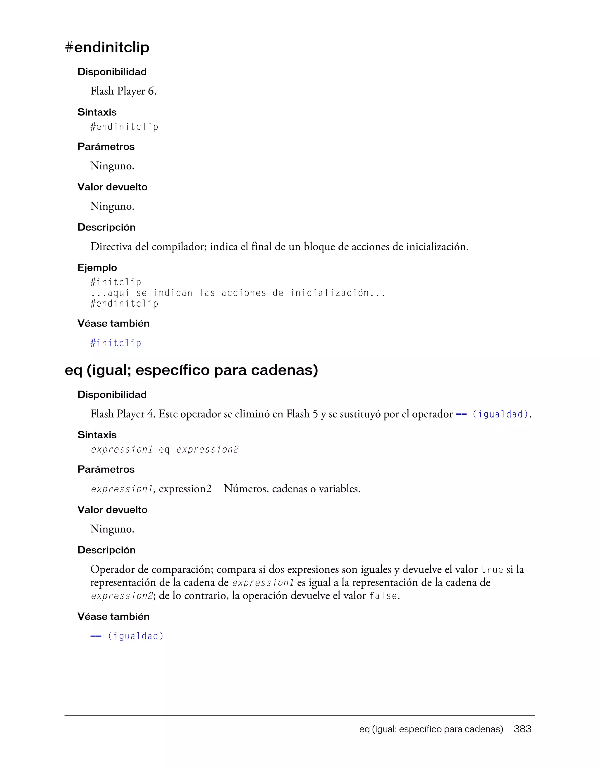eq (igual; específico para cadenas) 383
#endinitclip
Disponibilidad
Flash Player 6.
Sintaxis
#endinitclip
Parámetros
Ninguno.
Valor devuelto
Ninguno.
Descripción
Directiva del compilador; indica el final de un bloque de acciones de inicialización.
Ejemplo
#initclip
...aquí se indican las acciones de inicialización...
#endinitclip
Véase también
#initclip
eq (igual; específico para cadenas)
Disponibilidad
Flash Player 4. Este operador se eliminó en Flash 5 y se sustituyó por el operador == (igualdad).
Sintaxis
expression1 eq expression2
Parámetros
expression1, expression2 Números, cadenas o variables.
Valor devuelto
Ninguno.
Descripción
Operador de comparación; compara si dos expresiones son iguales y devuelve el valor true si la
representación de la cadena de expression1 es igual a la representación de la cadena de
expression2; de lo contrario, la operación devuelve el valor false.
Véase también
== (igualdad)
 