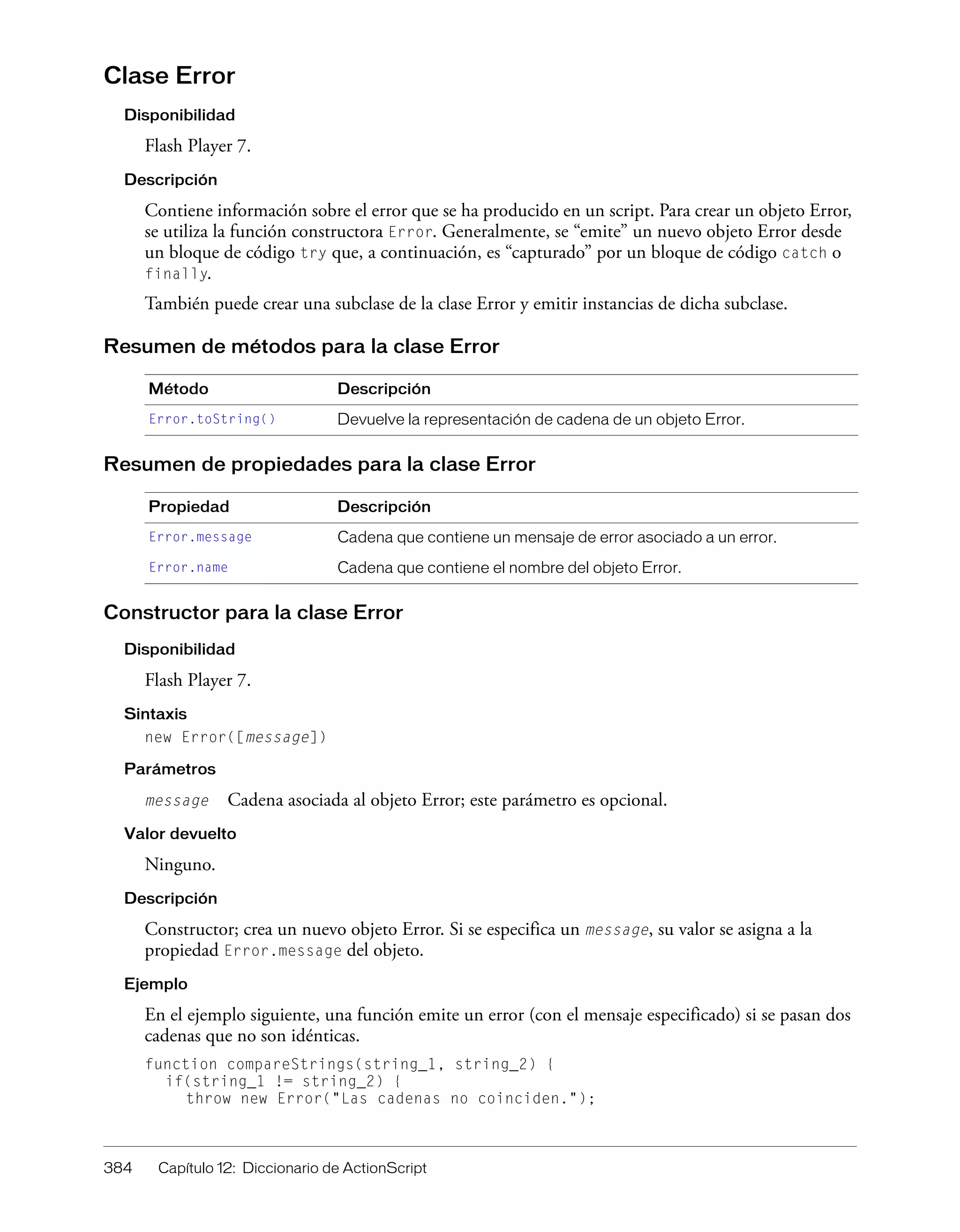 384 Capítulo 12: Diccionario de ActionScript
Clase Error
Disponibilidad
Flash Player 7.
Descripción
Contiene información sobre el error que se ha producido en un script. Para crear un objeto Error,
se utiliza la función constructora Error. Generalmente, se “emite” un nuevo objeto Error desde
un bloque de código try que, a continuación, es “capturado” por un bloque de código catch o
finally.
También puede crear una subclase de la clase Error y emitir instancias de dicha subclase.
Resumen de métodos para la clase Error
Resumen de propiedades para la clase Error
Constructor para la clase Error
Disponibilidad
Flash Player 7.
Sintaxis
new Error([message])
Parámetros
message Cadena asociada al objeto Error; este parámetro es opcional.
Valor devuelto
Ninguno.
Descripción
Constructor; crea un nuevo objeto Error. Si se especifica un message, su valor se asigna a la
propiedad Error.message del objeto.
Ejemplo
En el ejemplo siguiente, una función emite un error (con el mensaje especificado) si se pasan dos
cadenas que no son idénticas.
function compareStrings(string_1, string_2) {
if(string_1 != string_2) {
throw new Error("Las cadenas no coinciden.");
Método Descripción
Error.toString() Devuelve la representación de cadena de un objeto Error.
Propiedad Descripción
Error.message Cadena que contiene un mensaje de error asociado a un error.
Error.name Cadena que contiene el nombre del objeto Error.
 
