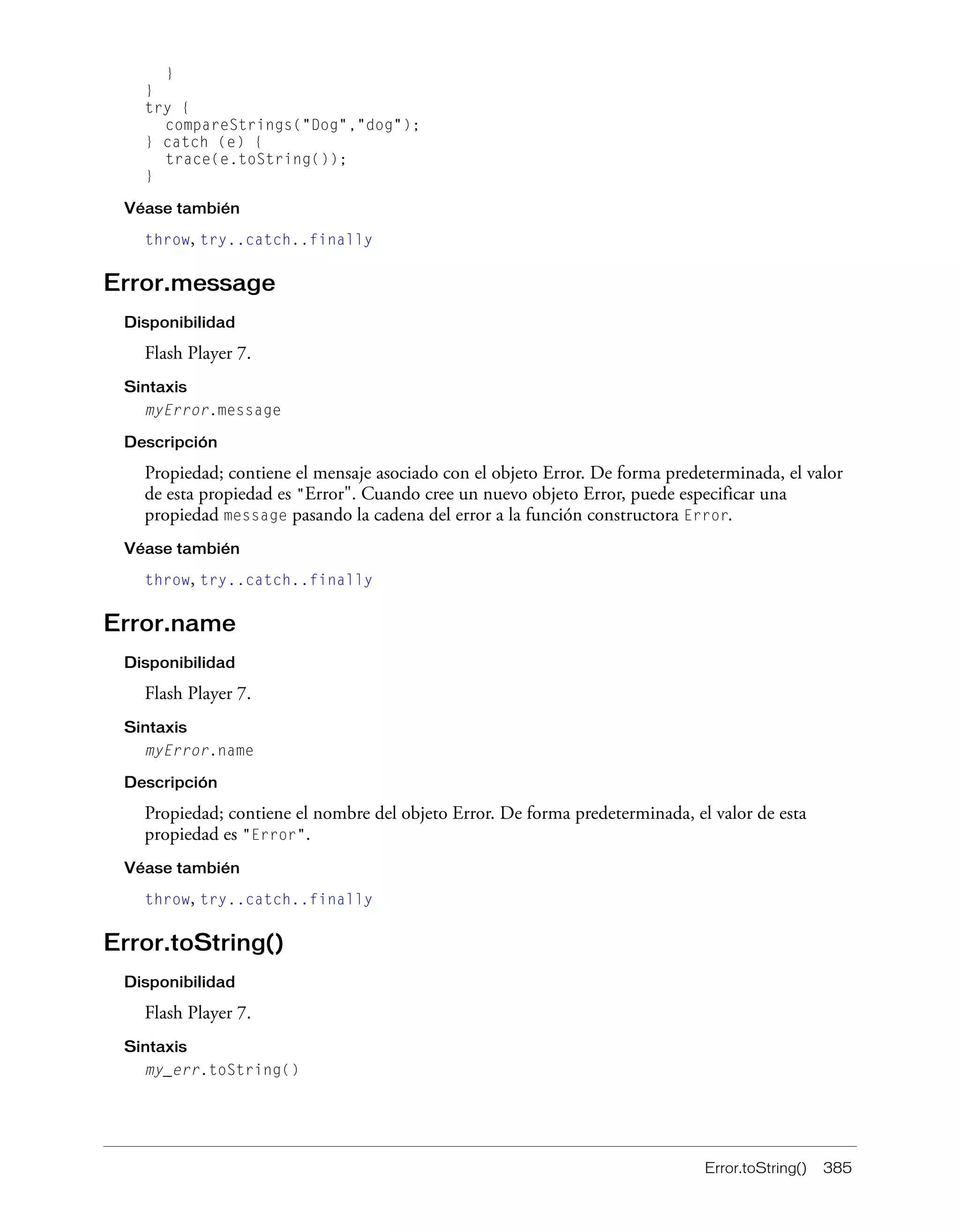 Error.toString() 385
}
}
try {
compareStrings("Dog","dog");
} catch (e) {
trace(e.toString());
}
Véase también
throw, try..catch..finally
Error.message
Disponibilidad
Flash Player 7.
Sintaxis
myError.message
Descripción
Propiedad; contiene el mensaje asociado con el objeto Error. De forma predeterminada, el valor
de esta propiedad es "Error". Cuando cree un nuevo objeto Error, puede especificar una
propiedad message pasando la cadena del error a la función constructora Error.
Véase también
throw, try..catch..finally
Error.name
Disponibilidad
Flash Player 7.
Sintaxis
myError.name
Descripción
Propiedad; contiene el nombre del objeto Error. De forma predeterminada, el valor de esta
propiedad es "Error".
Véase también
throw, try..catch..finally
Error.toString()
Disponibilidad
Flash Player 7.
Sintaxis
my_err.toString()
 