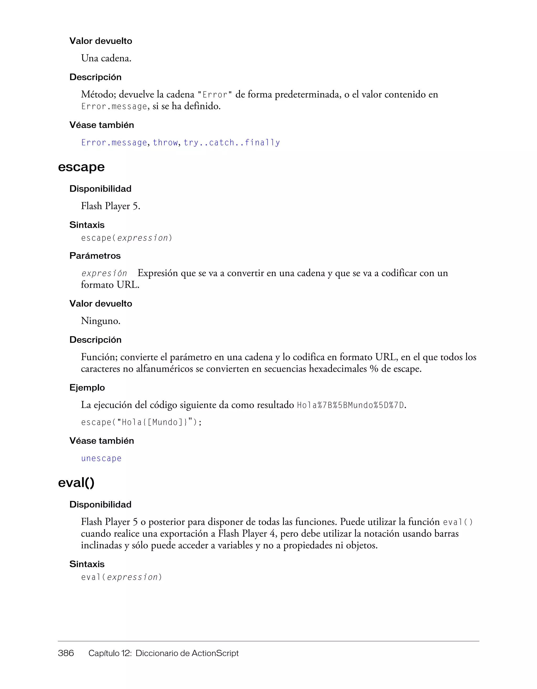 386 Capítulo 12: Diccionario de ActionScript
Valor devuelto
Una cadena.
Descripción
Método; devuelve la cadena "Error" de forma predeterminada, o el valor contenido en
Error.message, si se ha definido.
Véase también
Error.message, throw, try..catch..finally
escape
Disponibilidad
Flash Player 5.
Sintaxis
escape(expression)
Parámetros
expresión Expresión que se va a convertir en una cadena y que se va a codificar con un
formato URL.
Valor devuelto
Ninguno.
Descripción
Función; convierte el parámetro en una cadena y lo codifica en formato URL, en el que todos los
caracteres no alfanuméricos se convierten en secuencias hexadecimales % de escape.
Ejemplo
La ejecución del código siguiente da como resultado Hola%7B%5BMundo%5D%7D.
escape("Hola{[Mundo]}");
Véase también
unescape
eval()
Disponibilidad
Flash Player 5 o posterior para disponer de todas las funciones. Puede utilizar la función eval()
cuando realice una exportación a Flash Player 4, pero debe utilizar la notación usando barras
inclinadas y sólo puede acceder a variables y no a propiedades ni objetos.
Sintaxis
eval(expression)
 