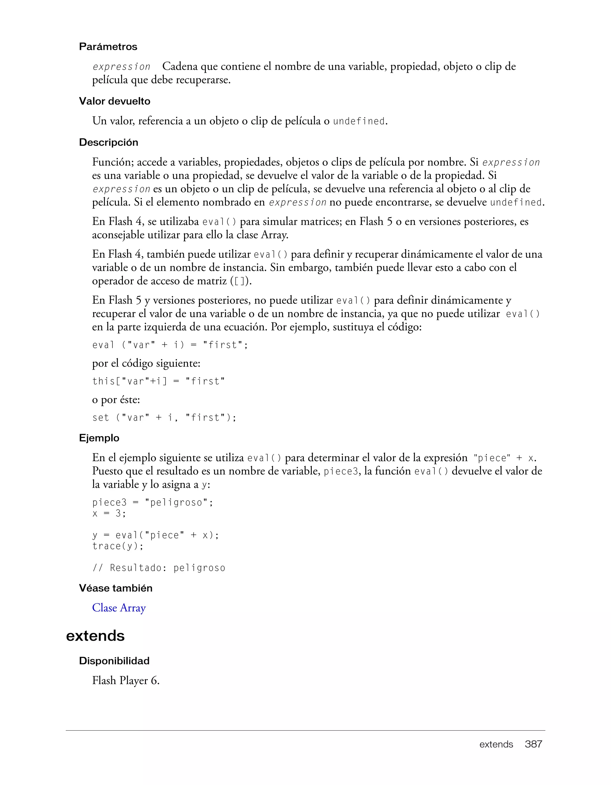 extends 387
Parámetros
expression Cadena que contiene el nombre de una variable, propiedad, objeto o clip de
película que debe recuperarse.
Valor devuelto
Un valor, referencia a un objeto o clip de película o undefined.
Descripción
Función; accede a variables, propiedades, objetos o clips de película por nombre. Si expression
es una variable o una propiedad, se devuelve el valor de la variable o de la propiedad. Si
expression es un objeto o un clip de película, se devuelve una referencia al objeto o al clip de
película. Si el elemento nombrado en expression no puede encontrarse, se devuelve undefined.
En Flash 4, se utilizaba eval() para simular matrices; en Flash 5 o en versiones posteriores, es
aconsejable utilizar para ello la clase Array.
En Flash 4, también puede utilizar eval() para definir y recuperar dinámicamente el valor de una
variable o de un nombre de instancia. Sin embargo, también puede llevar esto a cabo con el
operador de acceso de matriz ([]).
En Flash 5 y versiones posteriores, no puede utilizar eval() para definir dinámicamente y
recuperar el valor de una variable o de un nombre de instancia, ya que no puede utilizar eval()
en la parte izquierda de una ecuación. Por ejemplo, sustituya el código:
eval ("var" + i) = "first";
por el código siguiente:
this["var"+i] = "first"
o por éste:
set ("var" + i, "first");
Ejemplo
En el ejemplo siguiente se utiliza eval() para determinar el valor de la expresión "piece" + x.
Puesto que el resultado es un nombre de variable, piece3, la función eval() devuelve el valor de
la variable y lo asigna a y:
piece3 = "peligroso";
x = 3;
y = eval("piece" + x);
trace(y);
// Resultado: peligroso
Véase también
Clase Array
extends
Disponibilidad
Flash Player 6.
 