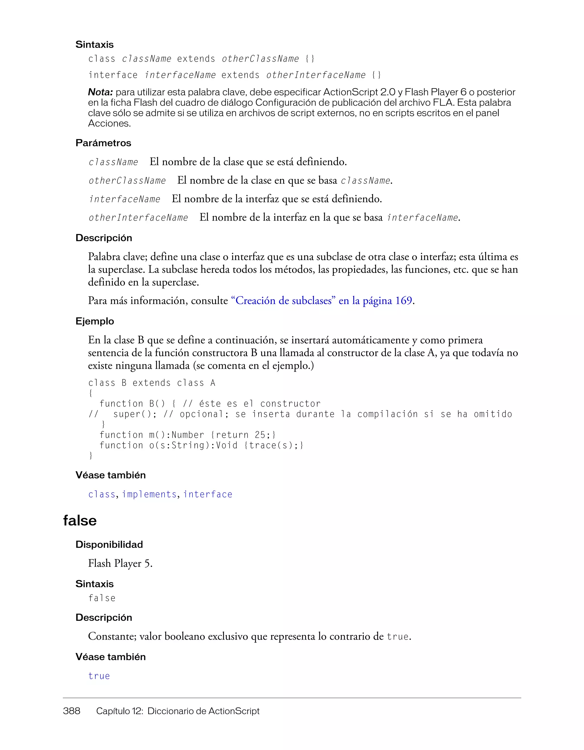 388 Capítulo 12: Diccionario de ActionScript
Sintaxis
class className extends otherClassName {}
interface interfaceName extends otherInterfaceName {}
Nota: para utilizar esta palabra clave, debe especificar ActionScript 2.0 y Flash Player 6 o posterior
en la ficha Flash del cuadro de diálogo Configuración de publicación del archivo FLA. Esta palabra
clave sólo se admite si se utiliza en archivos de script externos, no en scripts escritos en el panel
Acciones.
Parámetros
className El nombre de la clase que se está definiendo.
otherClassName El nombre de la clase en que se basa className.
interfaceName El nombre de la interfaz que se está definiendo.
otherInterfaceName El nombre de la interfaz en la que se basa interfaceName.
Descripción
Palabra clave; define una clase o interfaz que es una subclase de otra clase o interfaz; esta última es
la superclase. La subclase hereda todos los métodos, las propiedades, las funciones, etc. que se han
definido en la superclase.
Para más información, consulte “Creación de subclases” en la página 169.
Ejemplo
En la clase B que se define a continuación, se insertará automáticamente y como primera
sentencia de la función constructora B una llamada al constructor de la clase A, ya que todavía no
existe ninguna llamada (se comenta en el ejemplo.)
class B extends class A
{
function B() { // éste es el constructor
// super(); // opcional; se inserta durante la compilación si se ha omitido
}
function m():Number {return 25;}
function o(s:String):Void {trace(s);}
}
Véase también
class, implements, interface
false
Disponibilidad
Flash Player 5.
Sintaxis
false
Descripción
Constante; valor booleano exclusivo que representa lo contrario de true.
Véase también
true
 