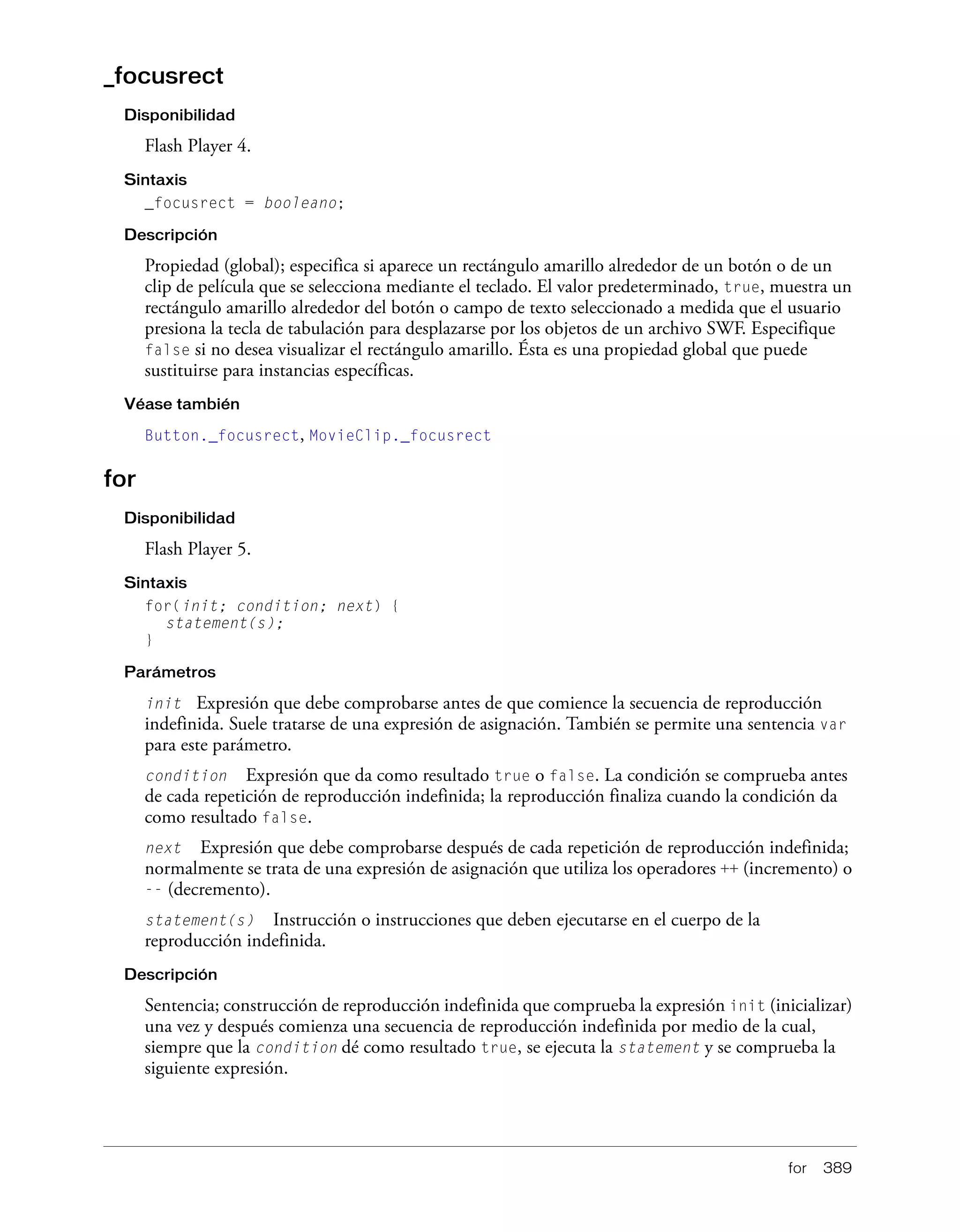 for 389
_focusrect
Disponibilidad
Flash Player 4.
Sintaxis
_focusrect = booleano;
Descripción
Propiedad (global); especifica si aparece un rectángulo amarillo alrededor de un botón o de un
clip de película que se selecciona mediante el teclado. El valor predeterminado, true, muestra un
rectángulo amarillo alrededor del botón o campo de texto seleccionado a medida que el usuario
presiona la tecla de tabulación para desplazarse por los objetos de un archivo SWF. Especifique
false si no desea visualizar el rectángulo amarillo. Ésta es una propiedad global que puede
sustituirse para instancias específicas.
Véase también
Button._focusrect, MovieClip._focusrect
for
Disponibilidad
Flash Player 5.
Sintaxis
for(init; condition; next) {
statement(s);
}
Parámetros
init Expresión que debe comprobarse antes de que comience la secuencia de reproducción
indefinida. Suele tratarse de una expresión de asignación. También se permite una sentencia var
para este parámetro.
condition Expresión que da como resultado true o false. La condición se comprueba antes
de cada repetición de reproducción indefinida; la reproducción finaliza cuando la condición da
como resultado false.
next Expresión que debe comprobarse después de cada repetición de reproducción indefinida;
normalmente se trata de una expresión de asignación que utiliza los operadores ++ (incremento) o
-- (decremento).
statement(s) Instrucción o instrucciones que deben ejecutarse en el cuerpo de la
reproducción indefinida.
Descripción
Sentencia; construcción de reproducción indefinida que comprueba la expresión init (inicializar)
una vez y después comienza una secuencia de reproducción indefinida por medio de la cual,
siempre que la condition dé como resultado true, se ejecuta la statement y se comprueba la
siguiente expresión.
 