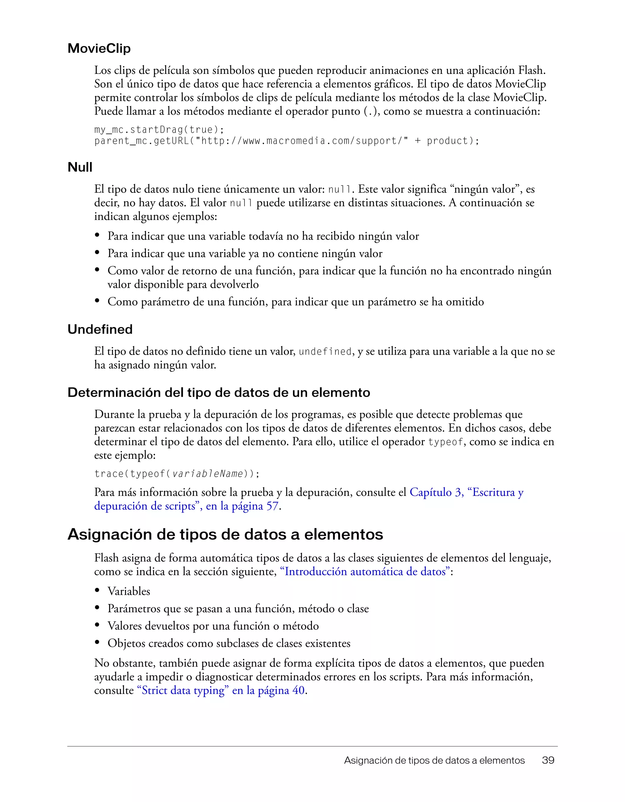Asignación de tipos de datos a elementos 39
MovieClip
Los clips de película son símbolos que pueden reproducir animaciones en una aplicación Flash.
Son el único tipo de datos que hace referencia a elementos gráficos. El tipo de datos MovieClip
permite controlar los símbolos de clips de película mediante los métodos de la clase MovieClip.
Puede llamar a los métodos mediante el operador punto (.), como se muestra a continuación:
my_mc.startDrag(true);
parent_mc.getURL("http://www.macromedia.com/support/" + product);
Null
El tipo de datos nulo tiene únicamente un valor: null. Este valor significa “ningún valor”, es
decir, no hay datos. El valor null puede utilizarse en distintas situaciones. A continuación se
indican algunos ejemplos:
• Para indicar que una variable todavía no ha recibido ningún valor
• Para indicar que una variable ya no contiene ningún valor
• Como valor de retorno de una función, para indicar que la función no ha encontrado ningún
valor disponible para devolverlo
• Como parámetro de una función, para indicar que un parámetro se ha omitido
Undefined
El tipo de datos no definido tiene un valor, undefined, y se utiliza para una variable a la que no se
ha asignado ningún valor.
Determinación del tipo de datos de un elemento
Durante la prueba y la depuración de los programas, es posible que detecte problemas que
parezcan estar relacionados con los tipos de datos de diferentes elementos. En dichos casos, debe
determinar el tipo de datos del elemento. Para ello, utilice el operador typeof, como se indica en
este ejemplo:
trace(typeof(variableName));
Para más información sobre la prueba y la depuración, consulte el Capítulo 3, “Escritura y
depuración de scripts”, en la página 57.
Asignación de tipos de datos a elementos
Flash asigna de forma automática tipos de datos a las clases siguientes de elementos del lenguaje,
como se indica en la sección siguiente, “Introducción automática de datos”:
• Variables
• Parámetros que se pasan a una función, método o clase
• Valores devueltos por una función o método
• Objetos creados como subclases de clases existentes
No obstante, también puede asignar de forma explícita tipos de datos a elementos, que pueden
ayudarle a impedir o diagnosticar determinados errores en los scripts. Para más información,
consulte “Strict data typing” en la página 40.
 