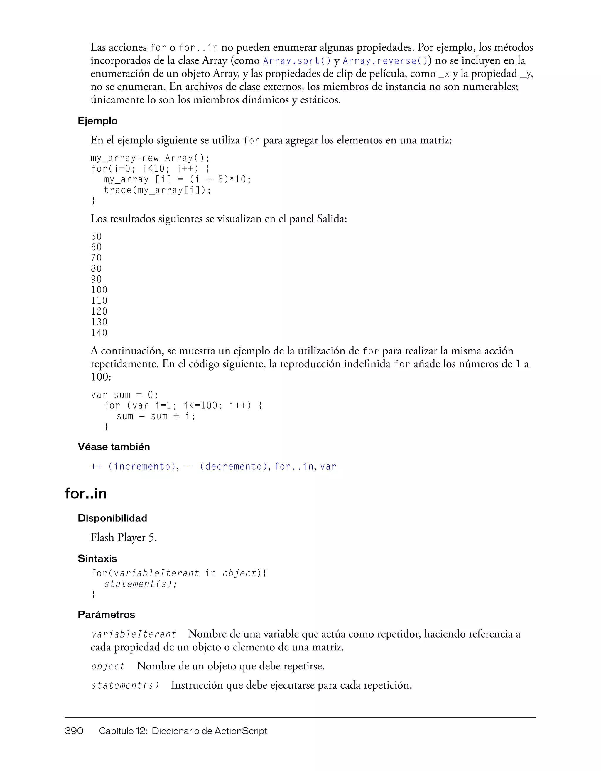 390 Capítulo 12: Diccionario de ActionScript
Las acciones for o for..in no pueden enumerar algunas propiedades. Por ejemplo, los métodos
incorporados de la clase Array (como Array.sort() y Array.reverse()) no se incluyen en la
enumeración de un objeto Array, y las propiedades de clip de película, como _x y la propiedad _y,
no se enumeran. En archivos de clase externos, los miembros de instancia no son numerables;
únicamente lo son los miembros dinámicos y estáticos.
Ejemplo
En el ejemplo siguiente se utiliza for para agregar los elementos en una matriz:
my_array=new Array();
for(i=0; i<10; i++) {
my_array [i] = (i + 5)*10;
trace(my_array[i]);
}
Los resultados siguientes se visualizan en el panel Salida:
50
60
70
80
90
100
110
120
130
140
A continuación, se muestra un ejemplo de la utilización de for para realizar la misma acción
repetidamente. En el código siguiente, la reproducción indefinida for añade los números de 1 a
100:
var sum = 0;
for (var i=1; i<=100; i++) {
sum = sum + i;
}
Véase también
++ (incremento), –– (decremento), for..in, var
for..in
Disponibilidad
Flash Player 5.
Sintaxis
for(variableIterant in object){
statement(s);
}
Parámetros
variableIterant Nombre de una variable que actúa como repetidor, haciendo referencia a
cada propiedad de un objeto o elemento de una matriz.
object Nombre de un objeto que debe repetirse.
statement(s) Instrucción que debe ejecutarse para cada repetición.
 