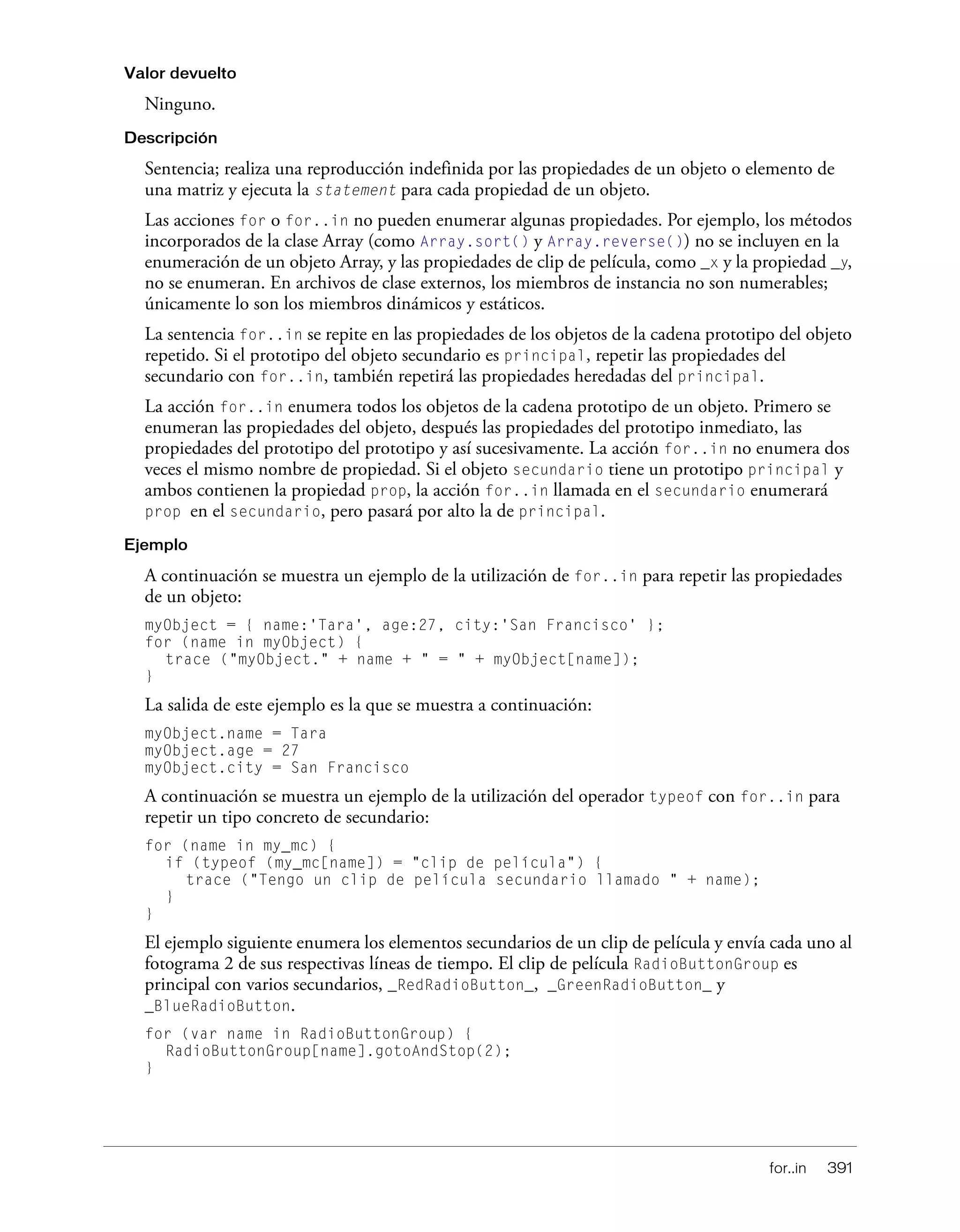 for..in 391
Valor devuelto
Ninguno.
Descripción
Sentencia; realiza una reproducción indefinida por las propiedades de un objeto o elemento de
una matriz y ejecuta la statement para cada propiedad de un objeto.
Las acciones for o for..in no pueden enumerar algunas propiedades. Por ejemplo, los métodos
incorporados de la clase Array (como Array.sort() y Array.reverse()) no se incluyen en la
enumeración de un objeto Array, y las propiedades de clip de película, como _x y la propiedad _y,
no se enumeran. En archivos de clase externos, los miembros de instancia no son numerables;
únicamente lo son los miembros dinámicos y estáticos.
La sentencia for..in se repite en las propiedades de los objetos de la cadena prototipo del objeto
repetido. Si el prototipo del objeto secundario es principal, repetir las propiedades del
secundario con for..in, también repetirá las propiedades heredadas del principal.
La acción for..in enumera todos los objetos de la cadena prototipo de un objeto. Primero se
enumeran las propiedades del objeto, después las propiedades del prototipo inmediato, las
propiedades del prototipo del prototipo y así sucesivamente. La acción for..in no enumera dos
veces el mismo nombre de propiedad. Si el objeto secundario tiene un prototipo principal y
ambos contienen la propiedad prop, la acción for..in llamada en el secundario enumerará
prop en el secundario, pero pasará por alto la de principal.
Ejemplo
A continuación se muestra un ejemplo de la utilización de for..in para repetir las propiedades
de un objeto:
myObject = { name:'Tara', age:27, city:'San Francisco' };
for (name in myObject) {
trace ("myObject." + name + " = " + myObject[name]);
}
La salida de este ejemplo es la que se muestra a continuación:
myObject.name = Tara
myObject.age = 27
myObject.city = San Francisco
A continuación se muestra un ejemplo de la utilización del operador typeof con for..in para
repetir un tipo concreto de secundario:
for (name in my_mc) {
if (typeof (my_mc[name]) = "clip de película") {
trace ("Tengo un clip de película secundario llamado " + name);
}
}
El ejemplo siguiente enumera los elementos secundarios de un clip de película y envía cada uno al
fotograma 2 de sus respectivas líneas de tiempo. El clip de película RadioButtonGroup es
principal con varios secundarios, _RedRadioButton_, _GreenRadioButton_ y
_BlueRadioButton.
for (var name in RadioButtonGroup) {
RadioButtonGroup[name].gotoAndStop(2);
}
 