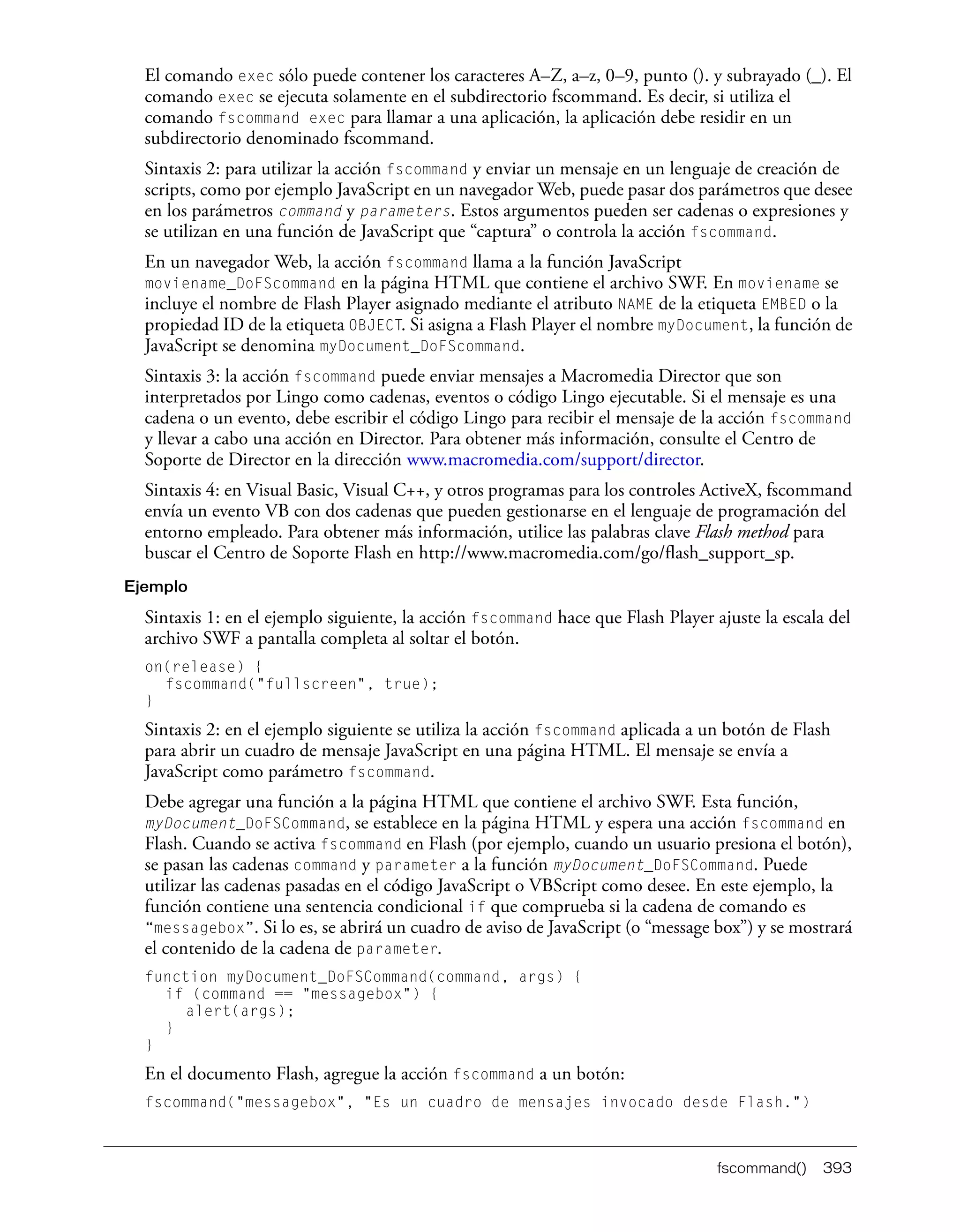 fscommand() 393
El comando exec sólo puede contener los caracteres A–Z, a–z, 0–9, punto (). y subrayado (_). El
comando exec se ejecuta solamente en el subdirectorio fscommand. Es decir, si utiliza el
comando fscommand exec para llamar a una aplicación, la aplicación debe residir en un
subdirectorio denominado fscommand.
Sintaxis 2: para utilizar la acción fscommand y enviar un mensaje en un lenguaje de creación de
scripts, como por ejemplo JavaScript en un navegador Web, puede pasar dos parámetros que desee
en los parámetros command y parameters. Estos argumentos pueden ser cadenas o expresiones y
se utilizan en una función de JavaScript que “captura” o controla la acción fscommand.
En un navegador Web, la acción fscommand llama a la función JavaScript
moviename_DoFScommand en la página HTML que contiene el archivo SWF. En moviename se
incluye el nombre de Flash Player asignado mediante el atributo NAME de la etiqueta EMBED o la
propiedad ID de la etiqueta OBJECT. Si asigna a Flash Player el nombre myDocument, la función de
JavaScript se denomina myDocument_DoFScommand.
Sintaxis 3: la acción fscommand puede enviar mensajes a Macromedia Director que son
interpretados por Lingo como cadenas, eventos o código Lingo ejecutable. Si el mensaje es una
cadena o un evento, debe escribir el código Lingo para recibir el mensaje de la acción fscommand
y llevar a cabo una acción en Director. Para obtener más información, consulte el Centro de
Soporte de Director en la dirección www.macromedia.com/support/director.
Sintaxis 4: en Visual Basic, Visual C++, y otros programas para los controles ActiveX, fscommand
envía un evento VB con dos cadenas que pueden gestionarse en el lenguaje de programación del
entorno empleado. Para obtener más información, utilice las palabras clave Flash method para
buscar el Centro de Soporte Flash en http://www.macromedia.com/go/flash_support_sp.
Ejemplo
Sintaxis 1: en el ejemplo siguiente, la acción fscommand hace que Flash Player ajuste la escala del
archivo SWF a pantalla completa al soltar el botón.
on(release) {
fscommand("fullscreen", true);
}
Sintaxis 2: en el ejemplo siguiente se utiliza la acción fscommand aplicada a un botón de Flash
para abrir un cuadro de mensaje JavaScript en una página HTML. El mensaje se envía a
JavaScript como parámetro fscommand.
Debe agregar una función a la página HTML que contiene el archivo SWF. Esta función,
myDocument_DoFSCommand, se establece en la página HTML y espera una acción fscommand en
Flash. Cuando se activa fscommand en Flash (por ejemplo, cuando un usuario presiona el botón),
se pasan las cadenas command y parameter a la función myDocument_DoFSCommand. Puede
utilizar las cadenas pasadas en el código JavaScript o VBScript como desee. En este ejemplo, la
función contiene una sentencia condicional if que comprueba si la cadena de comando es
“messagebox”. Si lo es, se abrirá un cuadro de aviso de JavaScript (o “message box”) y se mostrará
el contenido de la cadena de parameter.
function myDocument_DoFSCommand(command, args) {
if (command == "messagebox") {
alert(args);
}
}
En el documento Flash, agregue la acción fscommand a un botón:
fscommand("messagebox", "Es un cuadro de mensajes invocado desde Flash.")
 