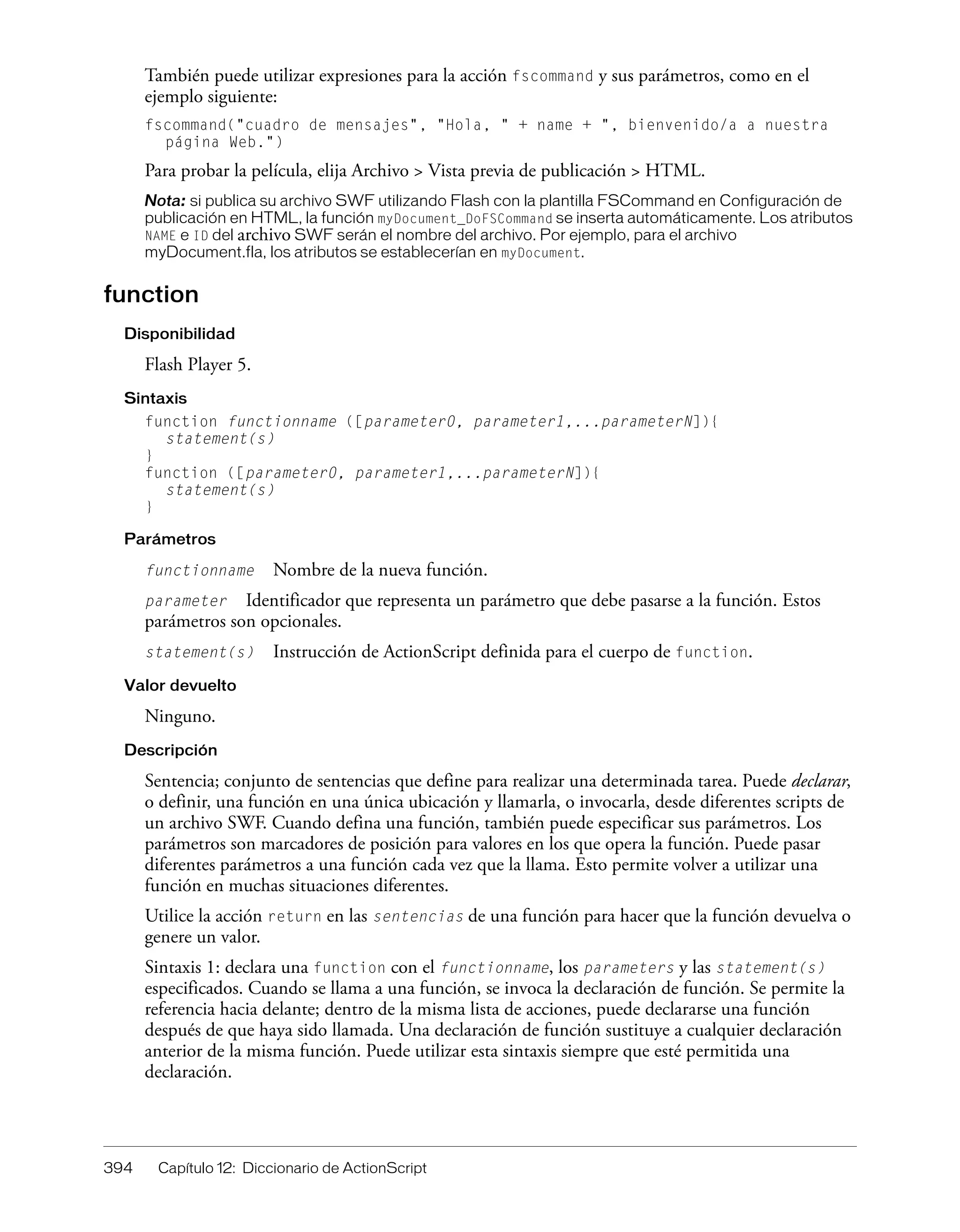 394 Capítulo 12: Diccionario de ActionScript
También puede utilizar expresiones para la acción fscommand y sus parámetros, como en el
ejemplo siguiente:
fscommand("cuadro de mensajes", "Hola, " + name + ", bienvenido/a a nuestra
página Web.")
Para probar la película, elija Archivo > Vista previa de publicación > HTML.
Nota: si publica su archivo SWF utilizando Flash con la plantilla FSCommand en Configuración de
publicación en HTML, la función myDocument_DoFSCommand se inserta automáticamente. Los atributos
NAME e ID del archivo SWF serán el nombre del archivo. Por ejemplo, para el archivo
myDocument.fla, los atributos se establecerían en myDocument.
function
Disponibilidad
Flash Player 5.
Sintaxis
function functionname ([parameter0, parameter1,...parameterN]){
statement(s)
}
function ([parameter0, parameter1,...parameterN]){
statement(s)
}
Parámetros
functionname Nombre de la nueva función.
parameter Identificador que representa un parámetro que debe pasarse a la función. Estos
parámetros son opcionales.
statement(s) Instrucción de ActionScript definida para el cuerpo de function.
Valor devuelto
Ninguno.
Descripción
Sentencia; conjunto de sentencias que define para realizar una determinada tarea. Puede declarar,
o definir, una función en una única ubicación y llamarla, o invocarla, desde diferentes scripts de
un archivo SWF. Cuando defina una función, también puede especificar sus parámetros. Los
parámetros son marcadores de posición para valores en los que opera la función. Puede pasar
diferentes parámetros a una función cada vez que la llama. Esto permite volver a utilizar una
función en muchas situaciones diferentes.
Utilice la acción return en las sentencias de una función para hacer que la función devuelva o
genere un valor.
Sintaxis 1: declara una function con el functionname, los parameters y las statement(s)
especificados. Cuando se llama a una función, se invoca la declaración de función. Se permite la
referencia hacia delante; dentro de la misma lista de acciones, puede declararse una función
después de que haya sido llamada. Una declaración de función sustituye a cualquier declaración
anterior de la misma función. Puede utilizar esta sintaxis siempre que esté permitida una
declaración.
 