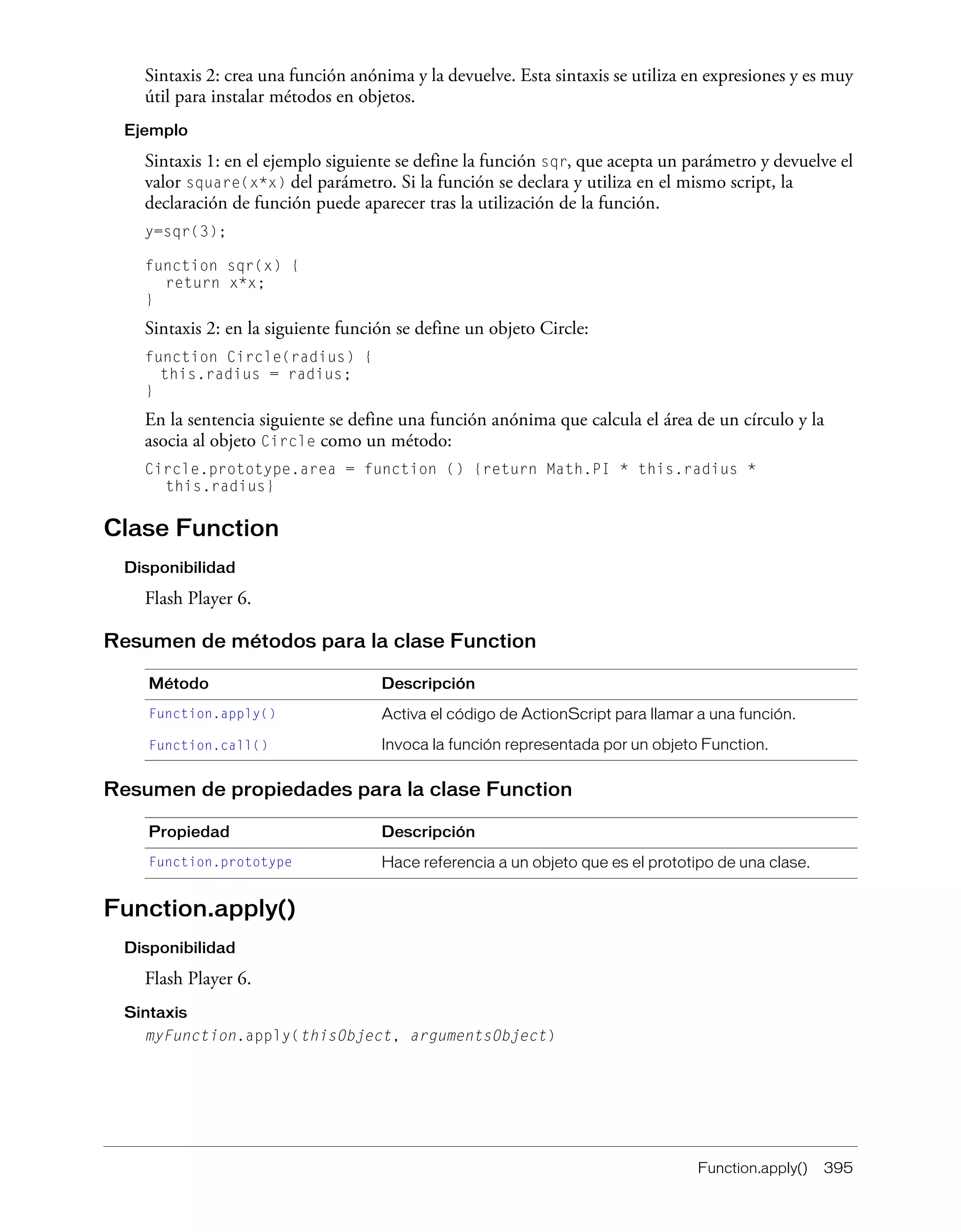 Function.apply() 395
Sintaxis 2: crea una función anónima y la devuelve. Esta sintaxis se utiliza en expresiones y es muy
útil para instalar métodos en objetos.
Ejemplo
Sintaxis 1: en el ejemplo siguiente se define la función sqr, que acepta un parámetro y devuelve el
valor square(x*x) del parámetro. Si la función se declara y utiliza en el mismo script, la
declaración de función puede aparecer tras la utilización de la función.
y=sqr(3);
function sqr(x) {
return x*x;
}
Sintaxis 2: en la siguiente función se define un objeto Circle:
function Circle(radius) {
this.radius = radius;
}
En la sentencia siguiente se define una función anónima que calcula el área de un círculo y la
asocia al objeto Circle como un método:
Circle.prototype.area = function () {return Math.PI * this.radius *
this.radius}
Clase Function
Disponibilidad
Flash Player 6.
Resumen de métodos para la clase Function
Resumen de propiedades para la clase Function
Function.apply()
Disponibilidad
Flash Player 6.
Sintaxis
myFunction.apply(thisObject, argumentsObject)
Método Descripción
Function.apply() Activa el código de ActionScript para llamar a una función.
Function.call() Invoca la función representada por un objeto Function.
Propiedad Descripción
Function.prototype Hace referencia a un objeto que es el prototipo de una clase.
 