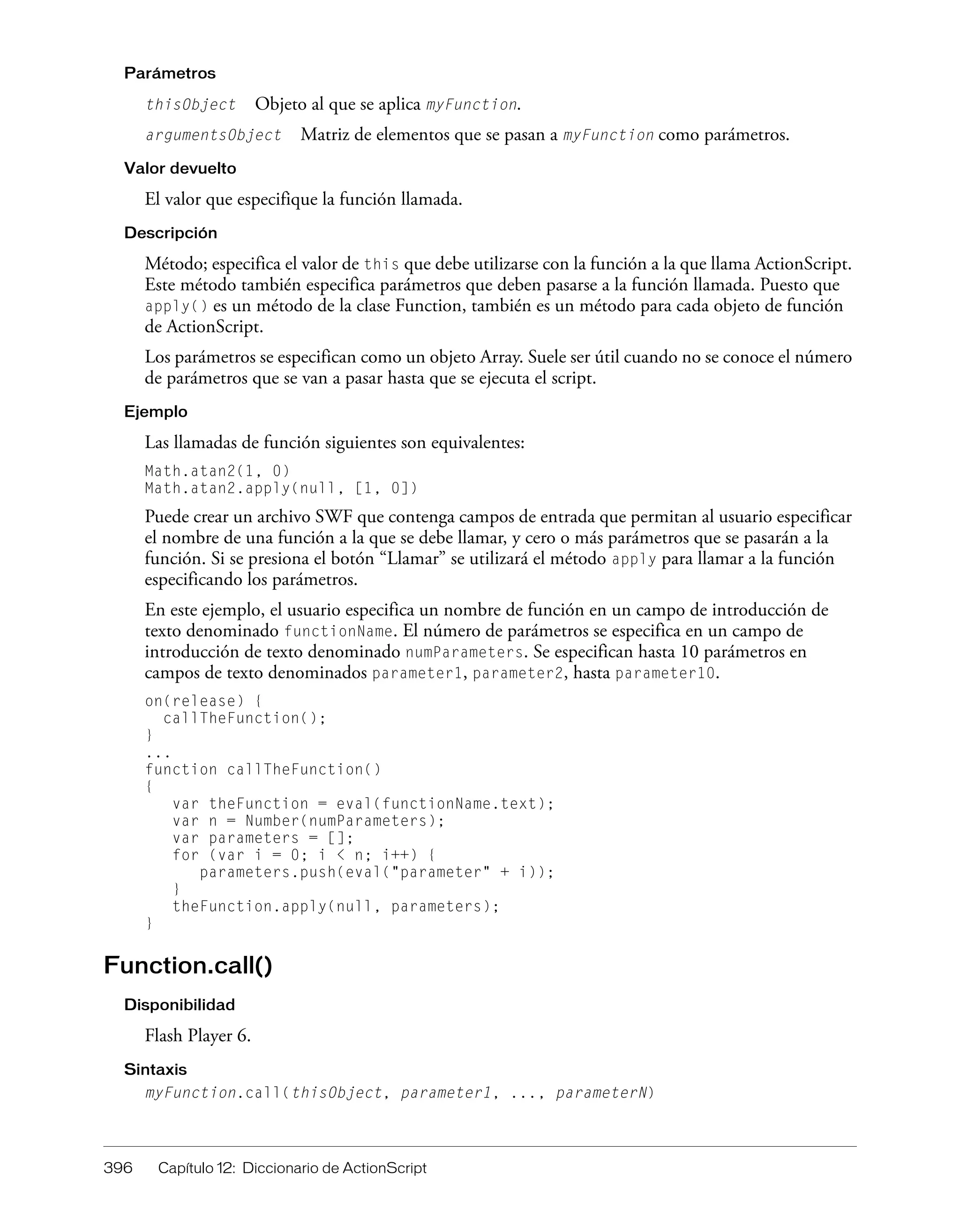 396 Capítulo 12: Diccionario de ActionScript
Parámetros
thisObject Objeto al que se aplica myFunction.
argumentsObject Matriz de elementos que se pasan a myFunction como parámetros.
Valor devuelto
El valor que especifique la función llamada.
Descripción
Método; especifica el valor de this que debe utilizarse con la función a la que llama ActionScript.
Este método también especifica parámetros que deben pasarse a la función llamada. Puesto que
apply() es un método de la clase Function, también es un método para cada objeto de función
de ActionScript.
Los parámetros se especifican como un objeto Array. Suele ser útil cuando no se conoce el número
de parámetros que se van a pasar hasta que se ejecuta el script.
Ejemplo
Las llamadas de función siguientes son equivalentes:
Math.atan2(1, 0)
Math.atan2.apply(null, [1, 0])
Puede crear un archivo SWF que contenga campos de entrada que permitan al usuario especificar
el nombre de una función a la que se debe llamar, y cero o más parámetros que se pasarán a la
función. Si se presiona el botón “Llamar” se utilizará el método apply para llamar a la función
especificando los parámetros.
En este ejemplo, el usuario especifica un nombre de función en un campo de introducción de
texto denominado functionName. El número de parámetros se especifica en un campo de
introducción de texto denominado numParameters. Se especifican hasta 10 parámetros en
campos de texto denominados parameter1, parameter2, hasta parameter10.
on(release) {
callTheFunction();
}
...
function callTheFunction()
{
var theFunction = eval(functionName.text);
var n = Number(numParameters);
var parameters = [];
for (var i = 0; i < n; i++) {
parameters.push(eval("parameter" + i));
}
theFunction.apply(null, parameters);
}
Function.call()
Disponibilidad
Flash Player 6.
Sintaxis
myFunction.call(thisObject, parameter1, ..., parameterN)
 