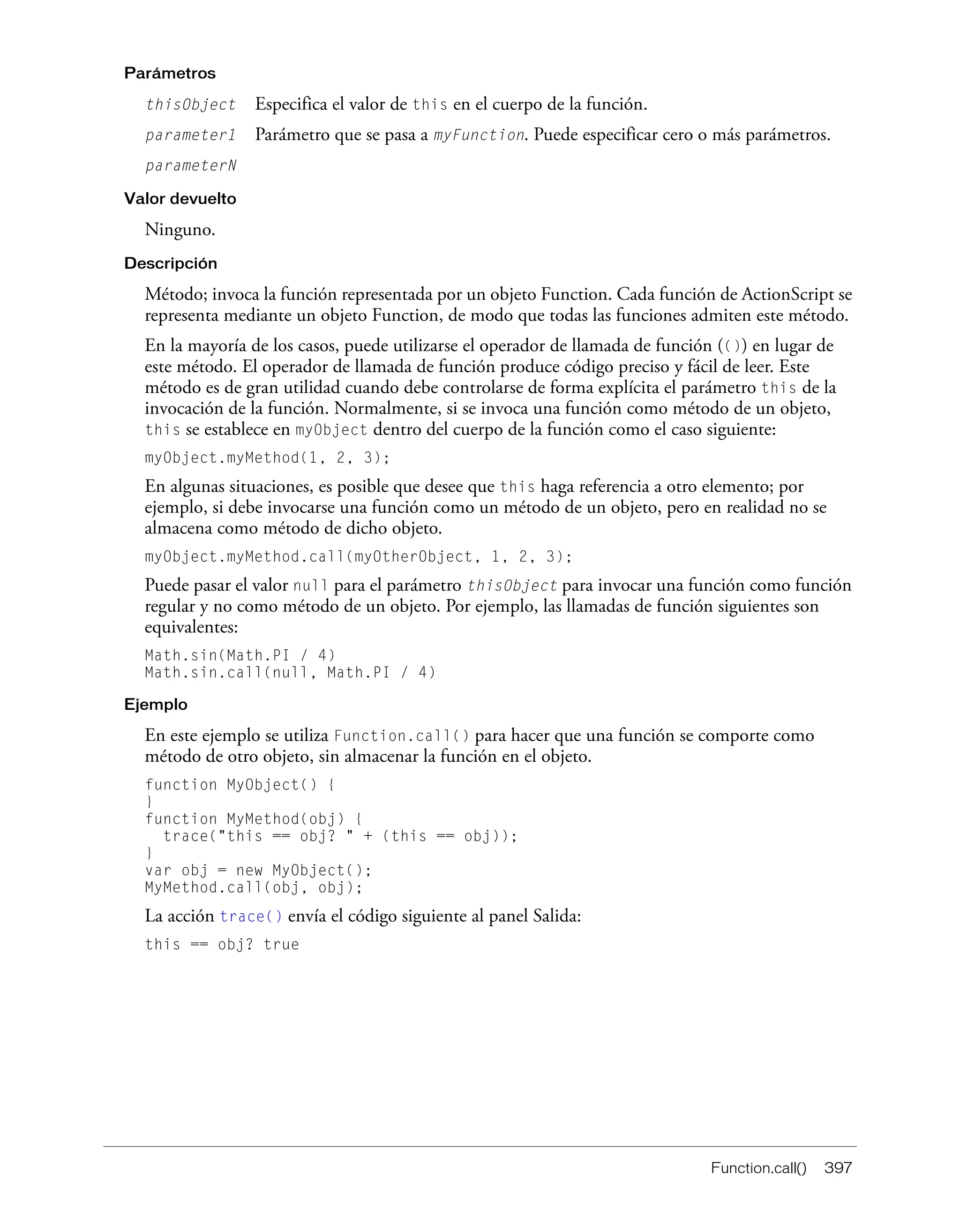 Function.call() 397
Parámetros
thisObject Especifica el valor de this en el cuerpo de la función.
parameter1 Parámetro que se pasa a myFunction. Puede especificar cero o más parámetros.
parameterN
Valor devuelto
Ninguno.
Descripción
Método; invoca la función representada por un objeto Function. Cada función de ActionScript se
representa mediante un objeto Function, de modo que todas las funciones admiten este método.
En la mayoría de los casos, puede utilizarse el operador de llamada de función (()) en lugar de
este método. El operador de llamada de función produce código preciso y fácil de leer. Este
método es de gran utilidad cuando debe controlarse de forma explícita el parámetro this de la
invocación de la función. Normalmente, si se invoca una función como método de un objeto,
this se establece en myObject dentro del cuerpo de la función como el caso siguiente:
myObject.myMethod(1, 2, 3);
En algunas situaciones, es posible que desee que this haga referencia a otro elemento; por
ejemplo, si debe invocarse una función como un método de un objeto, pero en realidad no se
almacena como método de dicho objeto.
myObject.myMethod.call(myOtherObject, 1, 2, 3);
Puede pasar el valor null para el parámetro thisObject para invocar una función como función
regular y no como método de un objeto. Por ejemplo, las llamadas de función siguientes son
equivalentes:
Math.sin(Math.PI / 4)
Math.sin.call(null, Math.PI / 4)
Ejemplo
En este ejemplo se utiliza Function.call() para hacer que una función se comporte como
método de otro objeto, sin almacenar la función en el objeto.
function MyObject() {
}
function MyMethod(obj) {
trace("this == obj? " + (this == obj));
}
var obj = new MyObject();
MyMethod.call(obj, obj);
La acción trace() envía el código siguiente al panel Salida:
this == obj? true
 