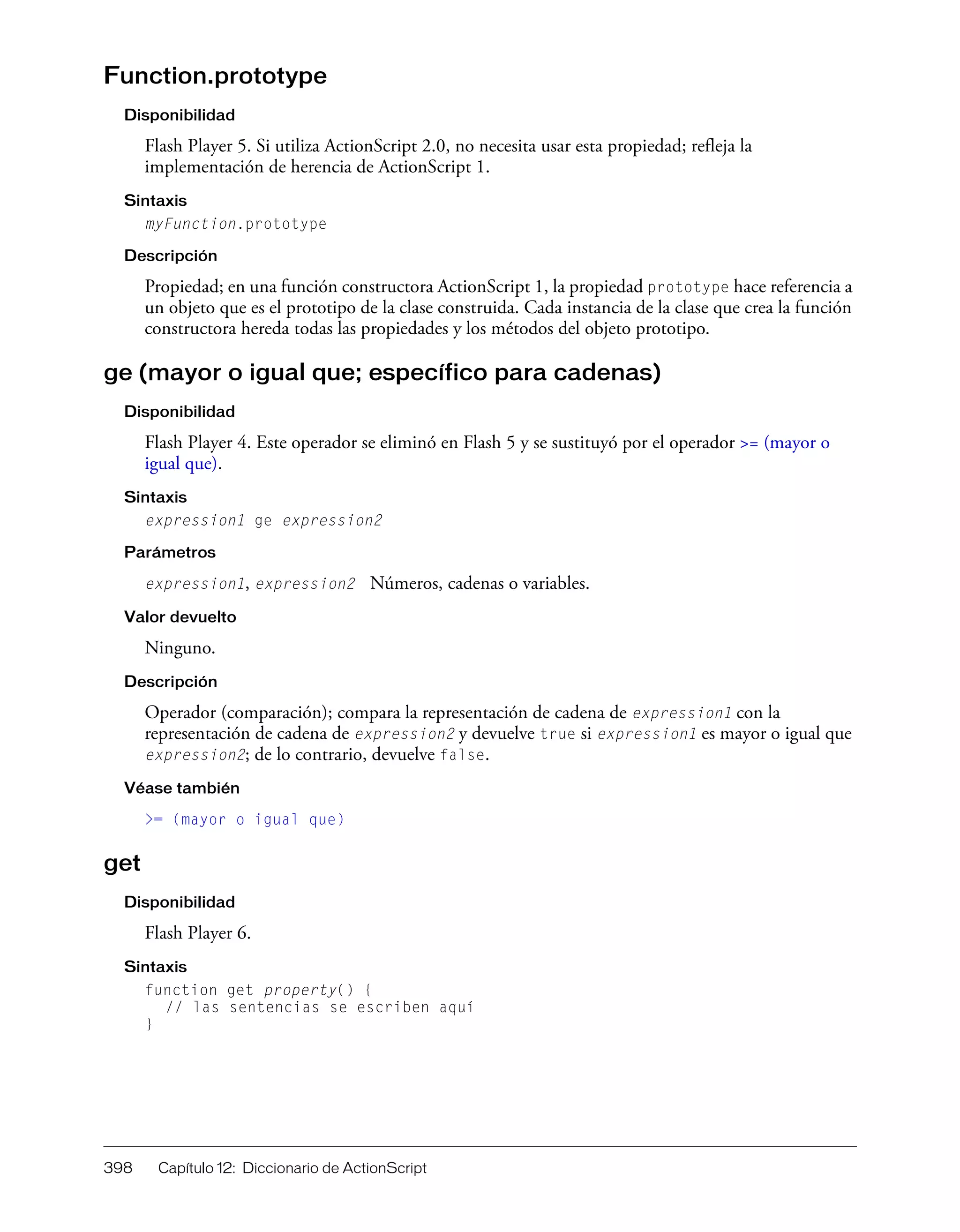 398 Capítulo 12: Diccionario de ActionScript
Function.prototype
Disponibilidad
Flash Player 5. Si utiliza ActionScript 2.0, no necesita usar esta propiedad; refleja la
implementación de herencia de ActionScript 1.
Sintaxis
myFunction.prototype
Descripción
Propiedad; en una función constructora ActionScript 1, la propiedad prototype hace referencia a
un objeto que es el prototipo de la clase construida. Cada instancia de la clase que crea la función
constructora hereda todas las propiedades y los métodos del objeto prototipo.
ge (mayor o igual que; específico para cadenas)
Disponibilidad
Flash Player 4. Este operador se eliminó en Flash 5 y se sustituyó por el operador >= (mayor o
igual que).
Sintaxis
expression1 ge expression2
Parámetros
expression1, expression2 Números, cadenas o variables.
Valor devuelto
Ninguno.
Descripción
Operador (comparación); compara la representación de cadena de expression1 con la
representación de cadena de expression2 y devuelve true si expression1 es mayor o igual que
expression2; de lo contrario, devuelve false.
Véase también
>= (mayor o igual que)
get
Disponibilidad
Flash Player 6.
Sintaxis
function get property() {
// las sentencias se escriben aquí
}
 