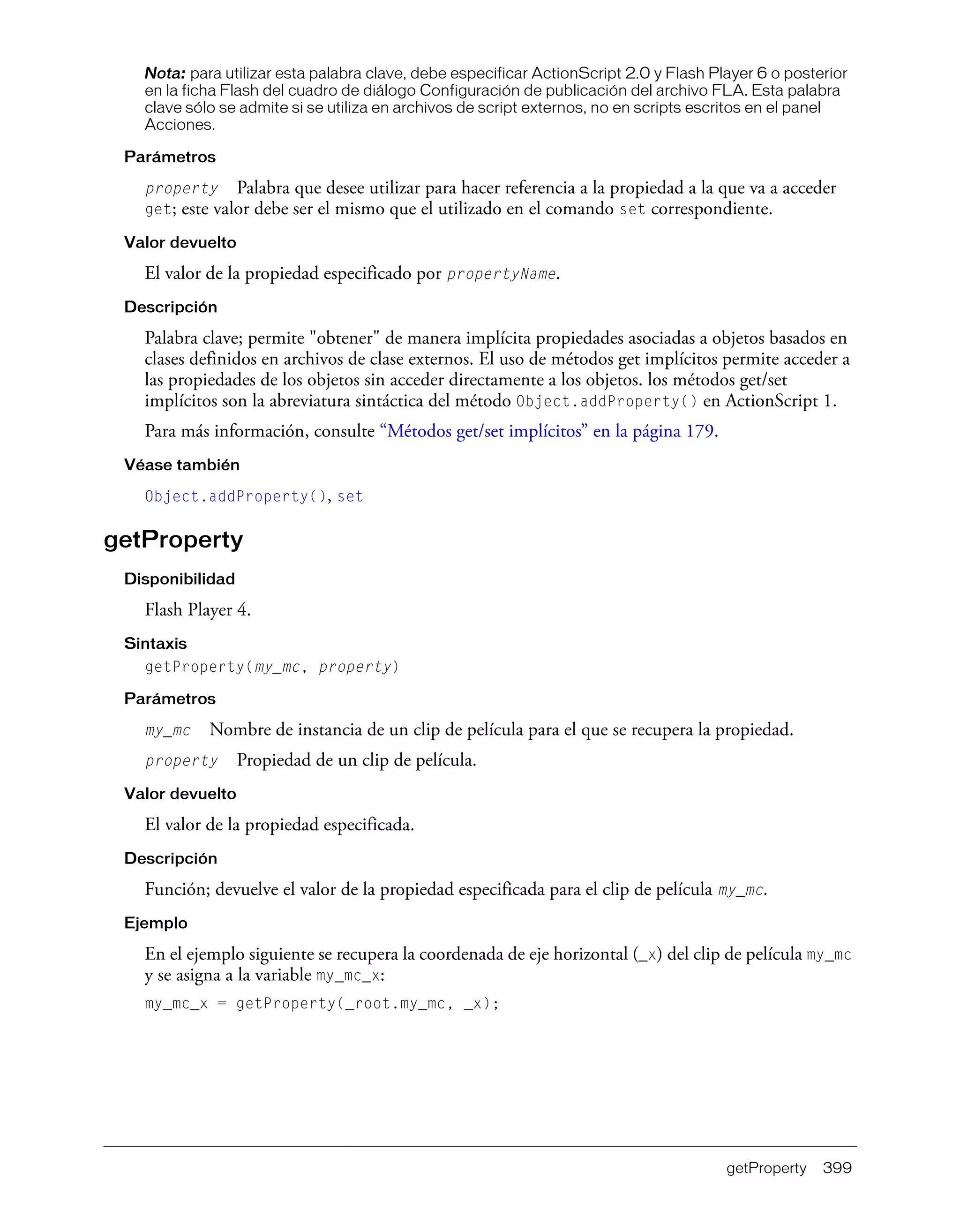 getProperty 399
Nota: para utilizar esta palabra clave, debe especificar ActionScript 2.0 y Flash Player 6 o posterior
en la ficha Flash del cuadro de diálogo Configuración de publicación del archivo FLA. Esta palabra
clave sólo se admite si se utiliza en archivos de script externos, no en scripts escritos en el panel
Acciones.
Parámetros
property Palabra que desee utilizar para hacer referencia a la propiedad a la que va a acceder
get; este valor debe ser el mismo que el utilizado en el comando set correspondiente.
Valor devuelto
El valor de la propiedad especificado por propertyName.
Descripción
Palabra clave; permite "obtener" de manera implícita propiedades asociadas a objetos basados en
clases definidos en archivos de clase externos. El uso de métodos get implícitos permite acceder a
las propiedades de los objetos sin acceder directamente a los objetos. los métodos get/set
implícitos son la abreviatura sintáctica del método Object.addProperty() en ActionScript 1.
Para más información, consulte “Métodos get/set implícitos” en la página 179.
Véase también
Object.addProperty(), set
getProperty
Disponibilidad
Flash Player 4.
Sintaxis
getProperty(my_mc, property)
Parámetros
my_mc Nombre de instancia de un clip de película para el que se recupera la propiedad.
property Propiedad de un clip de película.
Valor devuelto
El valor de la propiedad especificada.
Descripción
Función; devuelve el valor de la propiedad especificada para el clip de película my_mc.
Ejemplo
En el ejemplo siguiente se recupera la coordenada de eje horizontal (_x) del clip de película my_mc
y se asigna a la variable my_mc_x:
my_mc_x = getProperty(_root.my_mc, _x);
 