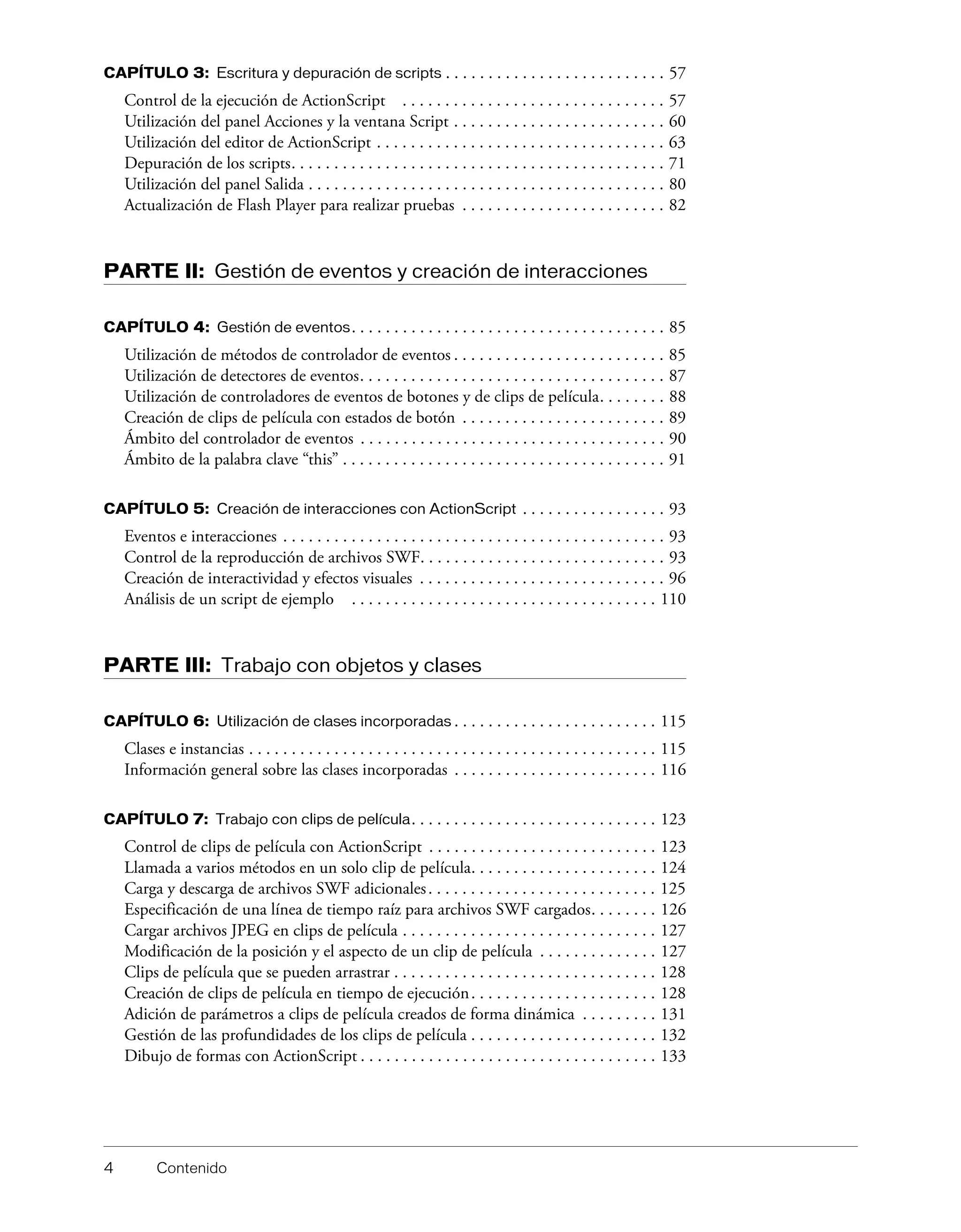 4 Contenido
CAPÍTULO 3: Escritura y depuración de scripts . . . . . . . . . . . . . . . . . . . . . . . . . . 57
Control de la ejecución de ActionScript . . . . . . . . . . . . . . . . . . . . . . . . . . . . . . . 57
Utilización del panel Acciones y la ventana Script . . . . . . . . . . . . . . . . . . . . . . . . . 60
Utilización del editor de ActionScript . . . . . . . . . . . . . . . . . . . . . . . . . . . . . . . . . . 63
Depuración de los scripts. . . . . . . . . . . . . . . . . . . . . . . . . . . . . . . . . . . . . . . . . . . . 71
Utilización del panel Salida . . . . . . . . . . . . . . . . . . . . . . . . . . . . . . . . . . . . . . . . . . 80
Actualización de Flash Player para realizar pruebas . . . . . . . . . . . . . . . . . . . . . . . . 82
PARTE II: Gestión de eventos y creación de interacciones
CAPÍTULO 4: Gestión de eventos. . . . . . . . . . . . . . . . . . . . . . . . . . . . . . . . . . . . . 85
Utilización de métodos de controlador de eventos . . . . . . . . . . . . . . . . . . . . . . . . . 85
Utilización de detectores de eventos. . . . . . . . . . . . . . . . . . . . . . . . . . . . . . . . . . . . 87
Utilización de controladores de eventos de botones y de clips de película. . . . . . . . 88
Creación de clips de película con estados de botón . . . . . . . . . . . . . . . . . . . . . . . . 89
Ámbito del controlador de eventos . . . . . . . . . . . . . . . . . . . . . . . . . . . . . . . . . . . . 90
Ámbito de la palabra clave “this” . . . . . . . . . . . . . . . . . . . . . . . . . . . . . . . . . . . . . . 91
CAPÍTULO 5: Creación de interacciones con ActionScript . . . . . . . . . . . . . . . . . 93
Eventos e interacciones . . . . . . . . . . . . . . . . . . . . . . . . . . . . . . . . . . . . . . . . . . . . . 93
Control de la reproducción de archivos SWF. . . . . . . . . . . . . . . . . . . . . . . . . . . . . 93
Creación de interactividad y efectos visuales . . . . . . . . . . . . . . . . . . . . . . . . . . . . . 96
Análisis de un script de ejemplo . . . . . . . . . . . . . . . . . . . . . . . . . . . . . . . . . . . . 110
PARTE III: Trabajo con objetos y clases
CAPÍTULO 6: Utilización de clases incorporadas . . . . . . . . . . . . . . . . . . . . . . . . 115
Clases e instancias . . . . . . . . . . . . . . . . . . . . . . . . . . . . . . . . . . . . . . . . . . . . . . . . 115
Información general sobre las clases incorporadas . . . . . . . . . . . . . . . . . . . . . . . . 116
CAPÍTULO 7: Trabajo con clips de película. . . . . . . . . . . . . . . . . . . . . . . . . . . . . 123
Control de clips de película con ActionScript . . . . . . . . . . . . . . . . . . . . . . . . . . . 123
Llamada a varios métodos en un solo clip de película. . . . . . . . . . . . . . . . . . . . . . 124
Carga y descarga de archivos SWF adicionales. . . . . . . . . . . . . . . . . . . . . . . . . . . 125
Especificación de una línea de tiempo raíz para archivos SWF cargados. . . . . . . . 126
Cargar archivos JPEG en clips de película . . . . . . . . . . . . . . . . . . . . . . . . . . . . . . 127
Modificación de la posición y el aspecto de un clip de película . . . . . . . . . . . . . . 127
Clips de película que se pueden arrastrar . . . . . . . . . . . . . . . . . . . . . . . . . . . . . . . 128
Creación de clips de película en tiempo de ejecución. . . . . . . . . . . . . . . . . . . . . . 128
Adición de parámetros a clips de película creados de forma dinámica . . . . . . . . . 131
Gestión de las profundidades de los clips de película . . . . . . . . . . . . . . . . . . . . . . 132
Dibujo de formas con ActionScript . . . . . . . . . . . . . . . . . . . . . . . . . . . . . . . . . . . 133
 