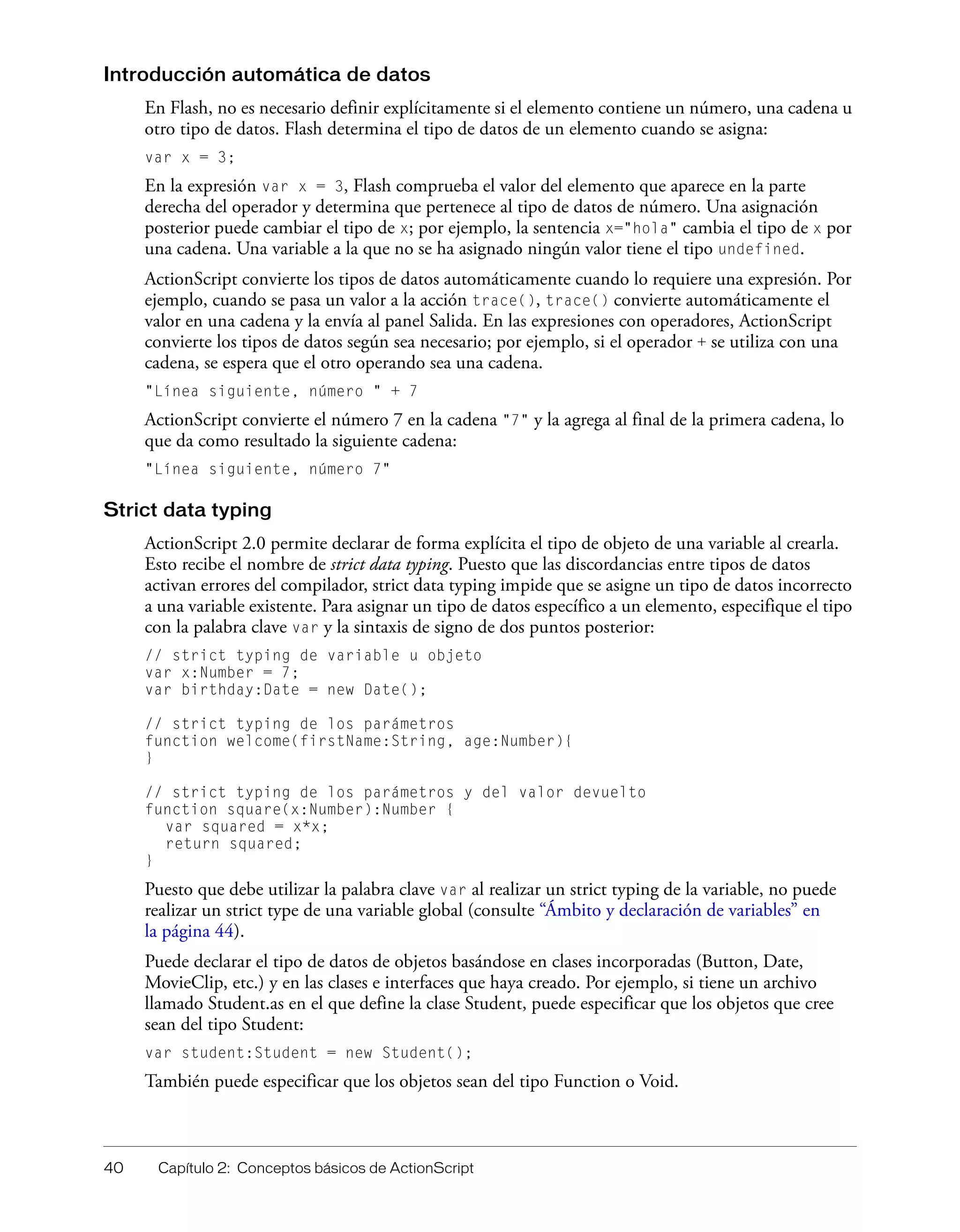 40 Capítulo 2: Conceptos básicos de ActionScript
Introducción automática de datos
En Flash, no es necesario definir explícitamente si el elemento contiene un número, una cadena u
otro tipo de datos. Flash determina el tipo de datos de un elemento cuando se asigna:
var x = 3;
En la expresión var x = 3, Flash comprueba el valor del elemento que aparece en la parte
derecha del operador y determina que pertenece al tipo de datos de número. Una asignación
posterior puede cambiar el tipo de x; por ejemplo, la sentencia x="hola" cambia el tipo de x por
una cadena. Una variable a la que no se ha asignado ningún valor tiene el tipo undefined.
ActionScript convierte los tipos de datos automáticamente cuando lo requiere una expresión. Por
ejemplo, cuando se pasa un valor a la acción trace(), trace() convierte automáticamente el
valor en una cadena y la envía al panel Salida. En las expresiones con operadores, ActionScript
convierte los tipos de datos según sea necesario; por ejemplo, si el operador + se utiliza con una
cadena, se espera que el otro operando sea una cadena.
"Línea siguiente, número " + 7
ActionScript convierte el número 7 en la cadena "7" y la agrega al final de la primera cadena, lo
que da como resultado la siguiente cadena:
"Línea siguiente, número 7"
Strict data typing
ActionScript 2.0 permite declarar de forma explícita el tipo de objeto de una variable al crearla.
Esto recibe el nombre de strict data typing. Puesto que las discordancias entre tipos de datos
activan errores del compilador, strict data typing impide que se asigne un tipo de datos incorrecto
a una variable existente. Para asignar un tipo de datos específico a un elemento, especifique el tipo
con la palabra clave var y la sintaxis de signo de dos puntos posterior:
// strict typing de variable u objeto
var x:Number = 7;
var birthday:Date = new Date();
// strict typing de los parámetros
function welcome(firstName:String, age:Number){
}
// strict typing de los parámetros y del valor devuelto
function square(x:Number):Number {
var squared = x*x;
return squared;
}
Puesto que debe utilizar la palabra clave var al realizar un strict typing de la variable, no puede
realizar un strict type de una variable global (consulte “Ámbito y declaración de variables” en
la página 44).
Puede declarar el tipo de datos de objetos basándose en clases incorporadas (Button, Date,
MovieClip, etc.) y en las clases e interfaces que haya creado. Por ejemplo, si tiene un archivo
llamado Student.as en el que define la clase Student, puede especificar que los objetos que cree
sean del tipo Student:
var student:Student = new Student();
También puede especificar que los objetos sean del tipo Function o Void.
 
