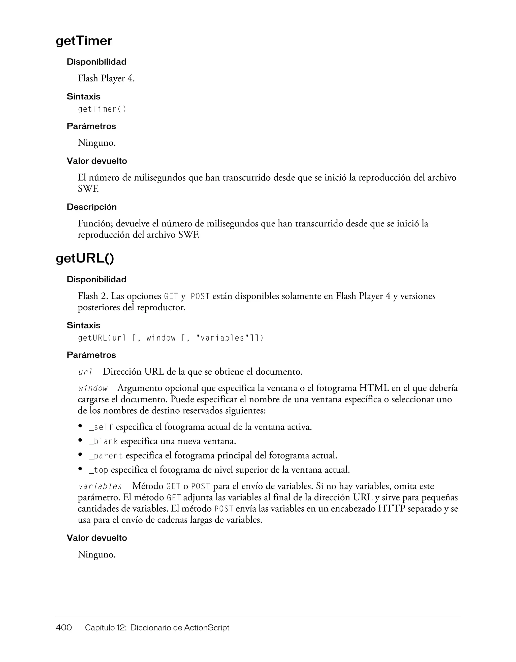 400 Capítulo 12: Diccionario de ActionScript
getTimer
Disponibilidad
Flash Player 4.
Sintaxis
getTimer()
Parámetros
Ninguno.
Valor devuelto
El número de milisegundos que han transcurrido desde que se inició la reproducción del archivo
SWF.
Descripción
Función; devuelve el número de milisegundos que han transcurrido desde que se inició la
reproducción del archivo SWF.
getURL()
Disponibilidad
Flash 2. Las opciones GET y POST están disponibles solamente en Flash Player 4 y versiones
posteriores del reproductor.
Sintaxis
getURL(url [, window [, "variables"]])
Parámetros
url Dirección URL de la que se obtiene el documento.
window Argumento opcional que especifica la ventana o el fotograma HTML en el que debería
cargarse el documento. Puede especificar el nombre de una ventana específica o seleccionar uno
de los nombres de destino reservados siguientes:
• _self especifica el fotograma actual de la ventana activa.
• _blank especifica una nueva ventana.
• _parent especifica el fotograma principal del fotograma actual.
• _top especifica el fotograma de nivel superior de la ventana actual.
variables Método GET o POST para el envío de variables. Si no hay variables, omita este
parámetro. El método GET adjunta las variables al final de la dirección URL y sirve para pequeñas
cantidades de variables. El método POST envía las variables en un encabezado HTTP separado y se
usa para el envío de cadenas largas de variables.
Valor devuelto
Ninguno.
 