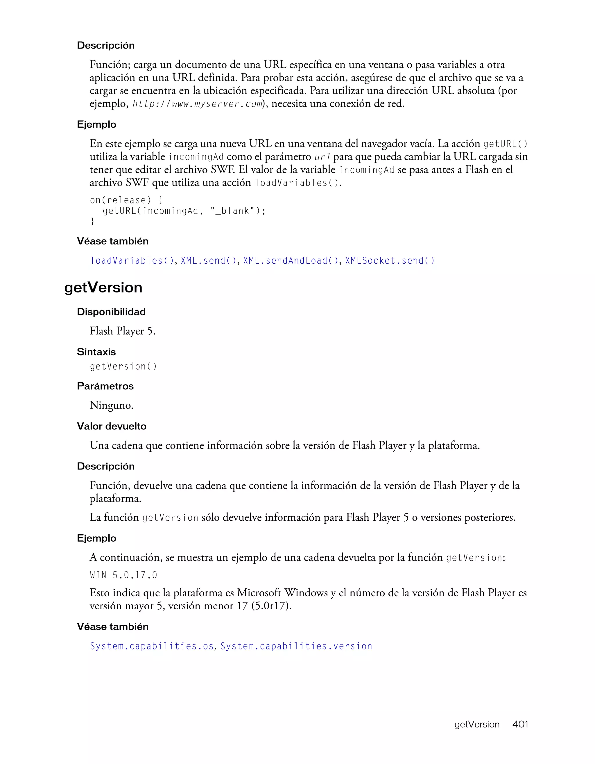 getVersion 401
Descripción
Función; carga un documento de una URL específica en una ventana o pasa variables a otra
aplicación en una URL definida. Para probar esta acción, asegúrese de que el archivo que se va a
cargar se encuentra en la ubicación especificada. Para utilizar una dirección URL absoluta (por
ejemplo, http://www.myserver.com), necesita una conexión de red.
Ejemplo
En este ejemplo se carga una nueva URL en una ventana del navegador vacía. La acción getURL()
utiliza la variable incomingAd como el parámetro url para que pueda cambiar la URL cargada sin
tener que editar el archivo SWF. El valor de la variable incomingAd se pasa antes a Flash en el
archivo SWF que utiliza una acción loadVariables().
on(release) {
getURL(incomingAd, "_blank");
}
Véase también
loadVariables(), XML.send(), XML.sendAndLoad(), XMLSocket.send()
getVersion
Disponibilidad
Flash Player 5.
Sintaxis
getVersion()
Parámetros
Ninguno.
Valor devuelto
Una cadena que contiene información sobre la versión de Flash Player y la plataforma.
Descripción
Función, devuelve una cadena que contiene la información de la versión de Flash Player y de la
plataforma.
La función getVersion sólo devuelve información para Flash Player 5 o versiones posteriores.
Ejemplo
A continuación, se muestra un ejemplo de una cadena devuelta por la función getVersion:
WIN 5,0,17,0
Esto indica que la plataforma es Microsoft Windows y el número de la versión de Flash Player es
versión mayor 5, versión menor 17 (5.0r17).
Véase también
System.capabilities.os, System.capabilities.version
 