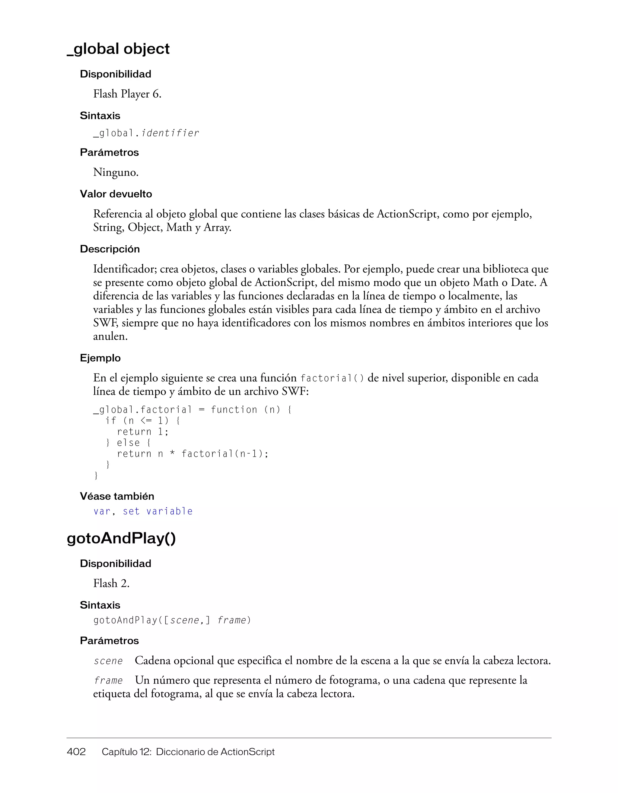 402 Capítulo 12: Diccionario de ActionScript
_global object
Disponibilidad
Flash Player 6.
Sintaxis
_global.identifier
Parámetros
Ninguno.
Valor devuelto
Referencia al objeto global que contiene las clases básicas de ActionScript, como por ejemplo,
String, Object, Math y Array.
Descripción
Identificador; crea objetos, clases o variables globales. Por ejemplo, puede crear una biblioteca que
se presente como objeto global de ActionScript, del mismo modo que un objeto Math o Date. A
diferencia de las variables y las funciones declaradas en la línea de tiempo o localmente, las
variables y las funciones globales están visibles para cada línea de tiempo y ámbito en el archivo
SWF, siempre que no haya identificadores con los mismos nombres en ámbitos interiores que los
anulen.
Ejemplo
En el ejemplo siguiente se crea una función factorial() de nivel superior, disponible en cada
línea de tiempo y ámbito de un archivo SWF:
_global.factorial = function (n) {
if (n <= 1) {
return 1;
} else {
return n * factorial(n-1);
}
}
Véase también
var, set variable
gotoAndPlay()
Disponibilidad
Flash 2.
Sintaxis
gotoAndPlay([scene,] frame)
Parámetros
scene Cadena opcional que especifica el nombre de la escena a la que se envía la cabeza lectora.
frame Un número que representa el número de fotograma, o una cadena que represente la
etiqueta del fotograma, al que se envía la cabeza lectora.
 