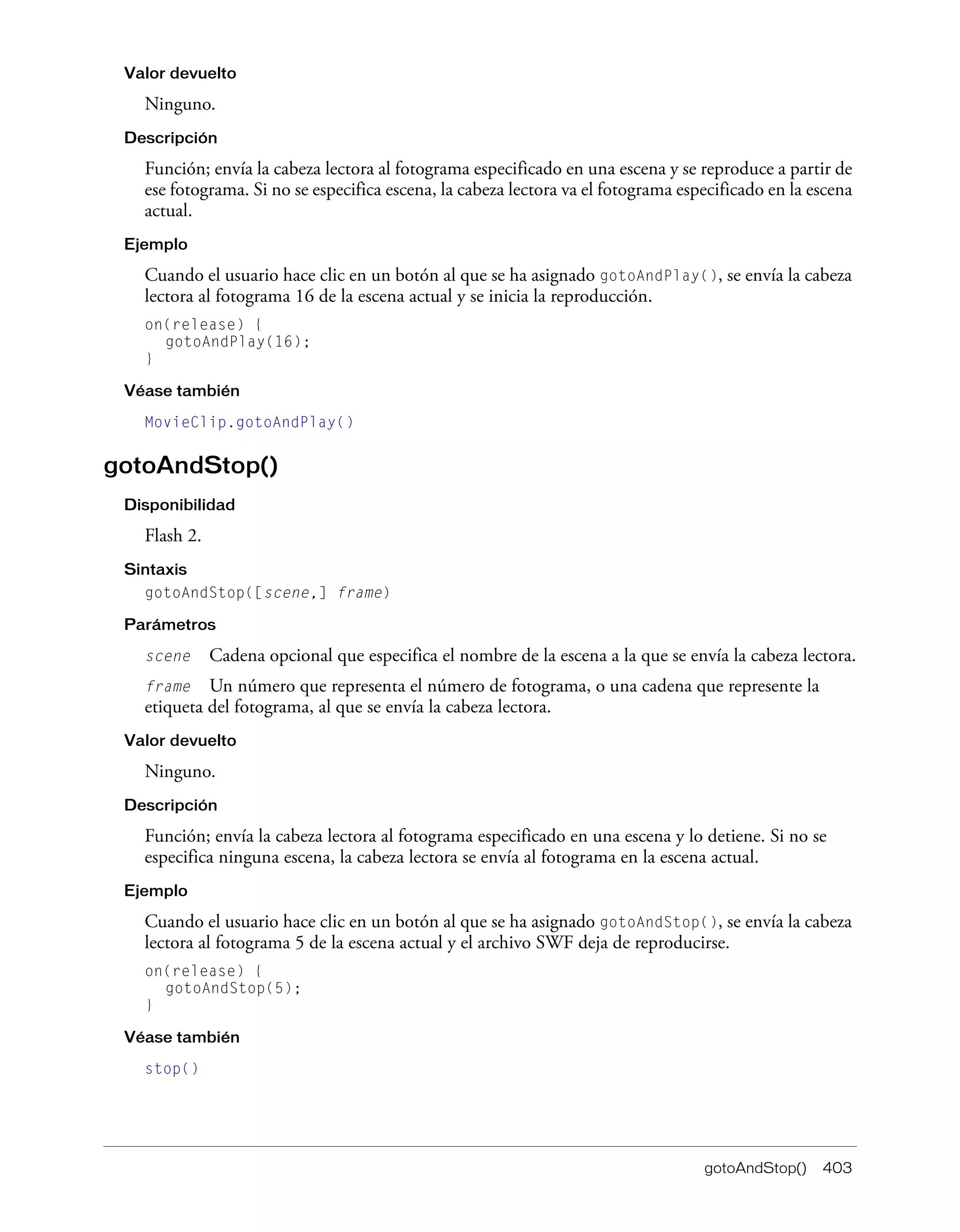 gotoAndStop() 403
Valor devuelto
Ninguno.
Descripción
Función; envía la cabeza lectora al fotograma especificado en una escena y se reproduce a partir de
ese fotograma. Si no se especifica escena, la cabeza lectora va el fotograma especificado en la escena
actual.
Ejemplo
Cuando el usuario hace clic en un botón al que se ha asignado gotoAndPlay(), se envía la cabeza
lectora al fotograma 16 de la escena actual y se inicia la reproducción.
on(release) {
gotoAndPlay(16);
}
Véase también
MovieClip.gotoAndPlay()
gotoAndStop()
Disponibilidad
Flash 2.
Sintaxis
gotoAndStop([scene,] frame)
Parámetros
scene Cadena opcional que especifica el nombre de la escena a la que se envía la cabeza lectora.
frame Un número que representa el número de fotograma, o una cadena que represente la
etiqueta del fotograma, al que se envía la cabeza lectora.
Valor devuelto
Ninguno.
Descripción
Función; envía la cabeza lectora al fotograma especificado en una escena y lo detiene. Si no se
especifica ninguna escena, la cabeza lectora se envía al fotograma en la escena actual.
Ejemplo
Cuando el usuario hace clic en un botón al que se ha asignado gotoAndStop(), se envía la cabeza
lectora al fotograma 5 de la escena actual y el archivo SWF deja de reproducirse.
on(release) {
gotoAndStop(5);
}
Véase también
stop()
 