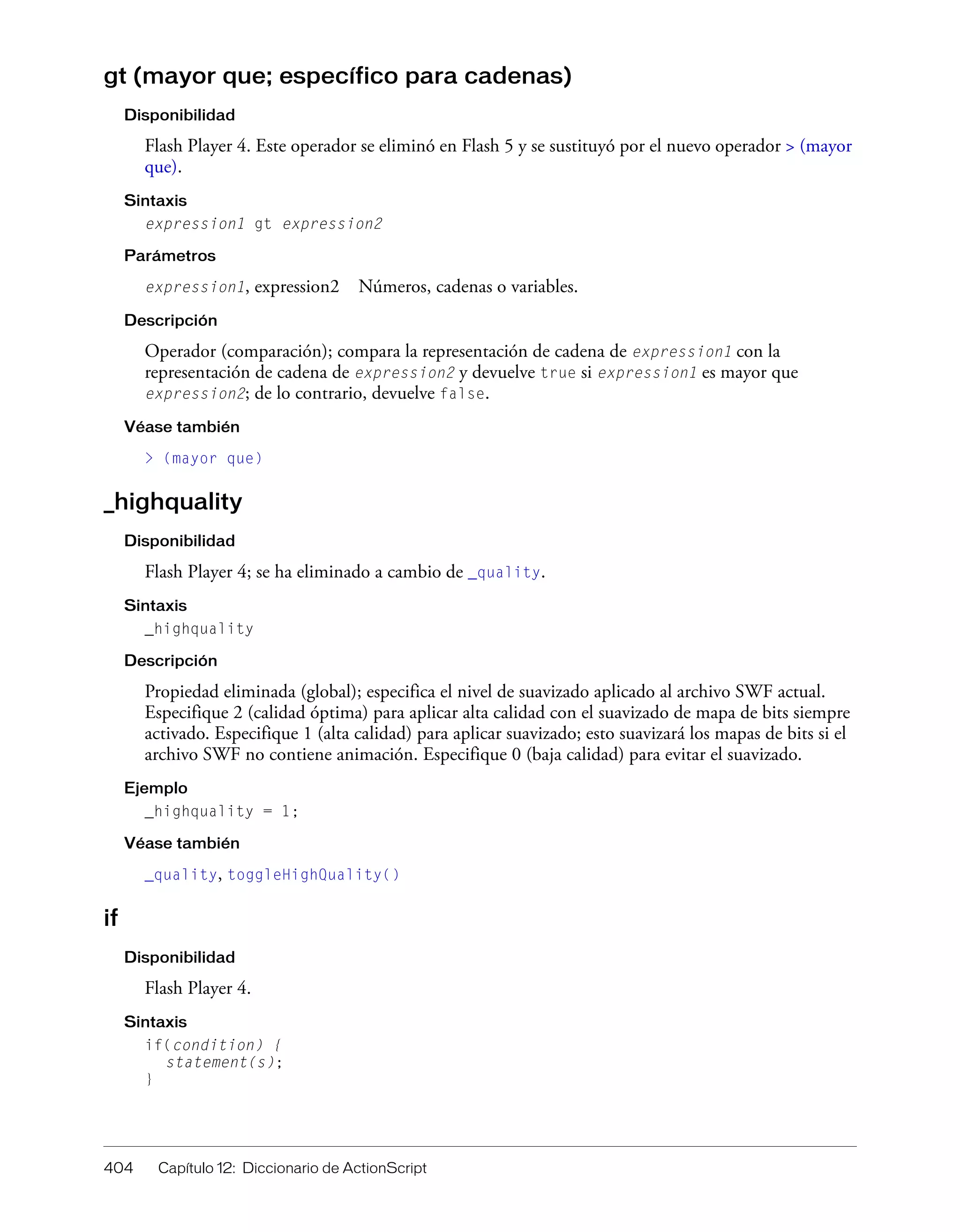 404 Capítulo 12: Diccionario de ActionScript
gt (mayor que; específico para cadenas)
Disponibilidad
Flash Player 4. Este operador se eliminó en Flash 5 y se sustituyó por el nuevo operador > (mayor
que).
Sintaxis
expression1 gt expression2
Parámetros
expression1, expression2 Números, cadenas o variables.
Descripción
Operador (comparación); compara la representación de cadena de expression1 con la
representación de cadena de expression2 y devuelve true si expression1 es mayor que
expression2; de lo contrario, devuelve false.
Véase también
> (mayor que)
_highquality
Disponibilidad
Flash Player 4; se ha eliminado a cambio de _quality.
Sintaxis
_highquality
Descripción
Propiedad eliminada (global); especifica el nivel de suavizado aplicado al archivo SWF actual.
Especifique 2 (calidad óptima) para aplicar alta calidad con el suavizado de mapa de bits siempre
activado. Especifique 1 (alta calidad) para aplicar suavizado; esto suavizará los mapas de bits si el
archivo SWF no contiene animación. Especifique 0 (baja calidad) para evitar el suavizado.
Ejemplo
_highquality = 1;
Véase también
_quality, toggleHighQuality()
if
Disponibilidad
Flash Player 4.
Sintaxis
if(condition) {
statement(s);
}
 