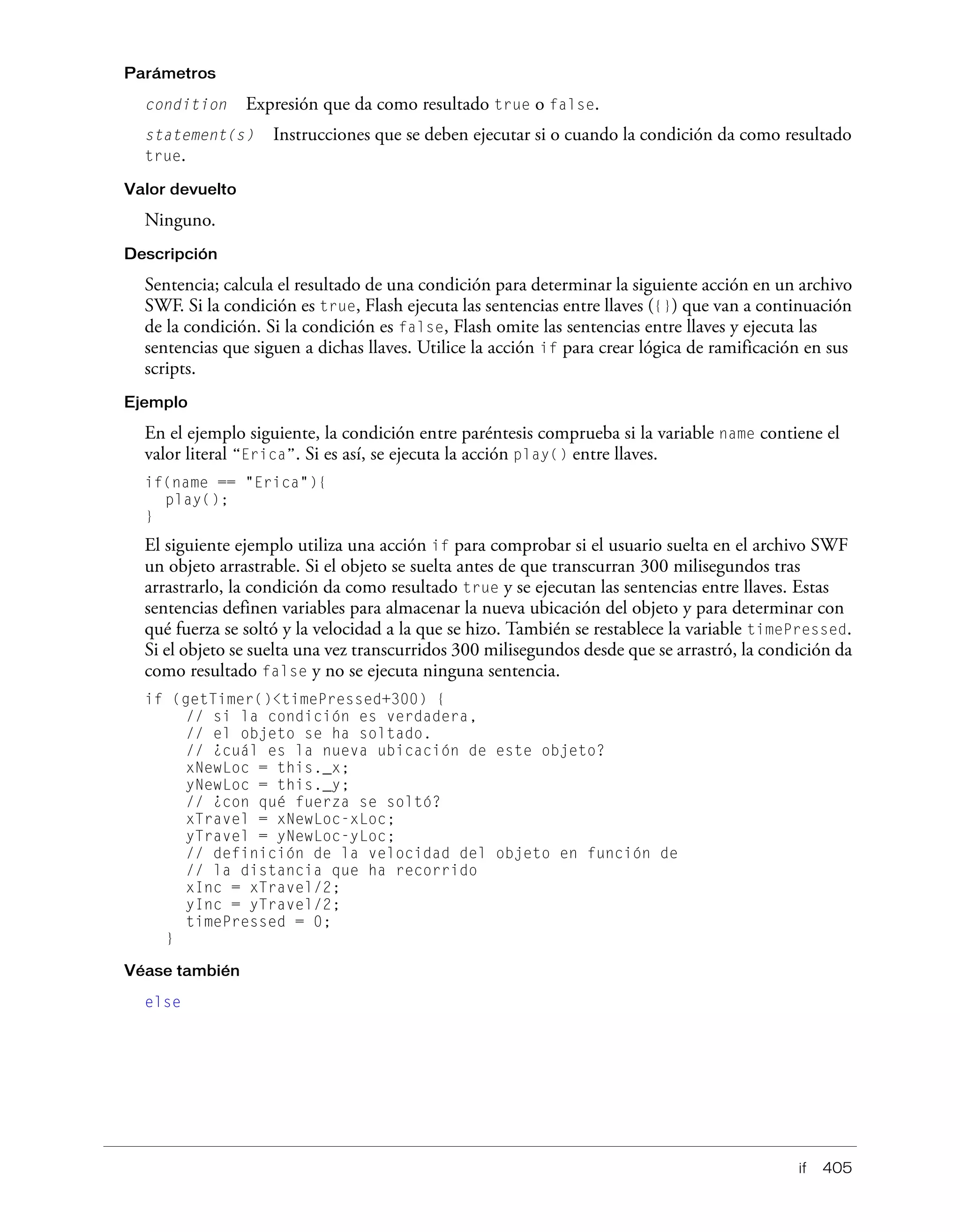 if 405
Parámetros
condition Expresión que da como resultado true o false.
statement(s) Instrucciones que se deben ejecutar si o cuando la condición da como resultado
true.
Valor devuelto
Ninguno.
Descripción
Sentencia; calcula el resultado de una condición para determinar la siguiente acción en un archivo
SWF. Si la condición es true, Flash ejecuta las sentencias entre llaves ({}) que van a continuación
de la condición. Si la condición es false, Flash omite las sentencias entre llaves y ejecuta las
sentencias que siguen a dichas llaves. Utilice la acción if para crear lógica de ramificación en sus
scripts.
Ejemplo
En el ejemplo siguiente, la condición entre paréntesis comprueba si la variable name contiene el
valor literal “Erica”. Si es así, se ejecuta la acción play() entre llaves.
if(name == "Erica"){
play();
}
El siguiente ejemplo utiliza una acción if para comprobar si el usuario suelta en el archivo SWF
un objeto arrastrable. Si el objeto se suelta antes de que transcurran 300 milisegundos tras
arrastrarlo, la condición da como resultado true y se ejecutan las sentencias entre llaves. Estas
sentencias definen variables para almacenar la nueva ubicación del objeto y para determinar con
qué fuerza se soltó y la velocidad a la que se hizo. También se restablece la variable timePressed.
Si el objeto se suelta una vez transcurridos 300 milisegundos desde que se arrastró, la condición da
como resultado false y no se ejecuta ninguna sentencia.
if (getTimer()<timePressed+300) {
// si la condición es verdadera,
// el objeto se ha soltado.
// ¿cuál es la nueva ubicación de este objeto?
xNewLoc = this._x;
yNewLoc = this._y;
// ¿con qué fuerza se soltó?
xTravel = xNewLoc-xLoc;
yTravel = yNewLoc-yLoc;
// definición de la velocidad del objeto en función de
// la distancia que ha recorrido
xInc = xTravel/2;
yInc = yTravel/2;
timePressed = 0;
}
Véase también
else
 