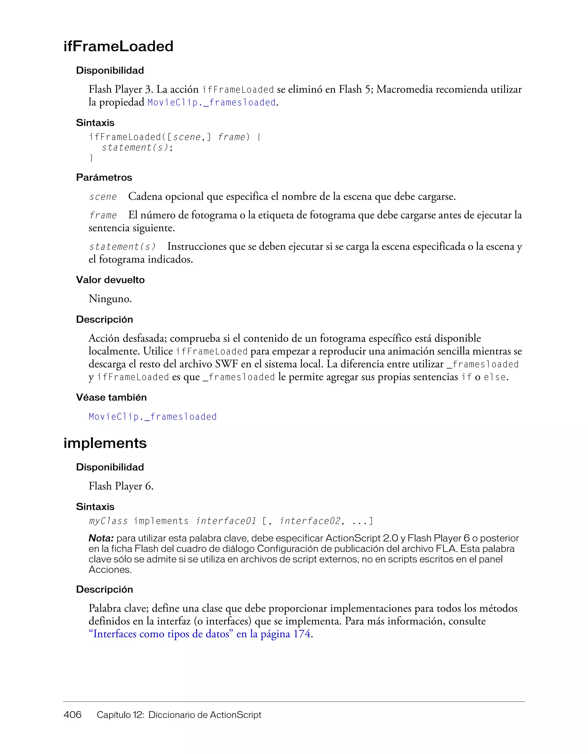 406 Capítulo 12: Diccionario de ActionScript
ifFrameLoaded
Disponibilidad
Flash Player 3. La acción ifFrameLoaded se eliminó en Flash 5; Macromedia recomienda utilizar
la propiedad MovieClip._framesloaded.
Sintaxis
ifFrameLoaded([scene,] frame) {
statement(s);
}
Parámetros
scene Cadena opcional que especifica el nombre de la escena que debe cargarse.
frame El número de fotograma o la etiqueta de fotograma que debe cargarse antes de ejecutar la
sentencia siguiente.
statement(s) Instrucciones que se deben ejecutar si se carga la escena especificada o la escena y
el fotograma indicados.
Valor devuelto
Ninguno.
Descripción
Acción desfasada; comprueba si el contenido de un fotograma específico está disponible
localmente. Utilice ifFrameLoaded para empezar a reproducir una animación sencilla mientras se
descarga el resto del archivo SWF en el sistema local. La diferencia entre utilizar _framesloaded
y ifFrameLoaded es que _framesloaded le permite agregar sus propias sentencias if o else.
Véase también
MovieClip._framesloaded
implements
Disponibilidad
Flash Player 6.
Sintaxis
myClass implements interface01 [, interface02, ...]
Nota: para utilizar esta palabra clave, debe especificar ActionScript 2.0 y Flash Player 6 o posterior
en la ficha Flash del cuadro de diálogo Configuración de publicación del archivo FLA. Esta palabra
clave sólo se admite si se utiliza en archivos de script externos, no en scripts escritos en el panel
Acciones.
Descripción
Palabra clave; define una clase que debe proporcionar implementaciones para todos los métodos
definidos en la interfaz (o interfaces) que se implementa. Para más información, consulte
“Interfaces como tipos de datos” en la página 174.
 