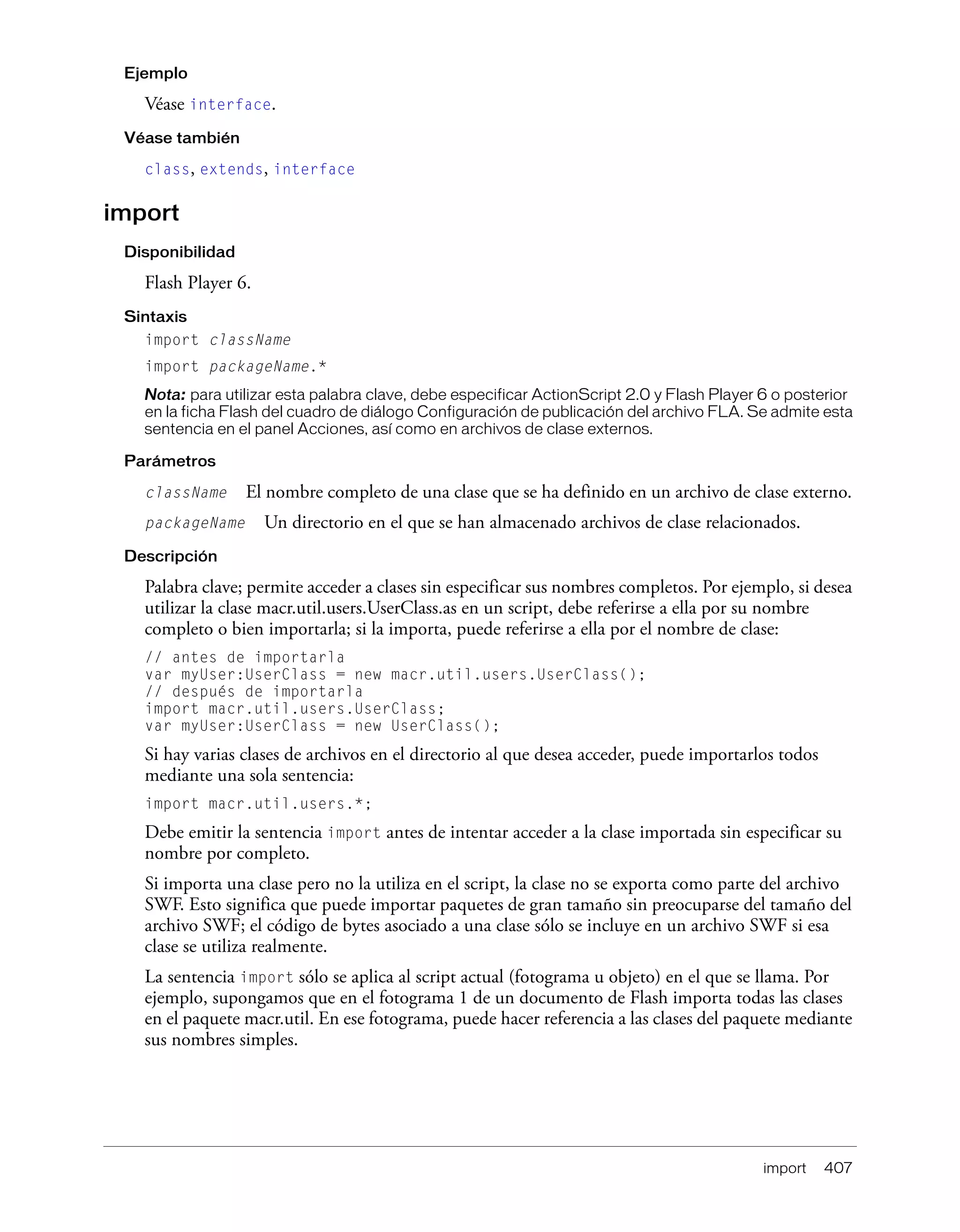 import 407
Ejemplo
Véase interface.
Véase también
class, extends, interface
import
Disponibilidad
Flash Player 6.
Sintaxis
import className
import packageName.*
Nota: para utilizar esta palabra clave, debe especificar ActionScript 2.0 y Flash Player 6 o posterior
en la ficha Flash del cuadro de diálogo Configuración de publicación del archivo FLA. Se admite esta
sentencia en el panel Acciones, así como en archivos de clase externos.
Parámetros
className El nombre completo de una clase que se ha definido en un archivo de clase externo.
packageName Un directorio en el que se han almacenado archivos de clase relacionados.
Descripción
Palabra clave; permite acceder a clases sin especificar sus nombres completos. Por ejemplo, si desea
utilizar la clase macr.util.users.UserClass.as en un script, debe referirse a ella por su nombre
completo o bien importarla; si la importa, puede referirse a ella por el nombre de clase:
// antes de importarla
var myUser:UserClass = new macr.util.users.UserClass();
// después de importarla
import macr.util.users.UserClass;
var myUser:UserClass = new UserClass();
Si hay varias clases de archivos en el directorio al que desea acceder, puede importarlos todos
mediante una sola sentencia:
import macr.util.users.*;
Debe emitir la sentencia import antes de intentar acceder a la clase importada sin especificar su
nombre por completo.
Si importa una clase pero no la utiliza en el script, la clase no se exporta como parte del archivo
SWF. Esto significa que puede importar paquetes de gran tamaño sin preocuparse del tamaño del
archivo SWF; el código de bytes asociado a una clase sólo se incluye en un archivo SWF si esa
clase se utiliza realmente.
La sentencia import sólo se aplica al script actual (fotograma u objeto) en el que se llama. Por
ejemplo, supongamos que en el fotograma 1 de un documento de Flash importa todas las clases
en el paquete macr.util. En ese fotograma, puede hacer referencia a las clases del paquete mediante
sus nombres simples.
 