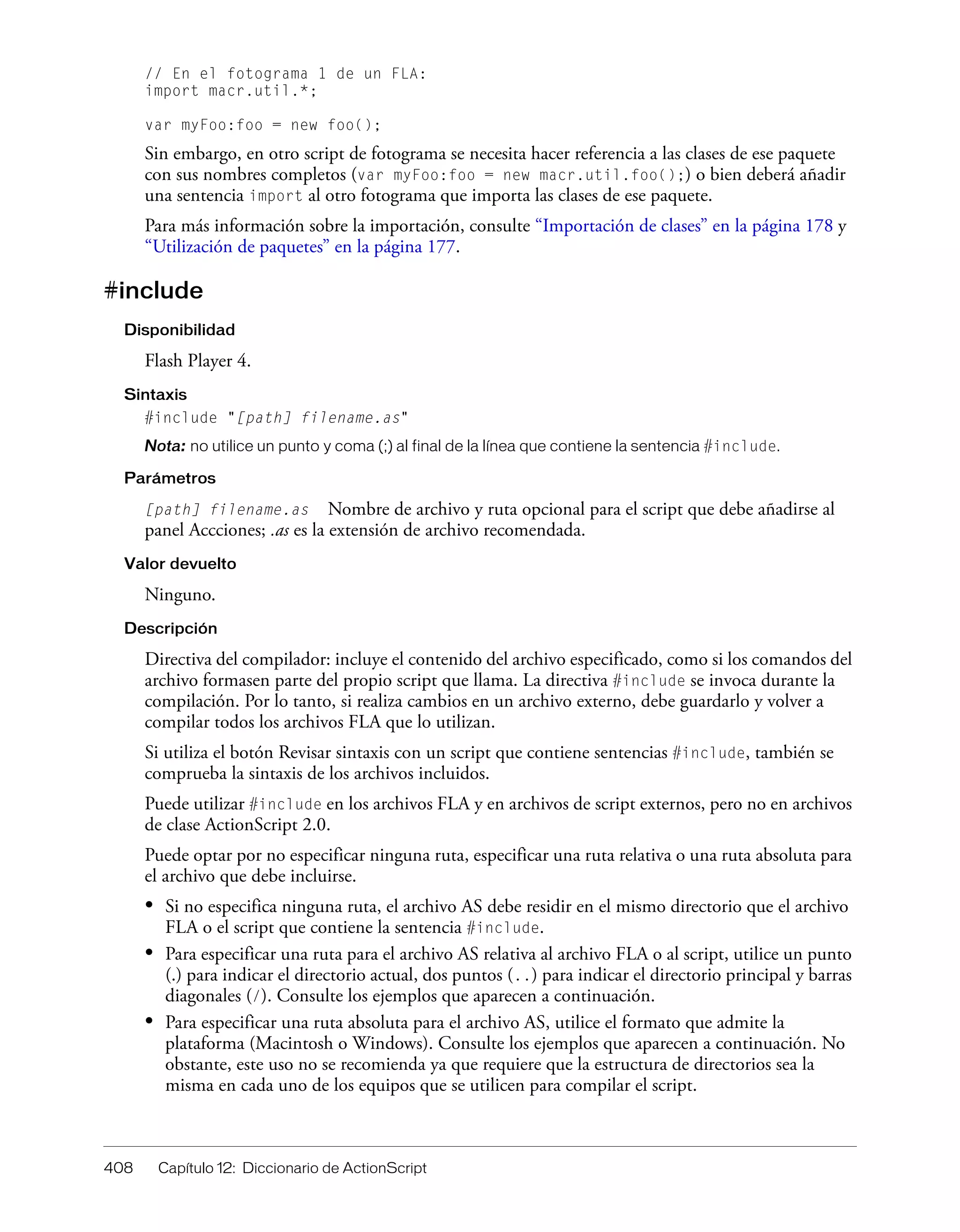 408 Capítulo 12: Diccionario de ActionScript
// En el fotograma 1 de un FLA:
import macr.util.*;
var myFoo:foo = new foo();
Sin embargo, en otro script de fotograma se necesita hacer referencia a las clases de ese paquete
con sus nombres completos (var myFoo:foo = new macr.util.foo();) o bien deberá añadir
una sentencia import al otro fotograma que importa las clases de ese paquete.
Para más información sobre la importación, consulte “Importación de clases” en la página 178 y
“Utilización de paquetes” en la página 177.
#include
Disponibilidad
Flash Player 4.
Sintaxis
#include "[path] filename.as"
Nota: no utilice un punto y coma (;) al final de la línea que contiene la sentencia #include.
Parámetros
[path] filename.as Nombre de archivo y ruta opcional para el script que debe añadirse al
panel Accciones; .as es la extensión de archivo recomendada.
Valor devuelto
Ninguno.
Descripción
Directiva del compilador: incluye el contenido del archivo especificado, como si los comandos del
archivo formasen parte del propio script que llama. La directiva #include se invoca durante la
compilación. Por lo tanto, si realiza cambios en un archivo externo, debe guardarlo y volver a
compilar todos los archivos FLA que lo utilizan.
Si utiliza el botón Revisar sintaxis con un script que contiene sentencias #include, también se
comprueba la sintaxis de los archivos incluidos.
Puede utilizar #include en los archivos FLA y en archivos de script externos, pero no en archivos
de clase ActionScript 2.0.
Puede optar por no especificar ninguna ruta, especificar una ruta relativa o una ruta absoluta para
el archivo que debe incluirse.
• Si no especifica ninguna ruta, el archivo AS debe residir en el mismo directorio que el archivo
FLA o el script que contiene la sentencia #include.
• Para especificar una ruta para el archivo AS relativa al archivo FLA o al script, utilice un punto
(.) para indicar el directorio actual, dos puntos (..) para indicar el directorio principal y barras
diagonales (/). Consulte los ejemplos que aparecen a continuación.
• Para especificar una ruta absoluta para el archivo AS, utilice el formato que admite la
plataforma (Macintosh o Windows). Consulte los ejemplos que aparecen a continuación. No
obstante, este uso no se recomienda ya que requiere que la estructura de directorios sea la
misma en cada uno de los equipos que se utilicen para compilar el script.
 