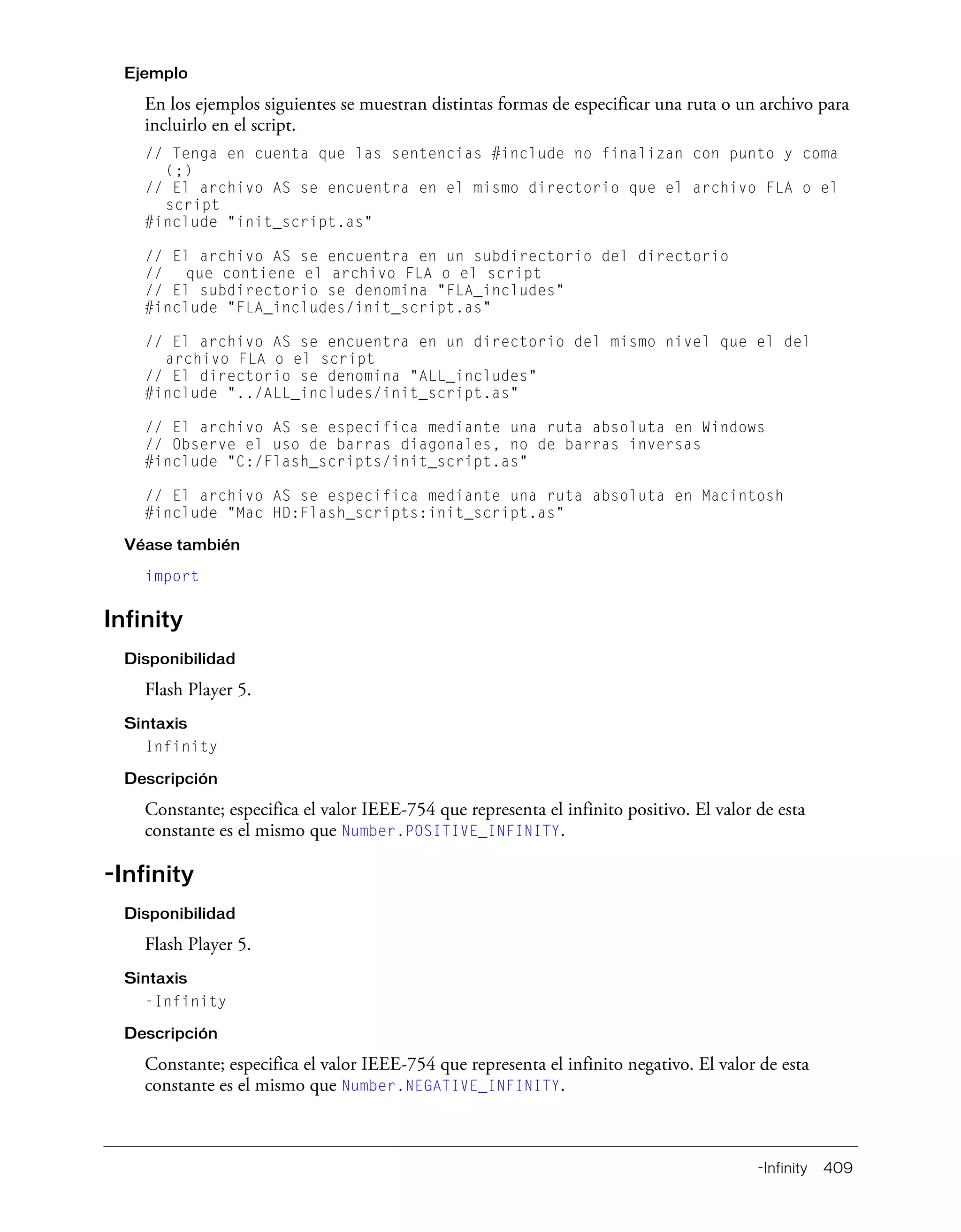 -Infinity 409
Ejemplo
En los ejemplos siguientes se muestran distintas formas de especificar una ruta o un archivo para
incluirlo en el script.
// Tenga en cuenta que las sentencias #include no finalizan con punto y coma
(;)
// El archivo AS se encuentra en el mismo directorio que el archivo FLA o el
script
#include "init_script.as"
// El archivo AS se encuentra en un subdirectorio del directorio
// que contiene el archivo FLA o el script
// El subdirectorio se denomina "FLA_includes"
#include "FLA_includes/init_script.as"
// El archivo AS se encuentra en un directorio del mismo nivel que el del
archivo FLA o el script
// El directorio se denomina "ALL_includes"
#include "../ALL_includes/init_script.as"
// El archivo AS se especifica mediante una ruta absoluta en Windows
// Observe el uso de barras diagonales, no de barras inversas
#include "C:/Flash_scripts/init_script.as"
// El archivo AS se especifica mediante una ruta absoluta en Macintosh
#include "Mac HD:Flash_scripts:init_script.as"
Véase también
import
Infinity
Disponibilidad
Flash Player 5.
Sintaxis
Infinity
Descripción
Constante; especifica el valor IEEE-754 que representa el infinito positivo. El valor de esta
constante es el mismo que Number.POSITIVE_INFINITY.
-Infinity
Disponibilidad
Flash Player 5.
Sintaxis
-Infinity
Descripción
Constante; especifica el valor IEEE-754 que representa el infinito negativo. El valor de esta
constante es el mismo que Number.NEGATIVE_INFINITY.
 
