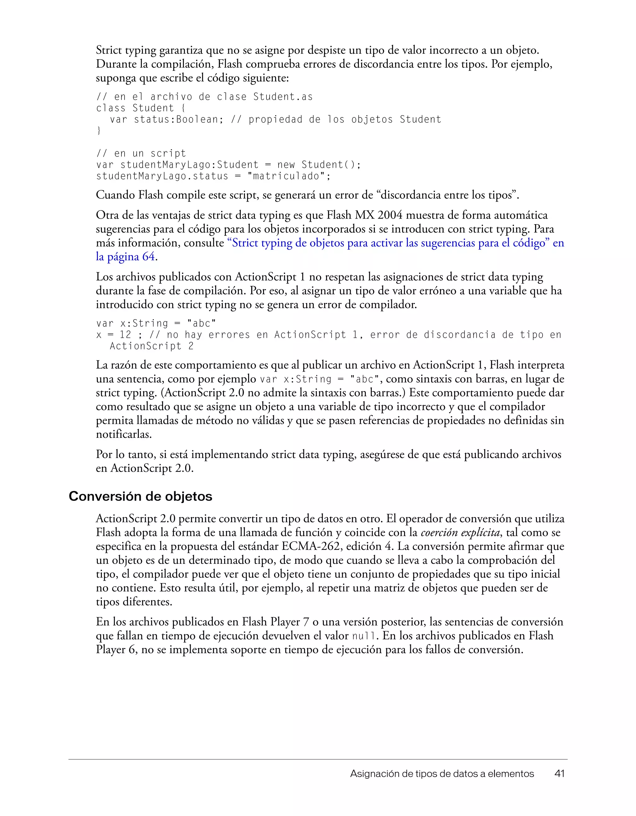 Asignación de tipos de datos a elementos 41
Strict typing garantiza que no se asigne por despiste un tipo de valor incorrecto a un objeto.
Durante la compilación, Flash comprueba errores de discordancia entre los tipos. Por ejemplo,
suponga que escribe el código siguiente:
// en el archivo de clase Student.as
class Student {
var status:Boolean; // propiedad de los objetos Student
}
// en un script
var studentMaryLago:Student = new Student();
studentMaryLago.status = "matriculado";
Cuando Flash compile este script, se generará un error de “discordancia entre los tipos”.
Otra de las ventajas de strict data typing es que Flash MX 2004 muestra de forma automática
sugerencias para el código para los objetos incorporados si se introducen con strict typing. Para
más información, consulte “Strict typing de objetos para activar las sugerencias para el código” en
la página 64.
Los archivos publicados con ActionScript 1 no respetan las asignaciones de strict data typing
durante la fase de compilación. Por eso, al asignar un tipo de valor erróneo a una variable que ha
introducido con strict typing no se genera un error de compilador.
var x:String = "abc"
x = 12 ; // no hay errores en ActionScript 1, error de discordancia de tipo en
ActionScript 2
La razón de este comportamiento es que al publicar un archivo en ActionScript 1, Flash interpreta
una sentencia, como por ejemplo var x:String = "abc", como sintaxis con barras, en lugar de
strict typing. (ActionScript 2.0 no admite la sintaxis con barras.) Este comportamiento puede dar
como resultado que se asigne un objeto a una variable de tipo incorrecto y que el compilador
permita llamadas de método no válidas y que se pasen referencias de propiedades no definidas sin
notificarlas.
Por lo tanto, si está implementando strict data typing, asegúrese de que está publicando archivos
en ActionScript 2.0.
Conversión de objetos
ActionScript 2.0 permite convertir un tipo de datos en otro. El operador de conversión que utiliza
Flash adopta la forma de una llamada de función y coincide con la coerción explícita, tal como se
especifica en la propuesta del estándar ECMA-262, edición 4. La conversión permite afirmar que
un objeto es de un determinado tipo, de modo que cuando se lleva a cabo la comprobación del
tipo, el compilador puede ver que el objeto tiene un conjunto de propiedades que su tipo inicial
no contiene. Esto resulta útil, por ejemplo, al repetir una matriz de objetos que pueden ser de
tipos diferentes.
En los archivos publicados en Flash Player 7 o una versión posterior, las sentencias de conversión
que fallan en tiempo de ejecución devuelven el valor null. En los archivos publicados en Flash
Player 6, no se implementa soporte en tiempo de ejecución para los fallos de conversión.
 