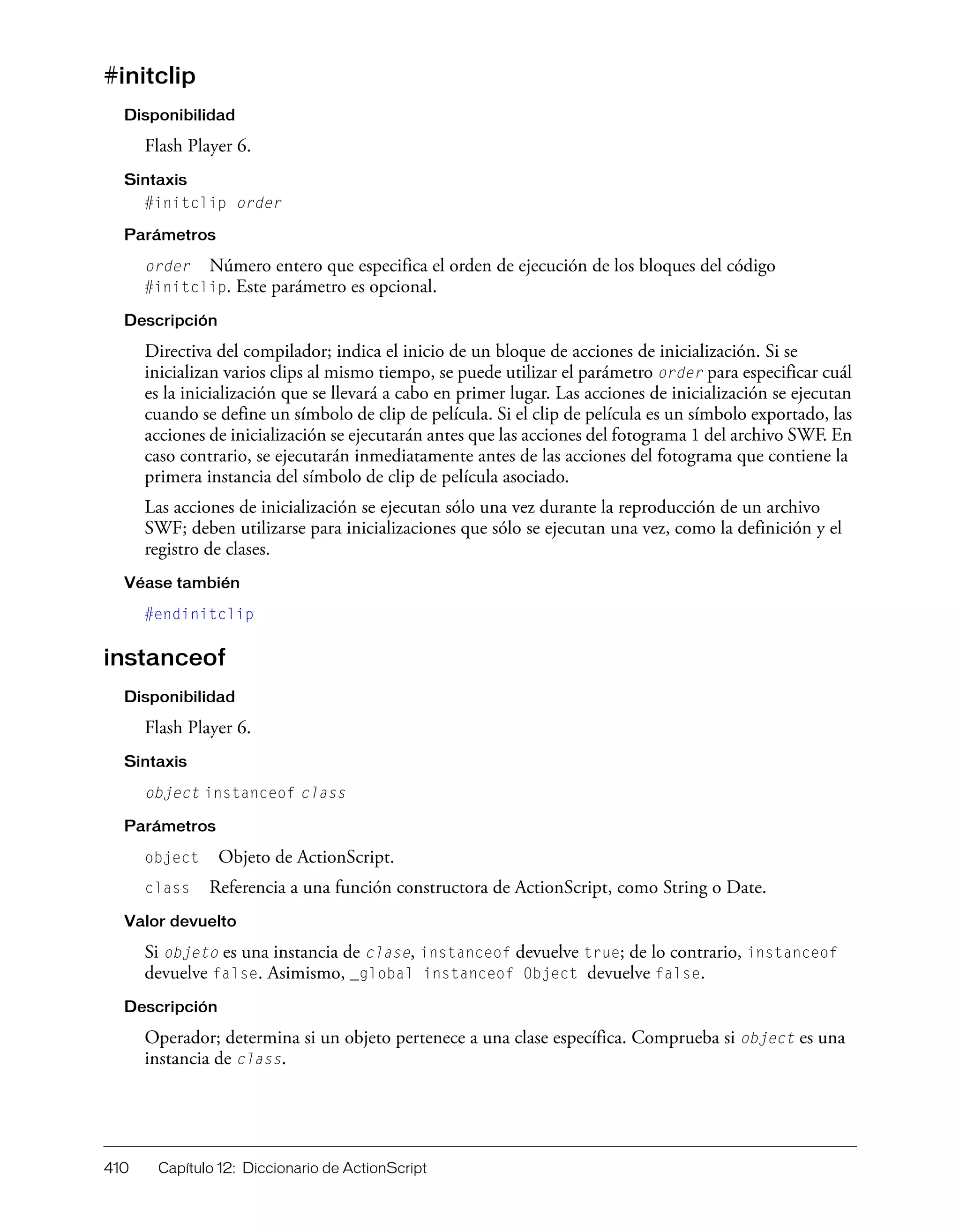 410 Capítulo 12: Diccionario de ActionScript
#initclip
Disponibilidad
Flash Player 6.
Sintaxis
#initclip order
Parámetros
order Número entero que especifica el orden de ejecución de los bloques del código
#initclip. Este parámetro es opcional.
Descripción
Directiva del compilador; indica el inicio de un bloque de acciones de inicialización. Si se
inicializan varios clips al mismo tiempo, se puede utilizar el parámetro order para especificar cuál
es la inicialización que se llevará a cabo en primer lugar. Las acciones de inicialización se ejecutan
cuando se define un símbolo de clip de película. Si el clip de película es un símbolo exportado, las
acciones de inicialización se ejecutarán antes que las acciones del fotograma 1 del archivo SWF. En
caso contrario, se ejecutarán inmediatamente antes de las acciones del fotograma que contiene la
primera instancia del símbolo de clip de película asociado.
Las acciones de inicialización se ejecutan sólo una vez durante la reproducción de un archivo
SWF; deben utilizarse para inicializaciones que sólo se ejecutan una vez, como la definición y el
registro de clases.
Véase también
#endinitclip
instanceof
Disponibilidad
Flash Player 6.
Sintaxis
object instanceof class
Parámetros
object Objeto de ActionScript.
class Referencia a una función constructora de ActionScript, como String o Date.
Valor devuelto
Si objeto es una instancia de clase, instanceof devuelve true; de lo contrario, instanceof
devuelve false. Asimismo, _global instanceof Object devuelve false.
Descripción
Operador; determina si un objeto pertenece a una clase específica. Comprueba si object es una
instancia de class.
 