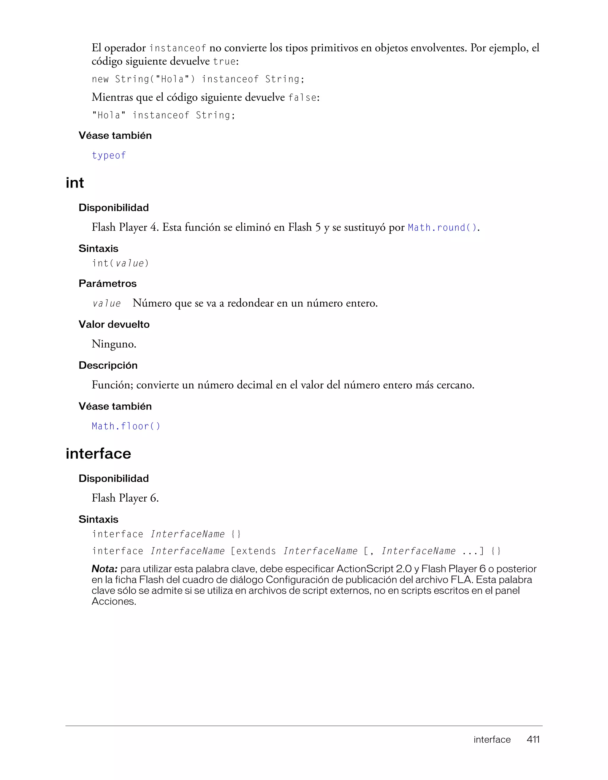 interface 411
El operador instanceof no convierte los tipos primitivos en objetos envolventes. Por ejemplo, el
código siguiente devuelve true:
new String("Hola") instanceof String;
Mientras que el código siguiente devuelve false:
"Hola" instanceof String;
Véase también
typeof
int
Disponibilidad
Flash Player 4. Esta función se eliminó en Flash 5 y se sustituyó por Math.round().
Sintaxis
int(value)
Parámetros
value Número que se va a redondear en un número entero.
Valor devuelto
Ninguno.
Descripción
Función; convierte un número decimal en el valor del número entero más cercano.
Véase también
Math.floor()
interface
Disponibilidad
Flash Player 6.
Sintaxis
interface InterfaceName {}
interface InterfaceName [extends InterfaceName [, InterfaceName ...] {}
Nota: para utilizar esta palabra clave, debe especificar ActionScript 2.0 y Flash Player 6 o posterior
en la ficha Flash del cuadro de diálogo Configuración de publicación del archivo FLA. Esta palabra
clave sólo se admite si se utiliza en archivos de script externos, no en scripts escritos en el panel
Acciones.
 