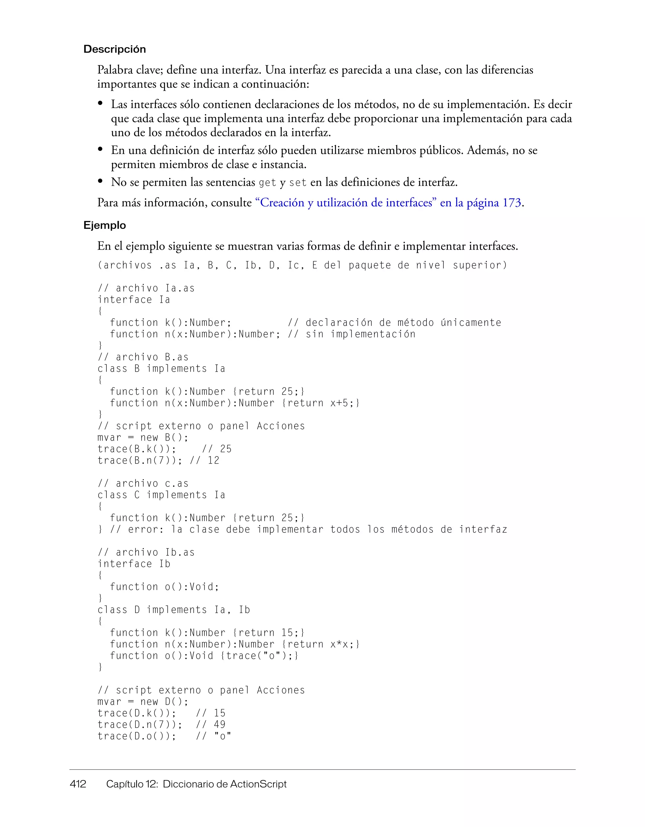 412 Capítulo 12: Diccionario de ActionScript
Descripción
Palabra clave; define una interfaz. Una interfaz es parecida a una clase, con las diferencias
importantes que se indican a continuación:
• Las interfaces sólo contienen declaraciones de los métodos, no de su implementación. Es decir
que cada clase que implementa una interfaz debe proporcionar una implementación para cada
uno de los métodos declarados en la interfaz.
• En una definición de interfaz sólo pueden utilizarse miembros públicos. Además, no se
permiten miembros de clase e instancia.
• No se permiten las sentencias get y set en las definiciones de interfaz.
Para más información, consulte “Creación y utilización de interfaces” en la página 173.
Ejemplo
En el ejemplo siguiente se muestran varias formas de definir e implementar interfaces.
(archivos .as Ia, B, C, Ib, D, Ic, E del paquete de nivel superior)
// archivo Ia.as
interface Ia
{
function k():Number; // declaración de método únicamente
function n(x:Number):Number; // sin implementación
}
// archivo B.as
class B implements Ia
{
function k():Number {return 25;}
function n(x:Number):Number {return x+5;}
}
// script externo o panel Acciones
mvar = new B();
trace(B.k()); // 25
trace(B.n(7)); // 12
// archivo c.as
class C implements Ia
{
function k():Number {return 25;}
} // error: la clase debe implementar todos los métodos de interfaz
// archivo Ib.as
interface Ib
{
function o():Void;
}
class D implements Ia, Ib
{
function k():Number {return 15;}
function n(x:Number):Number {return x*x;}
function o():Void {trace("o");}
}
// script externo o panel Acciones
mvar = new D();
trace(D.k()); // 15
trace(D.n(7)); // 49
trace(D.o()); // "o"
 