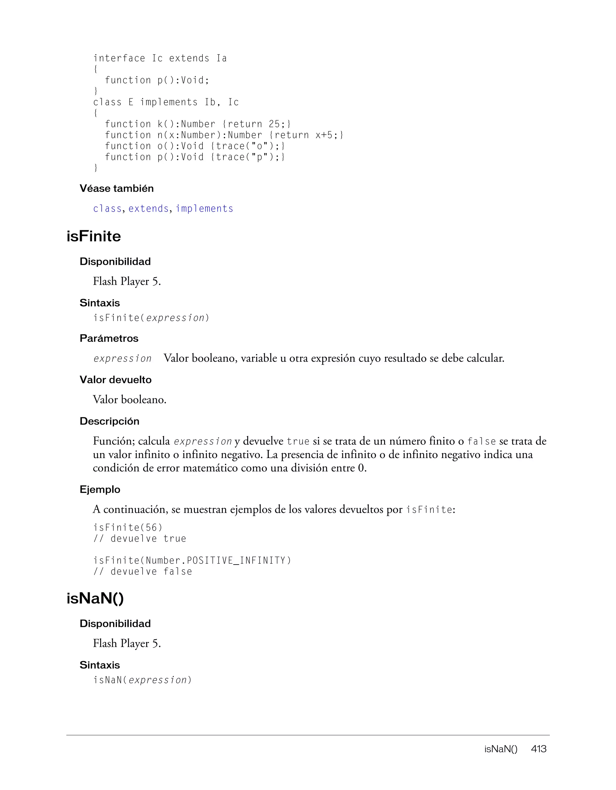 isNaN() 413
interface Ic extends Ia
{
function p():Void;
}
class E implements Ib, Ic
{
function k():Number {return 25;}
function n(x:Number):Number {return x+5;}
function o():Void {trace("o");}
function p():Void {trace("p");}
}
Véase también
class, extends, implements
isFinite
Disponibilidad
Flash Player 5.
Sintaxis
isFinite(expression)
Parámetros
expression Valor booleano, variable u otra expresión cuyo resultado se debe calcular.
Valor devuelto
Valor booleano.
Descripción
Función; calcula expression y devuelve true si se trata de un número finito o false se trata de
un valor infinito o infinito negativo. La presencia de infinito o de infinito negativo indica una
condición de error matemático como una división entre 0.
Ejemplo
A continuación, se muestran ejemplos de los valores devueltos por isFinite:
isFinite(56)
// devuelve true
isFinite(Number.POSITIVE_INFINITY)
// devuelve false
isNaN()
Disponibilidad
Flash Player 5.
Sintaxis
isNaN(expression)
 