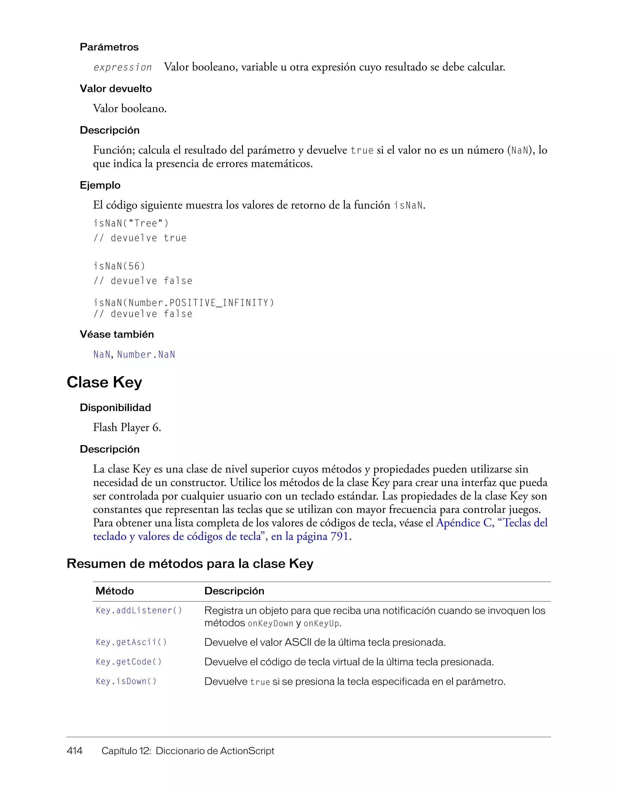 414 Capítulo 12: Diccionario de ActionScript
Parámetros
expression Valor booleano, variable u otra expresión cuyo resultado se debe calcular.
Valor devuelto
Valor booleano.
Descripción
Función; calcula el resultado del parámetro y devuelve true si el valor no es un número (NaN), lo
que indica la presencia de errores matemáticos.
Ejemplo
El código siguiente muestra los valores de retorno de la función isNaN.
isNaN("Tree")
// devuelve true
isNaN(56)
// devuelve false
isNaN(Number.POSITIVE_INFINITY)
// devuelve false
Véase también
NaN, Number.NaN
Clase Key
Disponibilidad
Flash Player 6.
Descripción
La clase Key es una clase de nivel superior cuyos métodos y propiedades pueden utilizarse sin
necesidad de un constructor. Utilice los métodos de la clase Key para crear una interfaz que pueda
ser controlada por cualquier usuario con un teclado estándar. Las propiedades de la clase Key son
constantes que representan las teclas que se utilizan con mayor frecuencia para controlar juegos.
Para obtener una lista completa de los valores de códigos de tecla, véase el Apéndice C, “Teclas del
teclado y valores de códigos de tecla”, en la página 791.
Resumen de métodos para la clase Key
Método Descripción
Key.addListener() Registra un objeto para que reciba una notificación cuando se invoquen los
métodos onKeyDown y onKeyUp.
Key.getAscii() Devuelve el valor ASCII de la última tecla presionada.
Key.getCode() Devuelve el código de tecla virtual de la última tecla presionada.
Key.isDown() Devuelve true si se presiona la tecla especificada en el parámetro.
 
